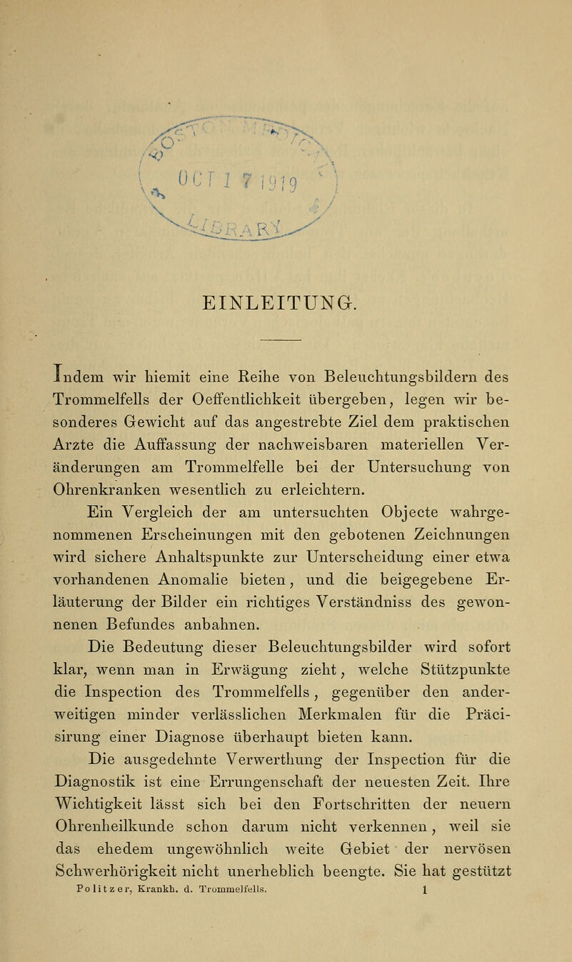 EINLEITUNG. indem wir hiemit eine Reihe von Beleuchtungsbildern des Trommelfells der Oeffentlichkeit übergeben, legen wir be- sonderes Gewicht auf das angestrebte Ziel dem praktischen Arzte die Auffassung der nachweisbaren materiellen Ver- änderungen am Trommelfelle bei der Untersuchung von Ohrenkranken wesentlich zu erleichtern. Ein Vergleich der am untersuchten Objecte wahrge- nommenen Erscheinungen mit den gebotenen Zeichnungen wird sichere Anhaltspunkte zur Unterscheidung einer etwa vorhandenen Anomalie bieten, und die beigegebene Er- läuterung der Bilder ein richtiges Verständniss des gewon- nenen Befundes anbahnen. Die Bedeutung dieser Beleuchtungsbilder wird sofort klar, wenn man in Erwägung zieht, welche Stützpunkte die Inspection des Trommelfells, gegenüber den ander- weitigen minder verlässlichen Merkmalen für die Präci- sirung einer Diagnose überhaupt bieten kann. Die ausgedehnte Verwerthung der Inspection für die Diagnostik ist eine Errungenschaft der neuesten Zeit. Ihre Wichtigkeit lässt sich bei den Fortschritten der neuern Ohrenheilkunde schon darum nicht verkennen, weil sie das ehedem ungewöhnlich weite Gebiet der nervösen Schwerhörigkeit nicht unerheblich beengte. Sie hat gestützt