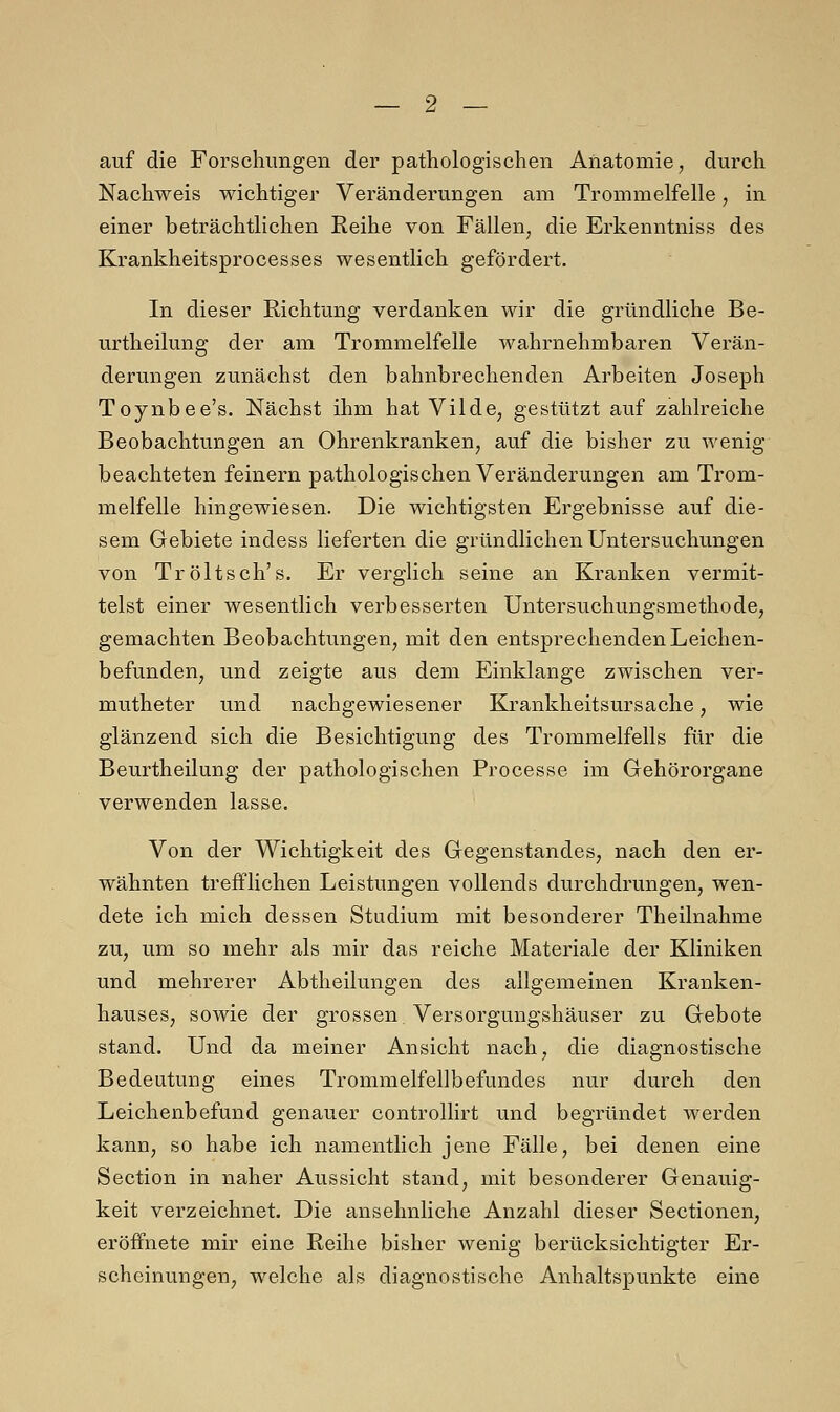 auf die Forschungen der pathologischen Anatomie, durch Nachweis wichtiger Veränderungen am Trommelfelle, in einer beträchtlichen Reihe von Fällen, die Erkenntniss des Krankheitsprocesses wesentlich gefördert. In dieser Richtung verdanken wir die gründliche Be- urtheilung der am Trommelfelle wahrnehmbaren Verän- derungen zunächst den bahnbrechenden Arbeiten Joseph Toynbee's. Nächst ihm hat Vilde, gestützt auf zahlreiche Beobachtungen an Ohrenkranken, auf die bisher zu wenig beachteten feinern pathologischen Veränderungen am Trom- melfelle hingewiesen. Die wichtigsten Ergebnisse auf die- sem Gebiete indess lieferten die gründlichen Untersuchungen von Tröltsch's. Er verglich seine an Kranken vermit- telst einer wesentlich verbesserten Untersuchungsmethode, gemachten Beobachtungen, mit den entsprechenden Leichen- befunden, und zeigte aus dem Einklänge zwischen ver- mutheter und nachgewiesener Krankheitsursache, wie glänzend sich die Besichtigung des Trommelfells für die Beurtheilung der pathologischen Processe im Gehörorgane verwenden lasse. Von der Wichtigkeit des Gegenstandes, nach den er- wähnten trefflichen Leistungen vollends durchdrungen, wen- dete ich mich dessen Studium mit besonderer Theilnahme zu, um so mehr als mir das reiche Materiale der Kliniken und mehrerer Abtheilungen des allgemeinen Kranken- hauses, sowie der grossen Versorgungshäuser zu Gebote stand. Und da meiner Ansicht nach, die diagnostische Bedeutung eines Trommelfellbefundes nur durch den Leichenbefund genauer controllirt und begründet werden kann, so habe ich namentlich jene Fälle, bei denen eine Section in naher Aussicht stand, mit besonderer Genauig- keit verzeichnet. Die ansehnliche Anzahl dieser Sectionen, eröffnete mir eine Reihe bisher wenig berücksichtigter Er- scheinungen, welche als diagnostische Anhaltspunkte eine