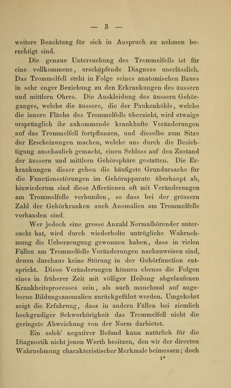weitere Beachtung für sich in Anspruch zu nehmen be- rechtigt sind. Die genaue Untersuchung des Trommelfells ist für eine vollkommene, erschöpfende Diagnose unerlässlich. Das Trommelfell steht in Folge seines anatomischen Baues in sehr enger Beziehung zu den Erkrankungen des äussern und mittlem Ohres. Die Auskleidung des äussern Gehör- ganges, welche die äussere, die der Paukenhöhle, welche die innere Fläche des Trommelfells überzieht, wird etwaige ursprünglich ihr zukommende krankhafte Veränderungen auf das Trommelfell fortpflanzen, und dieselbe zum Sitze der Erscheinungen machen, welche uns durch die Besich- tigung anschaulich gemacht, einen Schluss auf den Zustand der äussern und mittlem Gehörsphäre gestatten. Die Er- krankungen dieser geben die häufigste Grundursache für die Functionsstörungen im Gehörapparate überhaupt ab, hinwiederum sind diese Affectionen oft mit Veränderungen am Trommelfelle verbunden, so dass bei der grössern Zahl der Gehörkranken auch Anomalien am Trommelfelle vorhanden sind. Wer jedoch eine grosse Anzahl Normalhörender unter- sucht hat, wird durch wiederholte untrügliche Wahrneh- mung die Ueberzeugung gewonnen haben, dass in vielen Fällen am Trommelfelle Veränderungen nachzuweisen sind, denen durchaus keine Störung in der Gehörfunction ent- spricht. Diese Veränderungen können ebenso die Folgen eines in früherer Zeit mit völliger Heilung abgelaufenen Krankheitsprocesses sein, als auch manchmal auf ange- borne Bildungsanomalien zurückgeführt werden. Umgekehrt zeigt die Erfahrung, dass in andern Fällen bei ziemlich hochgradiger Schwerhörigkeit das Trommelfell nicht die geringste Abweichung von der Norm darbietet. Ein solch' negativer Befund kann natürlich für die Diagnostik nicht jenen Werth besitzen, den wir der directen Wahrnehmung charakteristischer Merkmale beimessen; doch l*
