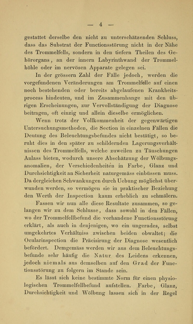 gestattet derselbe den nicht zu unterschätzenden Schluss, dass das Substrat der Functions Störung nicht in der Nähe des Trommelfells, sondern in den tiefern Theilen des Ge- hörorgans , an der innern Labyrinthwand der Trommel- höhle oder im nervösen Apparate gelegen sei. In der grössern Zahl der Fälle jedoch, werden die vorgefundenen Veränderungen am Trommelfelle auf einen noch bestehenden oder bereits abgelaufenen Krankheits- process hindeuten, und im Zusammenhange mit den üb- rigen Erscheinungen, zur Vervollständigung der Diagnose beitragen, oft einzig und allein dieselbe ermöglichen. Wenn trotz der Vollkommenheit der gegenwärtigen Untersuchungsmethoden, die Section in einzelnen Fällen die Deutung des Beleuchtungsbefundes nicht bestätigt, so be- ruht dies in den später zu schildernden Lagerungsverhält- nissen des Trommelfells, welche zuweilen zu Täuschungen Anlass bieten, wodurch unsere Abschätzung der Wölbungs- anomalien, der Verschiedenheiten in Farbe, Glanz und Durchsichtigkeit an Sicherheit naturgemäss einbüssen muss. Da dergleichen Schwankungen durch Uebung möglichst über- wunden werden, so vermögen sie in praktischer Beziehung den Werth der Inspection kaum erheblich zu schmälern. Fassen wir nun alle diese Resultate zusammen, so ge- langen wir zu dem Schlüsse, dass sowohl in den Fällen, wo der Trommelfellbefnnd die vorhandene Functionsstörung erklärt, als auch in denjenigen, wo ein ungerades, selbst umgekehrtes Verhältniss.zwischen beiden obwaltet; die Ocularinspection die Präcisirung der Diagnose wesentlich befördert. Demgemäss werden wir aus dem Beleuchtungs- befunde sehr häufig die Natur des Leidens erkennen, jedoch niemals aus demselben auf den Grad der Func- tionsstörung zu folgern im Stande sein. Es lässt sich keine bestimmte Norm für einen physio- logischen Trommelfellbefund aufstellen. Farbe, Glanz, Durchsichtigkeit und Wölbung lassen sich in der Regel
