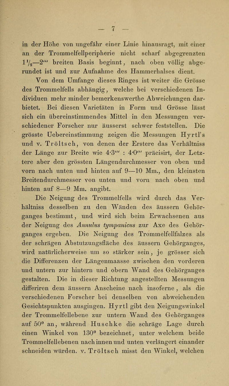 in der Höhe von ungefähr einer Linie hinausragt, mit einer an der Trommelfellperipherie nicht scharf abgegrenzten 1Y2—2' breiten Basis beginnt, nach oben völlig abge- rundet ist und zur Aufnahme des Hammerhalses dient. Von dem Umfange dieses Ringes ist weiter die Grösse des Trommelfells abhängig, welche bei verschiedenen In- dividuen mehr minder bemerkenswerthe Abweichungen dar- bietet. Bei diesen Varietäten in Form und Grösse lässt sich ein übereinstimmendes Mittel in den Messungen ver- schiedener Forscher nur äusserst schwer feststellen. Die grösste Uebereinstimmung zeigen die Messungen Hyrtl's und v. Tröltsch, von denen der Erstere das Verhältniss der Länge zur Breite wie 4*3' : 4,0/ präcisirt, der Letz- tere aber den grössten Längendurchmesser von oben und vorn nach unten und hinten auf 9—10 Mm., den kleinsten Breitendurchmesser von unten und vorn nach oben und hinten auf 8—9 Mm. angibt. Die Neigung des Trommelfells wird durch das Ver- hältniss desselben zu den Wänden des äussern Gehör- ganges bestimmt, und wird sich beim Erwachsenen aus der Neigung des Annulus tympanicus zur Axe des Gehör- ganges ergeben. Die Neigung des Trommelfellfalzes als der schrägen Abstutzungsfläche des äussern Gehörganges, wird natürlicherweise um so stärker sein, je grösser sich die Differenzen der Längenmaasse zwischen den vorderen und untern zur hintern und obern Wand des Gehörganges gestalten. Die in dieser Richtung angestellten Messungen differiren dem äussern Anscheine nach insoferne , als die verschiedenen Forscher bei denselben von abweichenden Gesichtspunkten ausgingen. Hyrtl gibt den Neigungswinkel der Trommelfellebene zur untern Wand des Gehörganges auf 50° an, während Huschke die schräge Lage durch einen Winkel von 130° bezeichnet, unter welchem beide Trommelfellebenen nach innen und unten verlängert einander schneiden würden, v. Tröltsch misst den Winkel, welchen