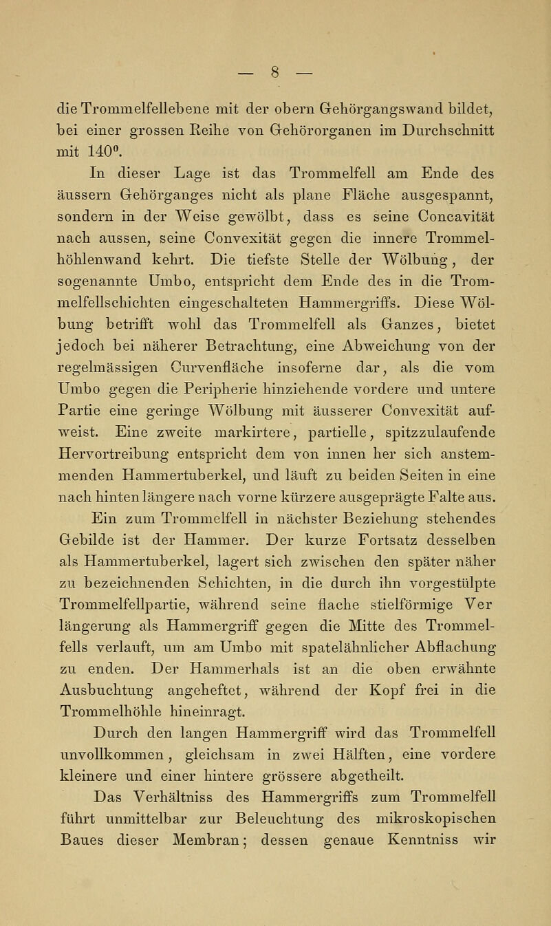die Trommelfellebene mit der obern Gehörgangswand bildet, bei einer grossen Reihe von Gehörorganen im Durchschnitt mit 140°. In dieser Lage ist das Trommelfell am Ende des äussern Gehörganges nicht als plane Fläche ausgespannt, sondern in der Weise gewölbt, dass es seine Concavität nach aussen, seine Convexität gegen die innere Trommel- höhlenwand kehrt. Die tiefste Stelle der Wölbung, der sogenannte Umbo, entspricht dem Ende des in die Trom- melfellschichten eingeschalteten Hammergriffs. Diese Wöl- bung betrifft wohl das Trommelfell als Ganzes, bietet jedoch bei näherer Betrachtung, eine Abweichung von der regelmässigen Curvenfläche insoferne dar, als die vom Umbo gegen die Peripherie hinziehende vordere und untere Partie eine geringe Wölbung mit äusserer Convexität auf- weist. Eine zweite markirtere, partielle, spitzzulaufende Hervortreibung entspricht dem von innen her sich anstem- menden Hammertuberkel, und läuft zu beiden Seiten in eine nach hinten längere nach vorne kürzere ausgeprägte Falte aus. Ein zum Trommelfell in nächster Beziehung stehendes Gebilde ist der Hammer. Der kurze Fortsatz desselben als Hammertuberkel, lagert sich zwischen den später näher zu bezeichnenden Schichten, in die durch ihn vorgestülpte Trommelfellpartie, während seine flache stielförmige Ver längerung als Hammergriff gegen die Mitte des Trommel- fells verlauft, um am Umbo mit spatelähnlicher Abflachung zu enden. Der Hammerhals ist an die oben erwähnte Ausbuchtung angeheftet, während der Kopf frei in die Trommelhöhle hineinragt. Durch den langen Hammergriff wird das Trommelfell unvollkommen, gleichsam in zwei Hälften, eine vordere kleinere und einer hintere grössere abgetheilt. Das Verhältniss des Hammergriffs zum Trommelfell führt unmittelbar zur Beleuchtung des mikroskopischen Baues dieser Membran; dessen genaue Kenntniss wir