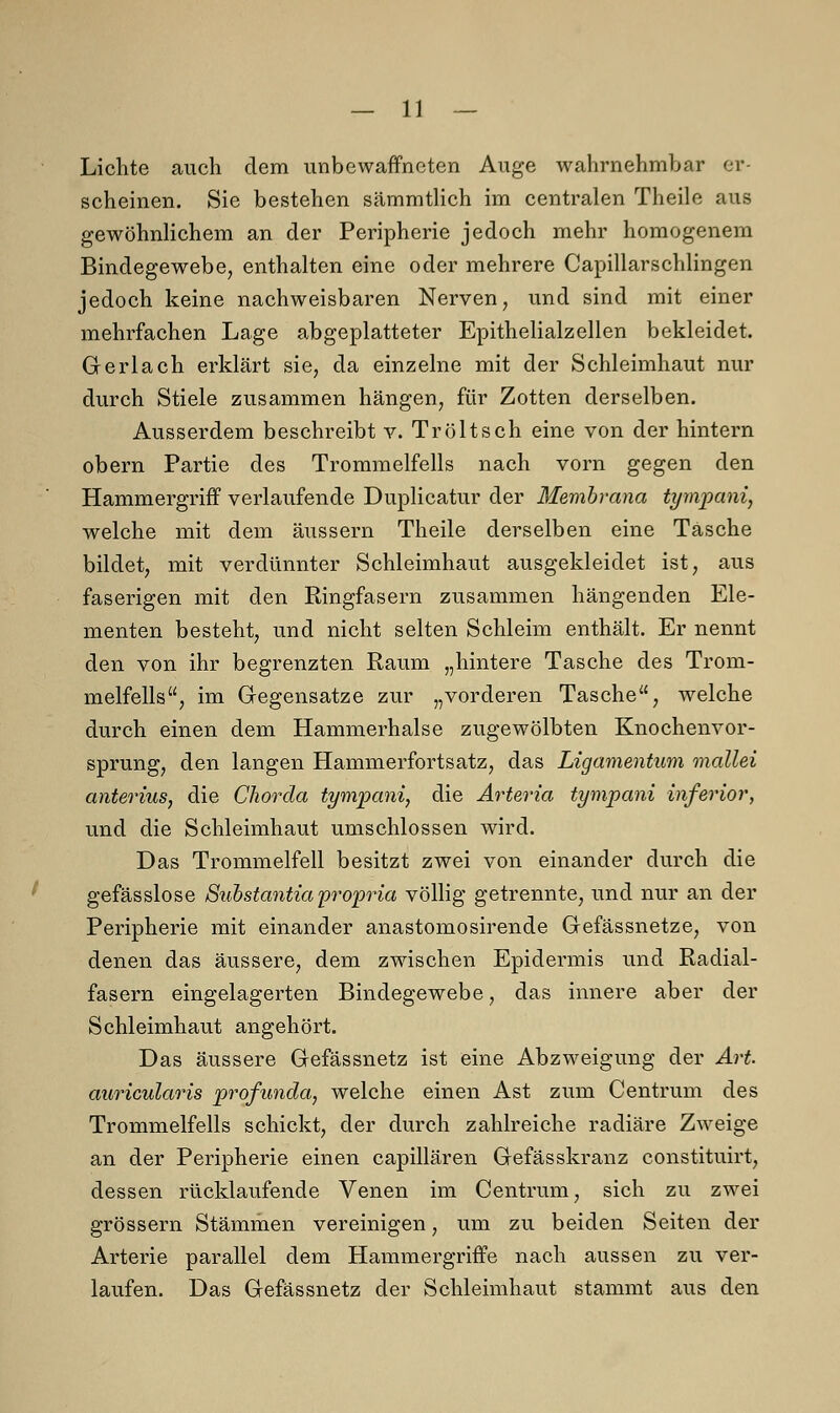 Lichte auch dem unbewaffneten Auge wahrnehmbar er- scheinen. Sie bestehen sämmtlich im centralen Theile aus gewöhnlichem an der Peripherie jedoch mehr homogenem Bindegewebe, enthalten eine oder mehrere Capillarschlingen jedoch keine nachweisbaren Nerven, und sind mit einer mehrfachen Lage abgeplatteter Epithelialzellen bekleidet. Gerlach erklärt sie, da einzelne mit der Schleimhaut nur durch Stiele zusammen hängen, für Zotten derselben. Ausserdem beschreibt v. Tröltsch eine von der hintern obern Partie des Trommelfells nach vorn gegen den Hammergriff verlaufende Duplicatur der Membrana tympani, welche mit dem äussern Theile derselben eine Tasche bildet, mit verdünnter Schleimhaut ausgekleidet ist, aus faserigen mit den Ringfasern zusammen hängenden Ele- menten besteht, und nicht selten Schleim enthält. Er nennt den von ihr begrenzten Raum „hintere Tasche des Trom- melfells, im Gegensatze zur „vorderen Tasche, welche durch einen dem Hammerhalse zugewölbten Knochenvor- sprung, den langen Hammerfortsatz, das Ligamentum mallei anterius, die Chorda tympani, die Arteria tympani inferior, und die Schleimhaut umschlossen wird. Das Trommelfell besitzt zwei von einander durch die gefässlose Substantia propria völlig getrennte, und nur an der Peripherie mit einander anastomosirende Gefässnetze, von denen das äussere, dem zwischen Epidermis und Radial- fasern eingelagerten Bindegewebe, das innere aber der Schleimhaut angehört. Das äussere Gefässnetz ist eine Abzweigung der Art auricularis profunda, welche einen Ast zum Centrum des Trommelfells schickt, der durch zahlreiche radiäre Zweige an der Peripherie einen capillären Gefässkranz constituirt, dessen rücklaufende Venen im Centrum, sich zu zwei grössern Stämmen vereinigen, um zu beiden Seiten der Arterie parallel dem Hammergriffe nach aussen zu ver- laufen. Das Gefässnetz der Schleimhaut stammt aus den