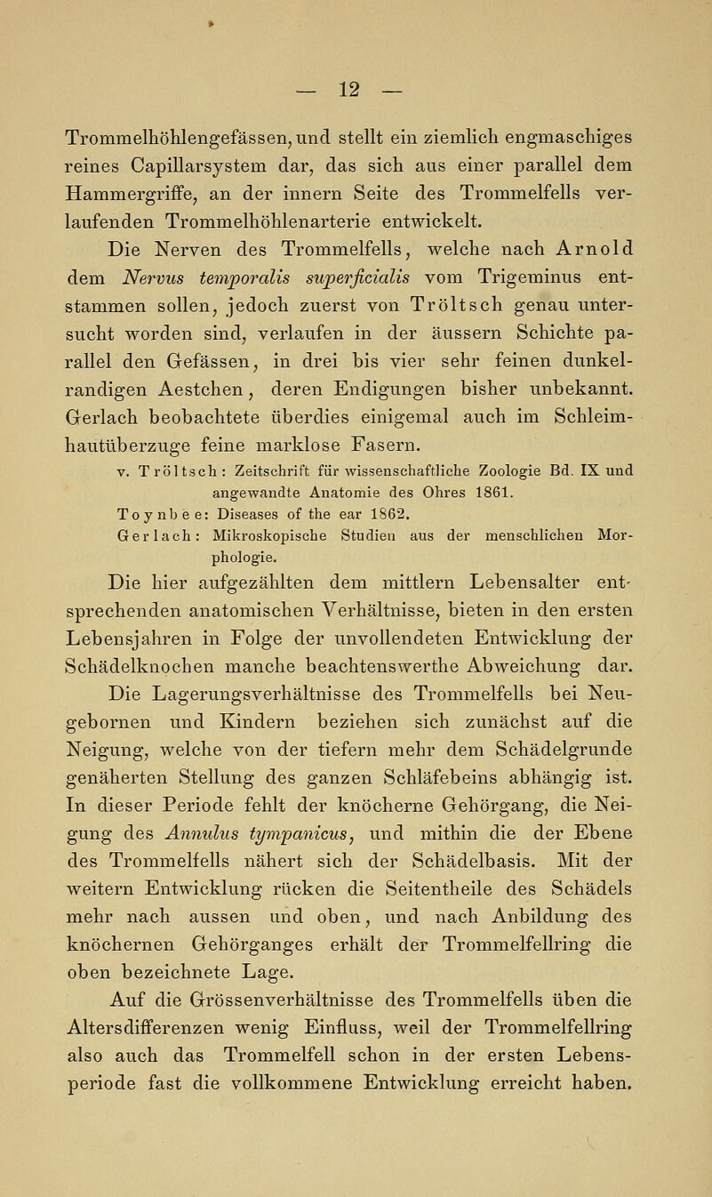 Trommelhöhlengefassen, und stellt ein ziemlich engmaschiges reines Capillarsystem dar, das sich aus einer parallel dem Hammergriffe, an der innern Seite des Trommelfells ver- laufenden Trommelhöhlenarterie entwickelt. Die Nerven des Trommelfells, welche nach Arnold dem Nervus temporalis superficialis vom Trigeminus ent- stammen sollen, jedoch zuerst von Tröltsch genau unter- sucht worden sind, verlaufen in der äussern Schichte pa- rallel den Gefässen, in drei bis vier sehr feinen dunkel- randigen Aestchen, deren Endigungen bisher unbekannt. Gerlach beobachtete überdies einigemal auch im Schleim- hautüberzuge feine marklose Fasern. v. Tröltsch: Zeitschrift für wissenschaftliche Zoologie Bd. IX und angewandte Anatomie des Ohres 1861. Toynbee: Diseases of the ear 1862. Ger lach: Mikroskopische Studien aus der menschlichen Mor- phologie. Die hier aufgezählten dem mittlem Lebensalter ent- sprechenden anatomischen Verhältnisse, bieten in den ersten Lebensjahren in Folge der unvollendeten Entwicklung der Schädelknochen manche beachtenswerthe Abweichung dar. Die Lagerungsverhältnisse des Trommelfells bei Neu- gebornen und Kindern beziehen sich zunächst auf die Neigung, welche von der tiefern mehr dem Schädelgrunde genäherten Stellung des ganzen Schläfebeins abhängig ist. In dieser Periode fehlt der knöcherne Gehörgang, die Nei- gung des Annulus tympanicus, und mithin die der Ebene des Trommelfells nähert sich der Schädelbasis. Mit der weitern Entwicklung rücken die Seitentheile des Schädels mehr nach aussen und oben, und nach Anbildung des knöchernen Gehörganges erhält der Trommelfellring die oben bezeichnete Lage. Auf die Grössenverhältnisse des Trommelfells üben die Altersdifferenzen wenig Einfluss, weil der Trommelfellring also auch das Trommelfell schon in der ersten Lebens- periode fast die vollkommene Entwicklung erreicht haben.