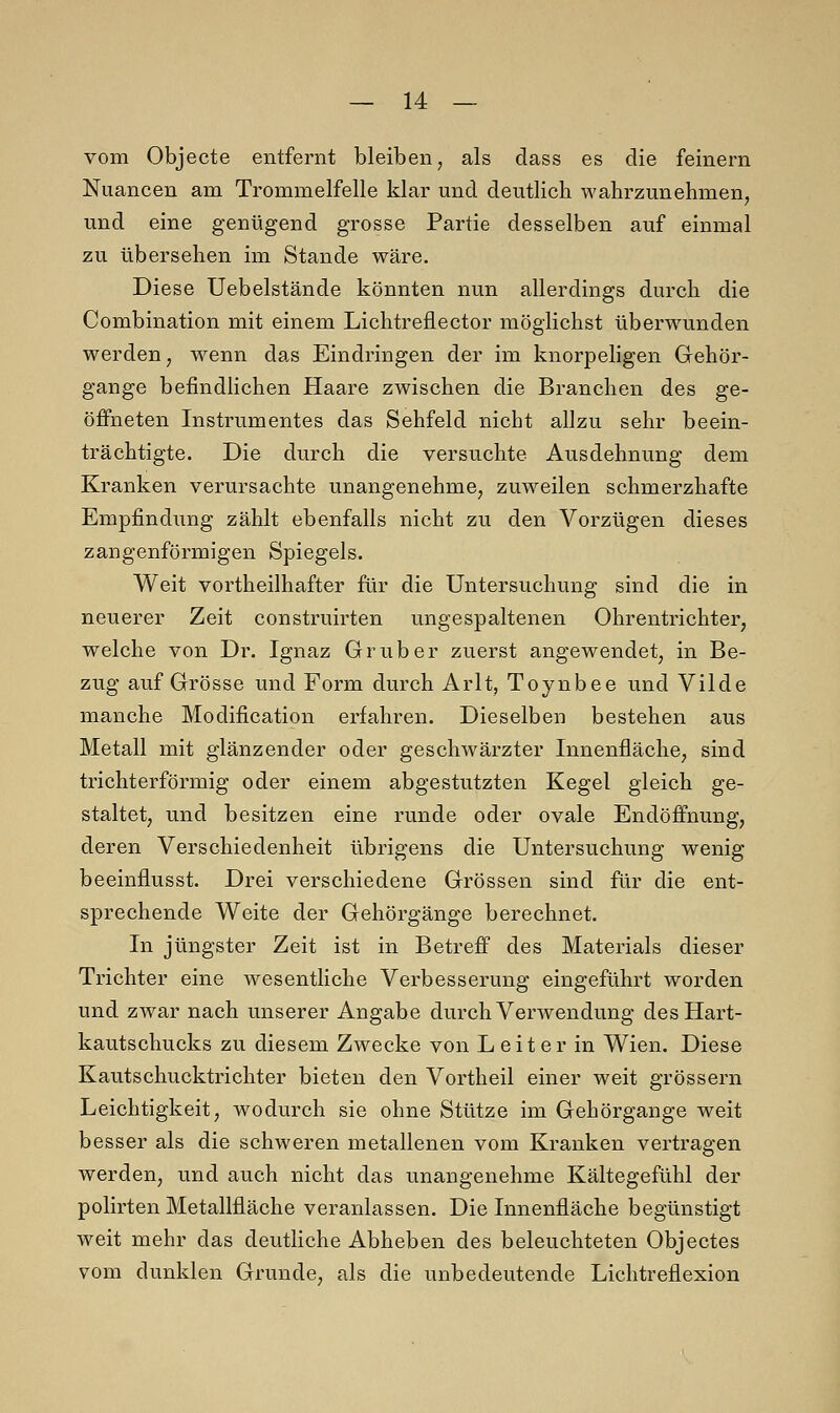 vom Objecte entfernt bleiben, als dass es die feinern Nuancen am Trommelfelle klar und deutlich wahrzunehmen, und eine genügend grosse Partie desselben auf einmal zu übersehen im Stande wäre. Diese Uebelstände könnten nun allerdings durch die Combination mit einem Lichtreflector möglichst überwunden werden, wenn das Eindringen der im knorpeligen Gehör- gange befindlichen Haare zwischen die Branchen des ge- öffneten Instrumentes das Sehfeld nicht allzu sehr beein- trächtigte. Die durch die versuchte Ausdehnung dem Kranken verursachte unangenehme, zuweilen schmerzhafte Empfindung zählt ebenfalls nicht zu den Vorzügen dieses zangenförmigen Spiegels. Weit vorteilhafter für die Untersuchung sind die in neuerer Zeit construirten ungespaltenen Ohrentrichter, welche von Dr. Ignaz Grub er zuerst angewendet, in Be- zug auf Grösse und Form durch Arlt, Toynbee und Vilde manche Modification erfahren. Dieselben bestehen aus Metall mit glänzender oder geschwärzter Innenfläche, sind trichterförmig oder einem abgestutzten Kegel gleich ge- staltet, und besitzen eine runde oder ovale Endöffnung, deren Verschiedenheit übrigens die Untersuchung wenig beeinflusst. Drei verschiedene Grössen sind für die ent- sprechende Weite der Gehörgänge berechnet. In jüngster Zeit ist in Betreff des Materials dieser Trichter eine wesentliche Verbesserung eingeführt worden und zwar nach unserer Angabe durch Verwendung desHart- kautschucks zu diesem Zwecke von Leiter in Wien. Diese Kautschucktrichter bieten den Vortheil einer weit grossem Leichtigkeit, wodurch sie ohne Stütze im Gehörgange weit besser als die schweren metallenen vom Kranken vertragen werden, und auch nicht das unangenehme Kältegefühl der polirten Metallfläche veranlassen. Die Innenfläche begünstigt weit mehr das deutliche Abheben des beleuchteten Objectes vom dunklen Grunde, als die unbedeutende Lichtreflexion