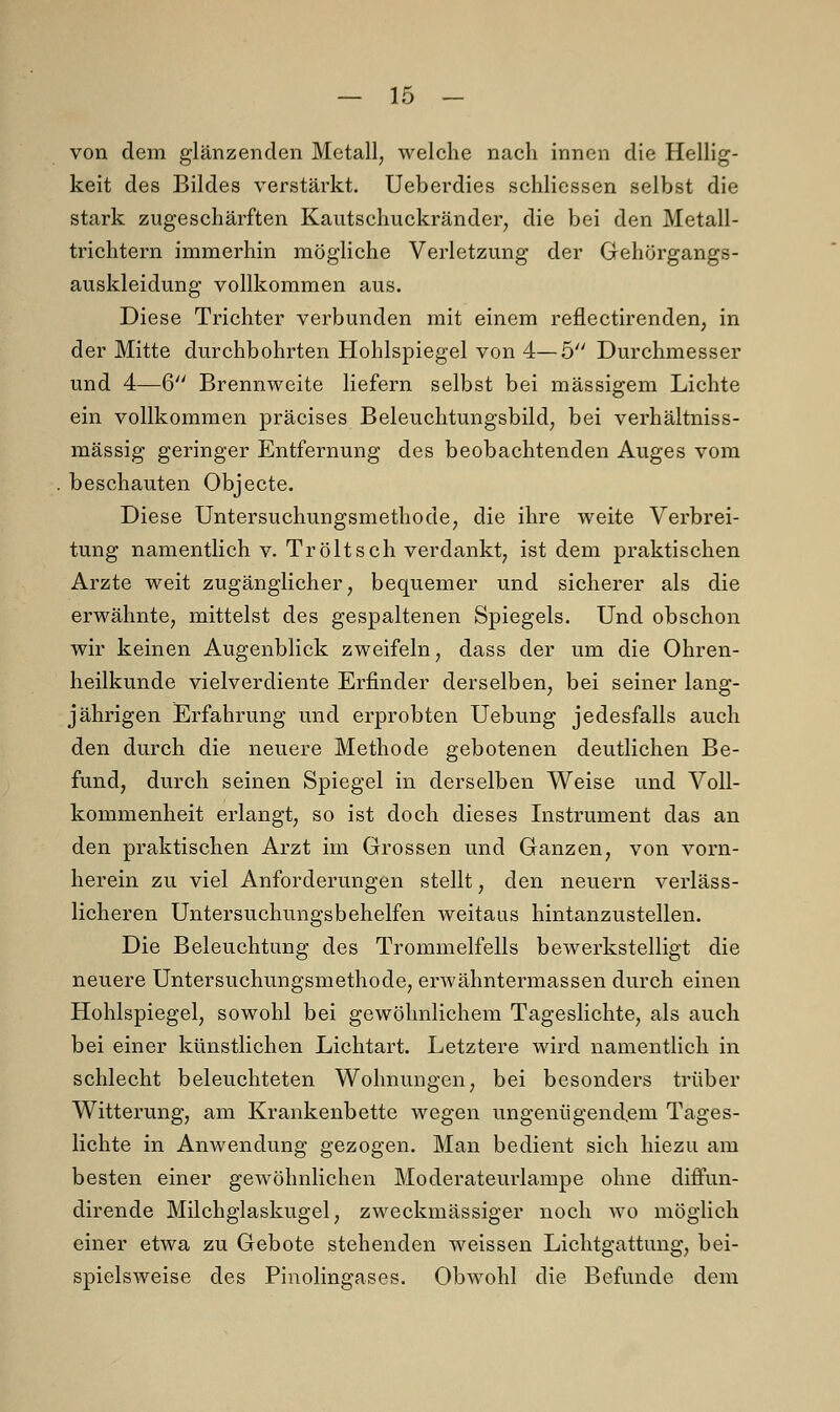 von dem glänzenden Metall, welche nach innen die Hellig- keit des Bildes verstärkt. Ueberdies schliessen selbst die stark zugeschärften Kautschuckränder, die bei den Metall- trichtern immerhin mögliche Verletzung der Gehörgangs- auskleidung vollkommen aus. Diese Trichter verbunden mit einem reflectirenden, in der Mitte durchbohrten Hohlspiegel von 4—5 Durchmesser und 4—6 Brennweite liefern selbst bei massigem Lichte ein vollkommen präcises Beleuchtungsbild, bei verhältniss- mässig geringer Entfernung des beobachtenden Auges vom beschauten Objecte. Diese Untersuchungsmethode, die ihre weite Verbrei- tung namentlich v. Tr ölt seh verdankt, ist dem praktischen Arzte weit zugänglicher, bequemer und sicherer als die erwähnte, mittelst des gespaltenen Spiegels. Und obschon wir keinen Augenblick zweifeln, dass der um die Ohren- heilkunde vielverdiente Erfinder derselben, bei seiner lang- jährigen Erfahrung und erprobten Uebung jedesfalls auch den durch die neuere Methode gebotenen deutlichen Be- fund, durch seinen Spiegel in derselben Weise und Voll- kommenheit erlangt, so ist doch dieses Instrument das an den praktischen Arzt im Grossen und Ganzen, von vorn- herein zu viel Anforderungen stellt, den neuern verläss- licheren Untersuchungsbehelfen weitaus hintanzustellen. Die Beleuchtung des Trommelfells bewerkstelligt die neuere Untersuchungsmethode, erwähntermassen durch einen Hohlspiegel, sowohl bei gewöhnlichem Tageslichte, als auch bei einer künstlichen Lichtart. Letztere wird namentlich in schlecht beleuchteten Wohnungen, bei besonders trüber Witterung, am Krankenbette wegen ungenügendem Tages- lichte in Anwendung gezogen. Man bedient sich hiezu am besten einer gewöhnlichen Moderateurlampe ohne diffun- dirende Milchglaskugel, zweckmässiger noch wo möglich einer etwa zu Gebote stehenden weissen Lichtgattung, bei- spielsweise des Pinolingases. Obwohl die Befunde dem