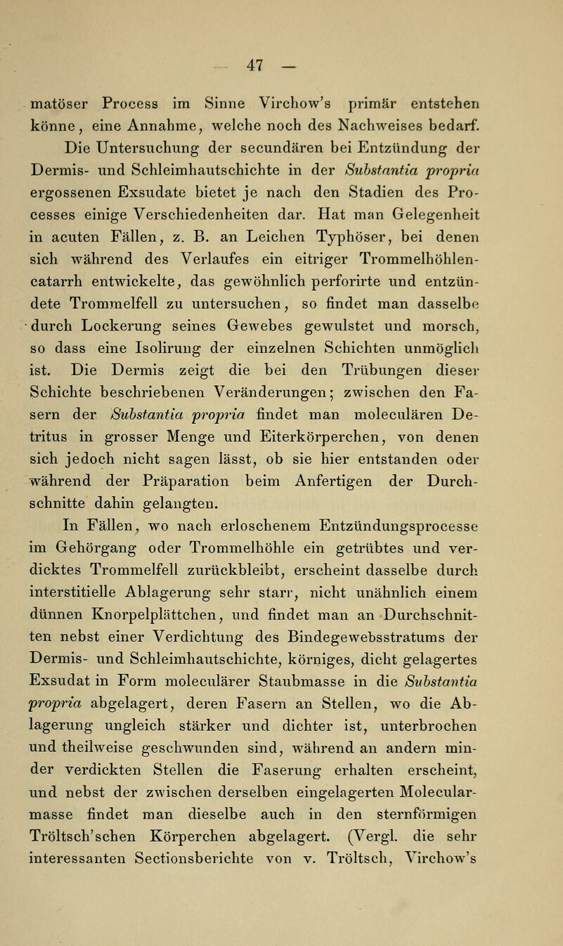 matöser Process im Sinne Virchow's primär entstehen könne, eine Annahme, welche noch des Nachweises bedarf. Die Untersuchung der secundären bei Entzündung der Dermis- und Schleimhautschichte in der Substantia propria ergossenen Exsudate bietet je nach den Stadien des Pro- cesses einige Verschiedenheiten dar. Hat man Gelegenheit in acuten Fällen, z. B. an Leichen Typhöser, bei denen sich während des Verlaufes ein eitriger Trommelhöhlen- catarrh entwickelte, das gewöhnlich perforirte und entzün- dete Trommelfell zu untersuchen, so rindet man dasselbe ■ durch Lockerung seines Gewebes gewulstet und morsch, so dass eine Isolirung der einzelnen Schichten unmöglich ist. Die Dermis zeigt die bei den Trübungen dieser Schichte beschriebenen Veränderungen; zwischen den Fa- sern der Substantia propria findet man moleculären De- tritus in grosser Menge und Eiterkörperchen, von denen sich jedoch nicht sagen lässt, ob sie hier entstanden oder während der Präparation beim Anfertigen der Durch- schnitte dahin gelangten. In Fällen, wo nach erloschenem Entzündungsprocesse im Gehörgang oder Trommelhöhle ein getrübtes und ver- dicktes Trommelfell zurückbleibt, erscheint dasselbe durch interstitielle Ablagerung sehr starr, nicht unähnlich einem dünnen Knorpelplättchen, und findet man an Durchschnit- ten nebst einer Verdichtung des Bindegewebsstratums der Dermis- und Schleimhautschichte, körniges, dicht gelagertes Exsudat in Form moleculärer Staubmasse in die Substantia propria abgelagert, deren Fasern an Stellen, wo die Ab- lagerung ungleich stärker und dichter ist, unterbrochen und theilweise geschwunden sind, während an andern min- der verdickten Stellen die Faserung erhalten erscheint, und nebst der zwischen derselben eingelagerten Molecular- masse findet man dieselbe auch in den sternförmigen Tröltsch'sehen Körperchen abgelagert. (Vergl. die sehr interessanten Sectionsberichte von v. Tröltsch, Virchow's