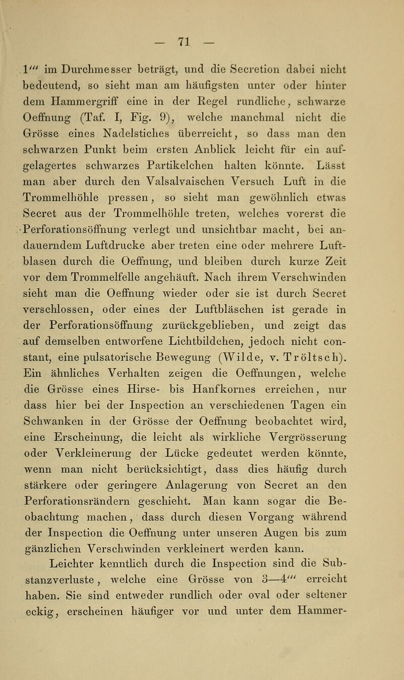 V im Durchmesser beträgt, und die Secretion dabei nicht bedeutend, so sieht man am häufigsten unter oder hinter dem Hammergriff eine in der Regel rundliche, schwarze Oeffnung (Taf. I, Fig. 9), welche manchmal nicht die Grösse eines Nadelstiches überreicht, so dass man den schwarzen Punkt beim ersten Anblick leicht für ein auf- gelagertes schwarzes Partikelchen halten könnte. Lässt man aber durch den Valsalvaischen Versuch Luft in die Trommelhöhle pressen, so sieht man gewöhnlich etwas Secret aus der Trommelhöhle treten, welches vorerst die • PerforationsÖffnung verlegt und unsichtbar macht, bei an- dauerndem Luftdrucke aber treten eine oder mehrere Luft- blasen durch die Oeffnung, und bleiben durch kurze Zeit vor dem Trommelfelle angehäuft. Nach ihrem Verschwinden sieht man die Oeffnung wieder oder sie ist durch Secret verschlossen, oder eines der Luftbläschen ist gerade in der Perforationsöffnung zurückgeblieben, und zeigt das auf demselben entworfene Lichtbildchen, jedoch nicht con- stant, eine pulsatorische Bewegung (Wilde, v. Tröltsch). Ein ähnliches Verhalten zeigen die Oeffnungen, welche die Grösse eines Hirse- bis Hanfkornes erreichen, nur dass hier bei der Inspection an verschiedenen Tagen ein Schwanken in der Grösse der Oeffnung beobachtet wird, eine Erscheinung, die leicht als wirkliche Vergrösserung oder Verkleinerung der Lücke gedeutet werden könnte, wenn man nicht berücksichtigt, dass dies häufig durch stärkere oder geringere Anlagerung von Secret an den Perforationsrändern geschieht. Man kann sogar die Be- obachtung machen, dass durch diesen Vorgang während der Inspection die Oeffnung unter unseren Augen bis zum gänzlichen Verschwinden verkleinert werden kann. Leichter kenntlich durch die Inspection sind die Sub- stanzverluste , welche eine Grösse von 3—4' erreicht haben. Sie sind entweder rundlich oder oval oder seltener eckig, erscheinen häufiger vor und unter dem Hammer-