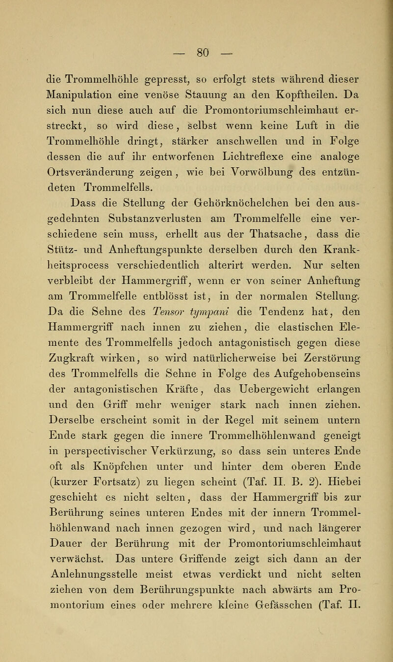 die Trommelhöhle gepresst, so erfolgt stets während dieser Manipulation eine venöse Stauung an den Kopftheilen. Da sich nun diese auch auf die Promontoriumschleimhaut er- streckt, so wird diese, selbst wenn keine Luft in die Trommelhöhle dringt, stärker anschwellen und in Folge dessen die auf ihr entworfenen Lichtreflexe eine analoge Ortsveränderung zeigen, wie bei Vorwölbung des entzün- deten Trommelfells. Dass die Stellung der Gehörknöchelchen bei den aus- gedehnten Substanzverlusten am Trommelfelle eine ver- schiedene sein niuss, erhellt aus der Thatsache, dass die Stütz- und Anheftungspunkte derselben durch den Krank- heitsprocess verschiedentlich alterirt werden. Nur selten verbleibt der Hammergriff, wenn er von seiner Anheftung am Trommelfelle entblösst ist, in der normalen Stellung, Da die Sehne des Tensor tynvpani die Tendenz hat, den Hammergriff nach innen zu ziehen, die elastischen Ele- mente des Trommelfells jedoch antagonistisch gegen diese Zugkraft wirken, so wird natürlicherweise bei Zerstörung des Trommelfells die Sehne in Folge des Aufgehobenseins der antagonistischen Kräfte, das Uebergewicht erlangen und den Griff mehr weniger stark nach innen ziehen. Derselbe erscheint somit in der Regel mit seinem untern Ende stark gegen die innere Trommelhöhlenwand geneigt in perspectivischer Verkürzung, so dass sein unteres Ende oft als Knöpfchen unter und hinter dem oberen Ende (kurzer Fortsatz) zu liegen scheint (Taf. IL B. 2). Hiebei geschieht es nicht selten, dass der Hammergriff bis zur Berührung seines unteren Endes mit der innern Trommel- höhlenwand nach innen gezogen wird, und nach längerer Dauer der Berührung mit der Promontoriumschleimhaut verwächst. Das untere Griffende zeigt sich dann an der Anlehnungsstelle meist etwas verdickt und nicht selten ziehen von dem Berührungspunkte nach abwärts am Pro- montorium eines oder mehrere kleine Gefässchen (Taf. IL