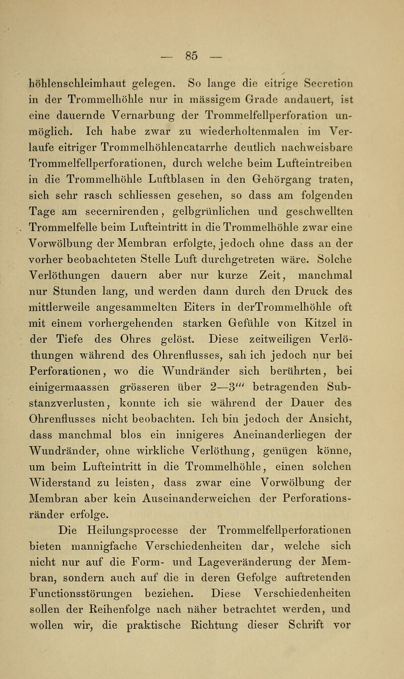 höhlenschleimhaut gelegen. So lange die eitrige Secretion in der Trommelhöhle nur in massigem Grade andauert, ist eine dauernde Vernarbung der Trommelfellperforation un- möglich. Ich habe zwar zu wiederholtenmalen im Ver- laufe eitriger Trommelhöhlencatarrhe deutlich nachweisbare Trommelfellperforationen, durch welche beim Lufteintreiben in die Trommelhöhle Luftblasen in den Gehörgang traten, sich sehr rasch schliessen gesehen, so dass am folgenden Tage am secernirenden, gelbgrünlichen und geschwellten Trommelfelle beim Lufteintritt in die Trommelhöhle zwar eine Vorwölbung der Membran erfolgte, jedoch ohne dass an der vorher beobachteten Stelle Luft durchgetreten wäre. Solche Verlöthungen dauern aber nur kurze Zeit, manchmal nur Stunden lang, und werden dann durch den Druck des mittlerweile angesammelten Eiters in derTrommelhöhle oft mit einem vorhergehenden starken Gefühle von Kitzel in der Tiefe des Ohres gelöst. Diese zeitweiligen Verlö- thungen während des Ohrenflusses, sah ich jedoch nur bei Perforationen, wo die Wundränder sich berührten, bei einigermaassen grösseren über 2—3' betragenden Sub- stanzverlusten, konnte ich sie während der Dauer des Ohrenflusses nicht beobachten. Ich bin jedoch der Ansicht, dass manchmal blos ein innigeres Aneinanderliegen der Wundränder, ohne wirkliche Verlöthung, genügen könne, um beim Lufteintritt in die Trommelhöhle, einen solchen Widerstand zu leisten, dass zwar eine Vorwölbung der Membran aber kein Auseinanderweichen der Perforations- ränder erfolge. Die Heilungsprocesse der Trommelfellperforationen bieten mannigfache Verschiedenheiten dar, welche sich nicht nur auf die Form- und Lageveränderung der Mem- bran, sondern auch auf die in deren Gefolge auftretenden Functionsstörungen beziehen. Diese Verschiedenheiten sollen der Reihenfolge nach näher betrachtet werden, und wollen wir, die praktische Richtung dieser Schrift vor