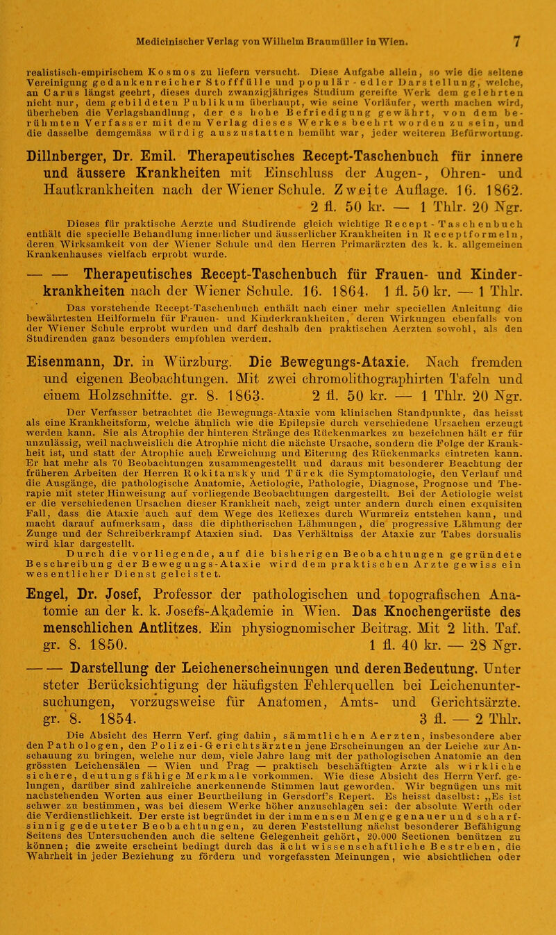 realistisch-empirischem Kosmos zu liefern versucht. Diese Aufgabe allein, so wie die seltene Vereinigung gedankenreicher .Stofffülle uud populär-edler bar Stellung, welche, au Carus längst geehrt, dieses durch zwanzigjähriges .Studium gereifte Werk dem gelehrten nicht nur, dem gebildeten Publikum überhaupt, wie seine Vorläufer, wertli machen wird, überheben die Verlagshandlung , der es hohe Befriedigung gewährt, von dem be- rühmten Verfasser mit dem Verlag dieses Werkes beehrt worden zu sein, und die dasselbe demgemäss würdig auszustatten bemüht war, jeder weiteren Befürwortung. Dillnberger, Dr. Emil. Therapeutisches Recept-Taschenbuch für innere und äussere Krankheiten mit Einschluss der Augen-, Ohren- und Hautkrankheiten nach der Wiener Schule. Zweite Auflage. 16. 1862. 2 fl. 50 kr. — 1 Thlr. 20 Ngr. Dieses für praktische Aerzte und Studirende gleich wichtige Recept - Tas ch eubuch enthält die speeielle Behandlung innerlicher und äusserlieher Krankheiten in R ecep tf o rmel n , deren Wirksamkeit von der Wiener Schule und den Herren Primarärzten des k. k. allgemeinen Krankenhauses vielfach erprobt wurde. — — Therapeutisches Recept-Taschenbuch für Frauen- und Kinder- krankheiten nach der Wiener Schule. 16. 1864. 1 fl. 50 kr. — 1 Thlr. Das vorstehende Recept-Taschenbuch enthält nach einer mehr speciellen Anleitung die bewährtesten Heilformeln für Frauen- und Kinderkrankheiten, deren Wirkungen ebenfalls von der Wiener Schule erprobt wurden und darf deshalb den praktischen Aerzten sowohl, als den Studirenden ganz besonders empfohlen werden. Eisenmann, Dr. iu Würzburg. Die Bewegungs-Ataxie. Nach fremden und eigeneu Beobachtungen. Mit zwei chromolithographirten Tafeln und einem Holzschnitte, gr. 8. 1863. 2 fl. 50 kr. — 1 Thlr. 20 Ngr. Der Verfasser betrachtet die Bewegungs-Ataxie vom klinischen Standpunkte, das heisst als eine Krankheitsform, welche ähnlich wie die Epilepsie durch verschiedene Ursachen erzeugt werden kann. Sie als Atrophie der hinteren Stränge des Rückenmarkes zu bezeichnen hält er für unzulässig, weil nachweislich die Atrophie nicht die nächste Ursache, sondern die Folge der Krank- heit ist, und statt der Atrophie auch Erweichung und Eiterung des Rückenmarks eintreten kann. Er hat mehr als 70 Beobachtungen zusammengestellt und daraus mit besonderer Beachtung der früheren Arbeiten der Herren Rokitansky und Türck die Symptomatologie, den Verlauf und die Ausgänge, die pathologische Anatomie, Aetiologie, Pathologie, Diagnose, Prognose und The- rapie mit steter Hinweisung auf vorliegende Beobachtungen dargestellt. Bei der Aetiologie weist er die verschiedenen Ursachen dieser Krankheit nach, zeigt unter andern durch einen exquisiten Fall, dass die Ataxie auch auf dem Wege des Reliexes durch Wurmreiz entstehen kann, und macht darauf aufmerksam, dass die diphtherischen Lähmungen, die progressive Lähmung der Zunge und der Schreiberkrampf Ataxien sind. Das Verhältniss der Ataxie zur Tabes dorsualis wird klar dargestellt. Durch die vorliegende, auf die bisherigen Beobachtungen gegründete Beschreibung der Bewegungs-Ataxie wird dem praktischen Arzte gewiss ein wesentlicher Dienst geleistet. Engel, Dr. Josef, Professor der pathologischen und topografischen Ana- tomie an der k. k. Josefs-Akademie in Wien. Das Knochengerüste des menschlichen Antlitzes. Ein physiognoniischer Beitrag. Mit 2 lith. Taf. gr. 8. 1850. 1 fl. 40 kr. — 28 Ngr. Darstellung der Leichenerscheinungen und deren Bedeutung. Unter steter Berücksichtigung der häufigsten Fehlerquellen bei Leichenunter- suchungen, vorzugsweise für Anatomen, Amts- und Gerichtsärzte, gr.'8. 1854. 3 fl. — 2 Thlr. Die Absicht des Herrn Verf. ging dahin, sämmtlichen Aerzten, insbesondere aber den Pathologen, den Polizei-Gerichtsärzten jene Erscheinungen an der Leiche zur An- schauung zu bringen, welche nur dem, viele Jahre laug mit der pathologischen Anatomie an den grössten Leichensälen — Wien und Prag — praktisch beschäftigten Arzte als wirkliche sichere, deutung s fähige Merkmale vorkommen. Wie diese Absicht des Herrn Verf. ge- lungen, darüber sind zahlreiche anerkennende Stimmen laut geworden. Wir begnügen uns mit nachstehenden Worten aus einer Beurtheilung in Gersdorfs Repert. Es heisst daselbst: „Es ist schwer zu bestimmen, was bei diesem Werke höher anzuschlagen sei: der absolute Werth oder die Verdienstlichkeit. Der erste ist begründet in der immensen Menge genauer und scharf- sinnig gedeuteter Beobachtungen, zu deren Feststellung nächst besonderer Befähigung Seitens des Untersuchenden auch die seltene Gelegenheit gehört, 20.000 Sectionen benützen zu können; die zweite erscheint bedingt durch das acht wissenschaftliche Bestreben, die Wahrheit in jeder Beziehung zu fördern und vorgefassten Meinungen, wie absichtlichen oder