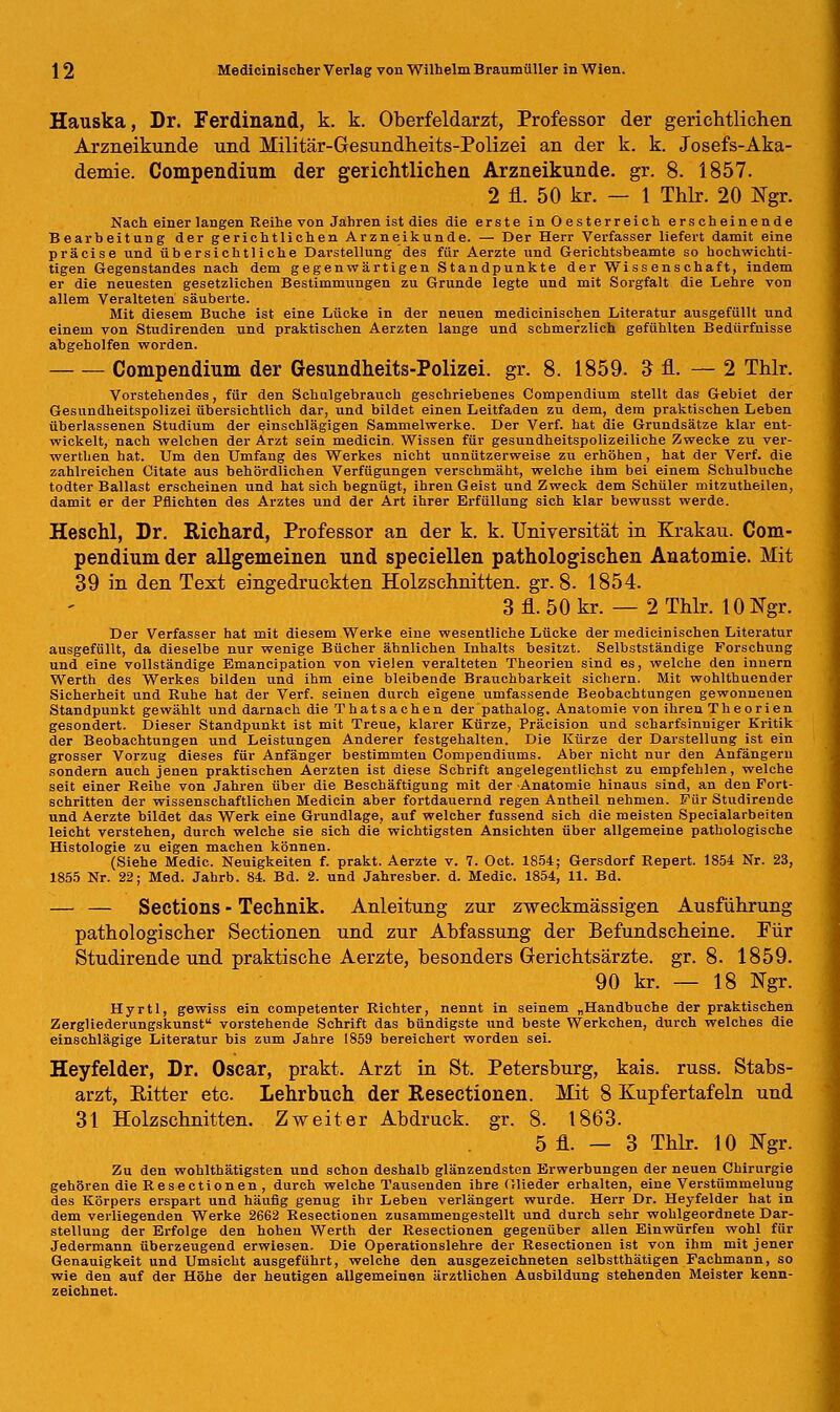 Hauska, Dr. Ferdinand, k. k. Oberfeldarzt, Professor der gerichtlichen Arzneikunde und Militär-Gesundheits-Polizei an der k. k Josefs-Aka- demie. Compendium der gerichtlichen Arzneikunde, gr. 8. 1857. 2 fl. 50 kr. — 1 Thlr. 20 Ngr. Nach einer langen Reihe von Jahren ist dies die erste in Oesterreich erscheinende Bearbeitung der gerichtlichen Arzneikunde. — Der Herr Verfasser liefert damit eine präcise und übersichtliche Darstellung des für Aerzte und Gerichtsbeamte so hochwichti- tigen Gegenstandes nach dem gegenwärtigen Standpunkte der Wissenschaft, indem er die neuesten gesetzlichen Bestimmungen zu Grunde legte und mit Sorgfalt die Lehre von allem Veralteten säuberte. Mit diesem Buche ist eine Lücke in der neuen medicinischen Literatur ausgefüllt und einem von Studirenden und praktischen Aerzten lange und schmerzlich gefühlten Bedürfnisse abgeholfen worden. Compendium der Gesundheits-Polizei, gr. 8. 1859. 3 fl. — 2 Thlr. Vorstehendes, für den Schulgebrauch geschriebenes Compendium stellt das Gebiet der Gesundheitspolizei übersichtlich dar, und bildet einen Leitfaden zu dem, dem praktischen Leben überlassenen Studium der einschlägigen Sammelwerke. Der Verf. hat die Grundsätze klar ent- wickelt, nach welchen der Arzt sein medicin. Wissen für gesundheitspolizeiliche Zwecke zu ver- werthen hat. Um den Umfang des Werkes nicht unnützerweise zu erhöhen, hat der Verf. die zahlreichen Citate aus behördlichen Verfügungen verschmäht, welche ihm bei einem Schulbuche todter Ballast erscheinen und hat sich begnügt, ihren Geist und Zweck dem Schüler mitzutheilen, damit er der Pflichten des Arztes und der Art ihrer Erfüllung sich klar bewusst werde. Heschl, Dr. Richard, Professor an der k. k. Universität in Krakau. Com- pendium der allgemeinen und speciellen pathologischen Anatomie. Mit 39 in den Text eingedruckten Holzschnitten, gr. 8. 1854. 3 fl. 50 kr. — 2 Thlr. 10 Ngr. Der Verfasser hat mit diesem Werke eine wesentliche Lücke der medicinischen Literatur ausgefüllt, da dieselbe nur wenige Bücher ähnlichen Inhalts besitzt. Selbstständige Forschung und eine vollständige Emancipation von vielen veralteten Theorien sind es, welche den innern Werth des Werkes bilden und ihm eine bleibende Brauchbarkeit sichern. Mit wohlthuender Sicherheit und Ruhe hat der Verf. seinen durch eigene umfassende Beobachtungen gewonnenen Standpunkt gewählt und darnach die Thatsachen der pathalog. Anatomie von ihren Theorien gesondert. Dieser Standpunkt ist mit Treue, klarer Kürze, Präcision und scharfsinniger Kritik der Beobachtungen und Leistungen Anderer festgehalten. Die Kürze der Darstellung ist ein grosser Vorzug dieses für Anfänger bestimmten Compendiums. Aber nicht nur den Anfängern sondern auch jenen praktischen Aerzten ist diese Schrift angelegentlichst zu empfehlen, welche seit einer Reihe von Jahren über die Beschäftigung mit der Anatomie hinaus sind, an den Fort- schritten der wissenschaftlichen Medicin aber fortdauernd regen Antheil nehmen. Für Studirende und Aerzte bildet das Werk eine Grundlage, auf welcher fussend sich die meisten Specialarbeiten leicht verstehen, durch welche sie sich die wichtigsten Ansichten über allgemeine pathologische Histologie zu eigen machen können. (Siehe Medic. Neuigkeiten f. prakt. Aerzte v. 7. Oct. 1854; Gersdorf Repert. 1854 Nr. 23, 1855 Nr. 22; Med. Jahrb. 84. Bd. 2. und Jahresber. d. Medic. 1854, 11. Bd. — — Sections - Technik. Anleitung zur zweckmässigen Ausführung pathologischer Sectionen und zur Abfassung der Befundscheine. Für Studirende und praktische Aerzte, besonders Gerichtsärzte, gr. 8. 1859. 90 kr. — 18 Ngr. Hyrtl, gewiss ein competenter Richter, nennt in seinem „Handbuche der praktischen Zergliederungskunst vorstehende Schrift das bündigste und beste Werkchen, durch welches die einschlägige Literatur bis zum Jahre 1859 bereichert worden sei. Heyfelder, Dr. Oscar, prakt. Arzt in St. Petersburg, kais. russ. Stabs- arzt, Bitter etc. Lehrbuch der Resectionen. Mit 8 Kupfertafeln und 31 Holzschnitten. Zweiter Abdruck, gr. 8. 1863. 5 fl. — 3 Thlr. 10 Ngr. Zu den wohlthätigsten und schon deshalb glänzendsten Erwerbungen der neuen Chirurgie gehören die Resectionen, durch welche Tausenden ihre Glieder erhalten, eine Verstümmelung des Körpers erspart und häufig genug ihr Leben verlängert wurde. Herr Dr. Heyfelder hat in dem verliegenden Werke 2662 Resectionen zusammengestellt und durch sehr wohlgeordnete Dar- stellung der Erfolge den hohen Werth der Resectionen gegenüber allen Einwürfen wohl für Jedermann überzeugend erwiesen. Die Operationslehre der Resectionen ist von ihm mit jener Genauigkeit und Umsicht ausgeführt, welche den ausgezeichneten selbstthätigen Fachmann, so wie den auf der Höhe der heutigen allgemeinen ärztlichen Ausbildung stehenden Meister kenn- zeichnet.