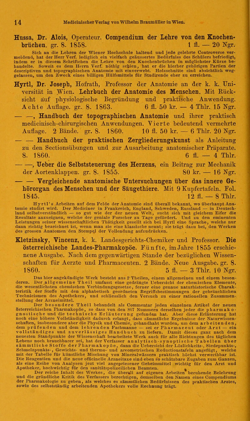 Hussa, Dr. Alois, Operateur. Compendium der Lehre von den Knochen- brüchen, gr. 8. 1858. 1 fl. — 20 Ngr. Sich an die Lehren der Wiener Hochschule haltend und jede gelehrte Controverse ver- meidend, hat der Herr Verf. lediglich ein vielfach geäussertes Bedürfniss des Schülers befriedigt, indem er in diesem Schriftchen die Lehre von den Knochenbrüchen in möglichster Kürze be- handelte. Soweit es dem Herrn Verf. nöthig schien, hat er die hierher gehörigen Partien der descriptiven und topographischen Anatomie mit einverwebt. Holzschnitte sind absichtlich weg- gelassen, um den Zweck eines billigen Hülfsmittels für Studirende eher zu erreichen. Hyrtl, Dr. Joseph, Hofrath, Professor der Anatomie an der k. k. Uni- versität in Wien. Lehrbuch der Anatomie des Menschen. Mit Bück- sicht auf physiologische Begründung und praktische Anwendung. Achte Auflage, gr. 8. 1863. 6 fl. 50 kr. — 4 Thlr. 15 Ngr. , Handbach der topographischen Anatomie und ihrer praktisch medicinisch-chirurgischen Anwendungen. Vierte bedeutend vermehrte Auflage. 2 Bände, gr. 8. 1860. 10 fl. 50 kr. — 6 Thlr. 20 Ngr. — — Handbuch der praktischen Zergliederungskunst als Anleitung zu den Sectionsübungen und zur Ausarbeitung anatomischer Präparate. 8. 1860. 6 fl. — 4 Thlr. , Ueber die Selbststeuerung des Herzens, ein Beitrag zur Mechanik der Aortenklappen, gr. 8. 1855. 80 kr. — 16 Ngr. Vergleichende anatomische Untersuchungen über das innere Ge- hörorgan des Menschen und der Säugethiere. Mit 9 Kupfertafeln. Fol. 1845. 12 fl. — 8 Thlr. Hyrtl's Arbeiten auf dem Felde der Anatomie sind überallbekannt, wo überhaupt Ana- tomie studirt wird. Der Mediciner in Frankreich, England, Schweden, Russland — in Deutsch- land selbstverständlich — so gut wie der der neuen Welt, sucht sich mit gleichem Eifer die Resultate anzueignen, welche der geniale Forscher zu Tage gefördert. Und zu den eminenten Leistungen seiner wissenschaftlichen Thätigkeit gesellt sich bei Hyrtl eine Sprache, welche nur dann richtig bezeichnet ist, wenn man sie eine klassische nennt; sie trägt dazu bei, den Werken des grossen Anatomen den Stempel der Vollendung aufzudrücken. Kletzinsky, Vincenz, k. k. Landesgerichts-Chemiker und Professor. Die österreichische Landes-Pharmakopöe. Pünfte, im Jahre 1855 erschie- nene Ausgabe. Nach dem gegenwärtigen Stande der bezüglichen Wissen- schaften für Aerzte und Pharmaceuten. 2 Bände. Neue Ausgabe, gr. 8. 1860. 5 fl. — 3 Thlr. 10 Ngr. Das hier angekündigte Werk besteht aus 2 Theilen, einem allgemeinen und einem beson- deren. Der.all gern eine Theil umfasst eine gedrängte Uebersicht der chemischen Elemente, die wesentlichsten chemischen Verbindungsgesetze, ferner eine genaue naturhistorische Charak- teristik der Stoffe mit den alphabetisch geordneten Begriffsbestimmungen der gebräuchlichen Technicismen des Apothekers, und schliesslich den Versuch zu einer rationellen Zusammen- stellung der Arzneimittel. Der besondere Theil behandelt als Commentar jeden einzelnen Artikel der neuen österreichischen Pharmakopoe, so dass von den 867 Nummern derselben jeder die pharmako- gnostische und die technische Erläuterung gefunden hat. Aber diese Erläuterung hat noch eine höhere Vollständigkeit dadurch erlangt, dass sämmtliche Ergebnisse der Naturwissen- schaften, insbesondere aber die Physik und Chemie, gehandhabt wurden, um dem arbeitenden, dem prüfenden und dem lehrenden Fachmanne — sei er Pharmaceut oder Arzt — ein vollständiges und zuverlässiges Handbuch zu liefern. Damit dieses ganz nach dem neuesten Standpunkte der Wissenschaft bearbeitete Werk auch für alle Richtungen des täglichen Lebens noch brauchbarer sei, hat der Verfasser analytisch-synoptische Tabellen über sämmtliche Stoffe der Pharmakopoe, dann die Uebersicht der Löslichkeits-, Siedepunkts-, Schmelzpunkts-, Gewichts- und thermo- und areometrischeu Reductionstafeln angefügt, welche mit der Tabelle für künstliche Mischung von Mineralwässern praktisch höchst verwerthbar ist. Die Reagentien und die neue officinelle Arzneitaxe sind eben so schätzbare Zugaben zum Ganzen, als eine Reihe von Analysen jezt viel angepriesener Geheimmittel wichtig für den Arzt und Apotheker, hochwichtig für den sanitätspolizeilichen Beamten. . Der reiche Inhalt des Werkes, die überall auf eigenen Arbeiten beruhende Belehrung und die gründliche Kritik des Verfassers berechtigen, demselben den Namen eines Compendiums der Pharmakologie zu geben, als welches es sämmtlichen Bedürfnissen des praktischen Arztes, sowie des selbstständig arbeitenden Apothekers volle Rechnung trägt.