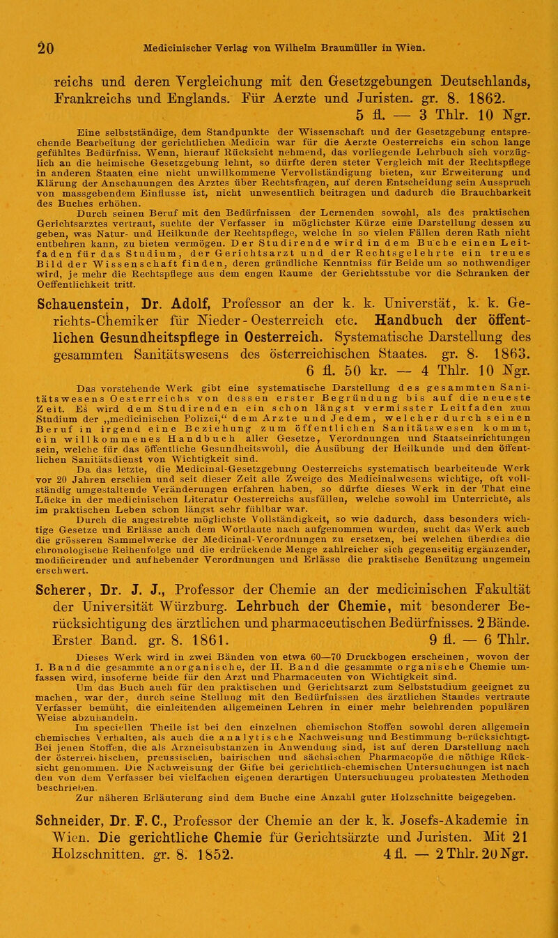 reichs und deren Vergleichung mit den Gesetzgebungen Deutsehlands, Frankreichs und Englands. Für Aerzte und Juristen, gr. 8. 1862. 5 fl. — 3 Thlr. 10 Ngr. Eine selbstständige, dem Standpunkte der Wissenschaft und der Gesetzgebung entspre- chende Bearbeitung der gerichtlichen Medicin war für die Aerzte Oesterreichs ein schon lange gefühltes Bedürfniss. Wenn, hierauf Rücksicht nehmend, das vorliegende Lehrbuch sich vorzüg- lich an die heimische Gesetzgebung lehnt, so dürfte deren steter Vergleich mit der Rechtspflege in anderen Staaten eine nicht unwillkommene Vervollständigung bieten, zur Erweiterung und Klärung der Anschauungen des Arztes über Rechtsfragen, auf deren Entscheidung sein Ausspruch von massgebendem Einflüsse ist, nicht unwesentlich beitragen und dadurch die Brauchbarkeit des Buches erhöhen. Durch seinen Beruf mit den Bedürfnissen der Lernenden sowohl, als des praktischen Gerichtsarztes vertraut, suchte der Verfasser in möglichster Kürze eine Darstellung dessen zu geben, was Natur- und Heilkunde der Rechtspflege, welche in so vielen Fällen deren Rath nicht entbehren kann, zu bieten vermögen. Der Studirende wird in dem Buche einen Leit- faden für das Studium, der Gerichtsarzt und der Rechtsgelehrte ein treues Bild der Wissenschaft finden, deren gründliche Kenntniss für Beide um so nothwendiger wird, je mehr die Rechtspflege aus dem engen Räume der Gerichtsstube vor die Schranken der Oeffentlichkeit tritt. Schauenstein, Dr. Adolf, Professor an der k. k. Universtät, k. k. Ge- richts-Chemiker für Nieder - Oesterreich etc. Handbuch der öffent- lichen Gesundheitspflege in Oesterreich. Systematische Darstellung des gesammten Sanitätswesens des österreichischen Staates, gr. 8. 1863. 6 fl. 50 kr. — 4 Thlr. 10 Ngr. Das vorstehende Werk gibt eine systematische Darstellung des gesammten Sani- tätswesens Oesterreichs von dessen erster Begründung bis auf die neueste Zeit. Es wird dem Studirenden ein schon längst vermisster Leitfaden zum Studium der „medicinischen Polizei, dem Arzte und Jedem, welcher durch seinen Beruf in irgend eine Beziehung zum öffentlichen Sanitäts w esen kommt, ein willkommenes Handbuch aller Gesetze, Verordnungen und Staatseinrichtungen sein, welche für das öffentliche Gesundheitswohl, die Ausübung der Heilkunde und den öffent- lichen Sanitätsdienst von Wichtigkeit sind. Da das letzte, die Medicinal-Gesetzgebung Oesterreichs systematisch bearbeitende Werk vor 20 Jahren erschien und seit dieser Zeit alle Zweige des Medicinalwesens wichtige, oft voll- ständig umgestaltende Veränderungen erfahren haben, so dürfte dieses Werk in der That eine Lücke in der medicinischen Literatur Oesterreichs ausfüllen, welche sowohl im Unterrichte, als im praktischen Leben schon längst sehr fühlbar war. Durch die angestrebte möglichste Vollständigkeit, so wie dadurch, dass besonders wich- tige Gesetze und Erlässe auch dem Wortlaute nach aufgenommen wurden, sucht das Werk auch die grösseren Sammelwerke der Medicinal-Verordnungen zu ersetzen, bei welchen überdies die chronologische Reihenfolge und die erdrückende Menge zahlreicher sich gegenseitig ergänzender, modificirender und aufhebender Verordnungen und Erlässe die praktische Benützung ungemein erschwert. Scherer, Dr. J. J., Professor der Chemie an der medicinischen Fakultät der Universität Würzburg. Lehrbuch der Chemie, mit besonderer Be- rücksichtigung des ärztlichen und pharmaceutischen Bedürfnisses. 2 Bände. Erster Band. gr. 8. 1861. 9 fl. — 6 Thlr. Dieses Werk wird in zwei Bänden von etwa 60—70 Druckbogen erscheinen, wovon der I. Band die gesammte anorganische, der IL Band die gesammte organische Chemie um- fassen wird, insoferne beide für den Arzt und Pharmaceuten von Wichtigkeit sind. Lim das Buch auch für den praktischen und Gerichtsarzt zum Selbststudium geeignet zu machen, war der, durch seine Stellung mit den Bedürfnissen des ärztlichen Standes vertraute Verfasser bemüht, die einleitenden allgemeinen Lehren in einer mehr belehrenden populären Weise abzuhandeln. Im speciellen Theile ist bei den einzelnen chemischon Stoffen sowohl deren allgemein chemisches Verhalten, als auch die analytische Nachweisung und Bestimmung berücksichtigt. Bei jenen Stoffen, dte als Arzneisubstanzen in Anwendung sind, ist auf deren Darstellung nach der österrei« hisclien, preussischen, bairischen uud sächsischen Pharmacopöe die nöthige Rück- sicht genommen. Die Nachweisung der Gifte bei gerichtlich-chemischen Untersuchungen ist nach den von dem Verfasser bei vielfachen eigenen derartigen Untersuchungen probatesten Methoden beschrieben. Zur näheren Erläuterung sind dem Buche eine Anzahl guter Holzschnitte beigegeben. Schneider, Dr. F. C, Professor der Chemie an der k. k. Josefs-Akademie in Wien. Die gerichtliche Chemie für Gerichtsärzte und Juristen. Mit 21 Holzschnitten, gr. 8. 1852. 4fl. — 2Thlr. 2U!Ngr.