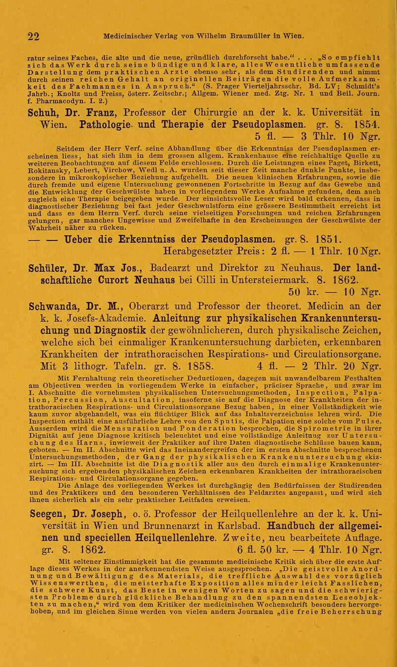 ratur seines Faches, die alte und die neue, gründlich durchforscht habe. ... „So empfiehlt sich dasWerk durch seine bündige und klare, allesWesentliche umfassende Darstellung dem praktischen Arzte ebenso sehr, als dem Studirenden und nimmt durch seinen reichen Gehalt an originellen Beiträgen die volle Aufmerksam- keit des Fachmannes in Anspruch. (S. Prager Vierteljahrsschr. Bd. LV; Schmidt's Jahrb.; Knoltz und Preiss, österr. Zeitschr.; Allgem. Wiener med. Ztg. Nr. 1 und Beil. Journ. f. Pharmacodyn. I. 2.) Schuh, Dr. Franz, Professor der Chirurgie an der k. k. Universität in Wien. Pathologie- und Therapie der Pseudoplasmen. gr. 8. 1854. 5 fl. — 3 Thlr. 10 Ngr. Seitdem der Herr Verf. seine Abhandlung über die Erkenntniss der Pseudoplasmen er- scheinen Hess, hat sich ihm in dem grossen allgem. Krankenhause eine reichhaltige Quelle zu weiteren Beobachtungen auf diesem Felde erschlossen. Durch die Leistungen eines Paget, Birkett, Rokitansky, Lebert, Virchow, Wedl u. A. wurden seit dieser Zeit manche dunkle Punkte, insbe- sondere in mikroskopischer Beziehung aufgehellt. Die neuen klinischen Erfahrungen, sowie die durch fremde und eigene Untersuchung gewonnenen Fortschritte in Bezug auf das Gewebe und die Entwicklung der Geschwülste haben in vorliegendem Werke Aufnahme gefunden, dem auch zugleich eine Therapie beigegeben wurde. Der einsichtsvolle Leser wird bald erkennen, dass in diagnostischer Beziehung bei fast jeder Geschwulstform eine grössere Bestimmtheit erreicht ist und dass es dem Herrn Verf. durch seine vielseitigen Forschungen und reichen Erfahrungen gelungen, gar manches Ungewisse und Zweifelhafte in den Erscheinungen der Geschwülste der Wahrheit näher zu rücken. lieber die Erkenntniss der Pseudoplasmen. gr. 8. 1851. Herabgesetzter Preis: 2 fl. — 1 Thlr. lONgr. Schüler, Dr. Max Jos., Badearzt und Direktor zu Neuhaus. Der land- schaftliche Curort Neuhaus bei Cilli in TJntersteiermark. 8. 1862. 50 kr. — 10 Ngr. Schwanda, Dr. M., Oberarzt und Professor der theoret. Medicin an der k. k. Josefs-Akademie. Anleitung zur physikalischen Krankenuntersu- chung und Diagnostik der gewöhnlicheren, durch physikalische Zeichen, welche sich bei einmaliger Krankenuntersuchung darbieten, erkennbaren Krankheiten der intrathoracischen Respirations- und Circulationsorgane. Mit 3 lithogr. Tafeln, gr. 8. 1858. 4 fl. — 2 Thlr. 20 Ngr. Mit Fernhaltung rein theoretischer Deductionen, dagegen mit unwandelbarem Festhalten am Objectiven werden in vorliegendem Werke in einfacher, präciser Sprache, und zwar im I. Abschnitte die vornehmsten physikalischen Untersuchungsmethoden, Inspection, Palpa- tion, Percussion, Auscultation, insoferne sie auf die Diagnose der Krankheiten der in- trathoracischen Respirations- und Circulationsorgane Bezug haben, in einer Vollständigkeit wie kaum zuvor abgehandelt, was ein flüchtiger Blick auf das Inhaltsverzeichniss lehren wird. Die Inspection enthält eine ausführliche Lehre von den Sputis, die Palpation eine solche vom Pulse. Ausserdem wird die Mensuration und Ponderation besprochen, die Spirometrie in ihrer Dignität auf jene Diagnose kritisch beleuchtet und eine vollständige Anleitung zur Untersu- chung des Harns, inwieweit der Praktiker auf ihre Daten diagnostische Schlüsse bauen kann, geboten. — Im IL Abschnitte wird das Ineinandergreifen der im ersten Abschnitte besprochenen Untersuchungsmethoden, der Gang der physikalischen Krankenuntersuchung skiz- zirt. — Im HI. Abschnitte ist die Diagnostik aller aus den durch einmalige Krankenunter- suchung sich ergebenden physikalischen Zeichen erkennbaren Krankheiten der intrathoracischen Respirations- und Circulationsorgane gegeben. Die Anlage des vorliegenden Werkes ist durchgängig den Bedürfnissen der Studirenden und des Praktikers und den besonderen Verhältnissen des Feldarztes angepasst, und wird sich ihnen sicherlich als ein sehr praktischer Leitfaden erweisen. Seegen, Dr. Joseph, o. ö. Professor der Heilquellenlehre an der k. k. Uni- versität in Wien und Brunnenarzt in Karlsbad. Handbuch der allgemei- nen und speciellen Heilquellenlehre. Zweite, neu bearbeitete Auflage, gr. 8. 1862. 6 fl. 50 kr. — 4 Thlr. 10 Ngr. Mit seltener Einstimmigkeit hat die gesammte medicinische Kritik sich über die erste Auf läge dieses Werkes in der anerkennendsten Weise ausgesprochen. „Die geistvolle Anord- nung und Bewältigung des Materials, die treffliche Auswahl des vorzüglich Wiss enswerthen, die meisterhafte Exposition alles minder leicht Fasslichen, die schwere Kunst, das Beste in wenigen Worten zu sagen und die schwierig- sten Probleme durch glückliche Behandlung zu den spannendsten Eeseobjek- ten zu machen, wird von dem Kritiker der medicinischen Wochenschrift besonders hervorge- hoben, und im gleichen Sinne werden von vielen andern Journalen »die freieBeherrschung