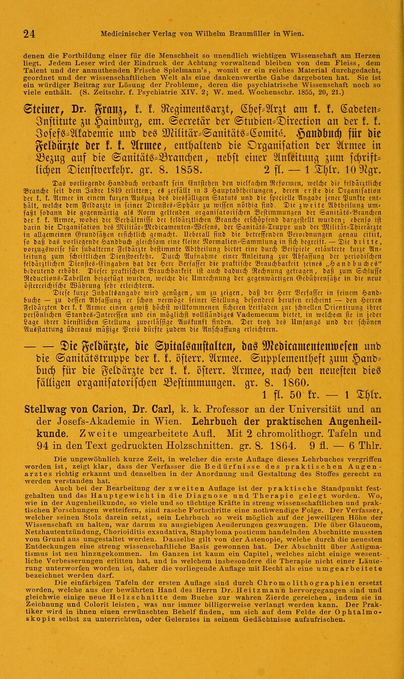 denen die Fortbildung einer für die Menschheit so unendlich wichtigen Wissenschaft am Herzen liegt. Jedem Leser wird der Eindruck der Achtung vorwaltend bleiben von dem Fleiss, dem Talent und der anmuthenden Frische Spielmann's, womit er ein reiches Material durchgedacht, geordnet und der wissenschaftlichen Welt als eine dankenswerthe Gabe dargeboten hat. Sie ist ein würdiger Beitrag zur Lösung der Probleme, deren die psychiatrische Wissenschaft noch so viele enthält. (S. Zeitschr. f. Psychiatrie XrV. 2; W. med. Wochenschr. 1855, 20, 21.) Steinet, Dr. ^ranj, f. I. 9?egiment$arjt, S6ef-2Irjt am I. I. (Sabeten* 3nftitute ju Hamburg, em. ©ecretär ber @tubien*£)irection an ber I. I. 3ofef$=2(fabemie unb be§ 2Mttä^@amtät^(Somtte. #anbbuc() für bie ^elbärjte ber t t 2lrmee, ent&attenb bie Drganifatton ber 2(rmee in ©ejug auf bie @anität^S3ranc^en, nebft einer Slnteitung jum fcftrtft* liefen ©ienftüetfeßr. gr. 8. 1858. 2 fC. — 1 .£r)(r. 10 9?gr. 2)aä öotliegenbe £anbbucb, petbanft fein ©ntftefjen ben Bielfad>en SReformen, roeldje bie felbär^tlidje 23rand)e feit bem 3abte 18-19 erlitten; ei äerfäClt in 3 .£auptabtl)eUungen, beten etfte bie Drganifation bet f. f. Qhmee in einem furjen 5lu^ufl beä bieefaüigen «Statute unb bie fpecieüe Eingabe jener fünfte ent= tjcilt, roeldje bem gelbar^te in feiner 2>ienfieä*©pr;äre ju rt>iffen nötbig finb. 2)ie ; weite Sibtbeilung um» fa§t fobann bie gegenwärtig a(S !)form geftenben organifatorifdjen SBeftimmungen ber ©anitat£=Brancr)en ber f. f. 21rmee, wobei bie lierbaltniffe ber fclbiitjtlicben SBtancbe etfcfjBpfenb bargefteüt mürben; ebenfo ift barin bie Dtganifation bei 3Jcilitar*<Dcebicamenten=2Befen<S, ber ©anität3»£ruppe unb ber TOilitär^tjierarjte in allgemeinen ©runDfä^en erftdjtlicb gemacht. Ueberatl ftnb bie betreffenben Sieroibnungen genau citirt, fo bafj baä »orliegenbe Jpanbbucr) gteicbjam eine fleine <Rormaiicn=©ammlung in fidj begreift. — SDie britte, Borsugämcife für fubaltetne Sclbärjte beftimmte 2lbtr)eilnng Bietet eine buret) SBeifpiele erläuterte furje 21n= leitung jum fdjriftlid)en 2)ienftnerfer>t. SHivct) Qlufnabme einer Anleitung jur Qlbfaffung ber periobifcfyen felbärjttichen 't>ienfie$=©ingaben bat ber #err -lierfaffer bie praftifdje Sraucbbarfcit )eineä „£anb bu diei bebeutenb etböbt. tiefer praftifcr)en SBraucbbatfeit ift auch, babuvcb, Wedjnung getragen, ba| jum ©djluffe Sftebuction^Xabeüen beigefügt routben, welche bie llmred)nung bet gegenwattigen ©cbürjtenfüije in bie neue öftettcid)ifcr)e SEBübrung febt erleichtern. 2)iefe furge Sntjaltdangabc witb genügen, um ju jeigert, ba§ bet §ett 93etf äffet in feinem &anb-- budje — ju beffen Slbfaffung et fd)on vermöge feinet Stellung befonberS berufen crfdf>eint — ben Ferren Selbätjten bet t. f 2lrmee einen gewifj böd)ft wiUfommenen fieberen Öeitfaben jut fd)neüen Dricntirung jbret petfönlid)en ©tanbe3=3ntereffen unb ein möglidjft »oüjtänbigeä Vademecum bietet, in welchem fie in jebet Sage ibtet bienftlid)en ©teüung jUBerläffige 3lu3funft ftnben. 3>er tro£ be§ Umfangü unb bet febonen Qluäftattung überaus mafjige ^ßreiö bütfte jubem bie 2lnfd)affung etleid)tetn. $ie ^elbärste, bie ^ritalsanftaltert, ba$ Sttebtcamententoefen unb bie ©anität^truppe ber I. i. öfterr. Strmee. ©utoptetnentbeft jum £>anb- bud) für bie getbärjte ber t f. öfterr. Strmee, nad) ben neueften bie$ fälligen organifatorifeben 33efthnmungen. gr. 8. 1860. 1 fl. 50 fr. — t £ötr. Stellwag von Carion, Dr. Carl, k. k. Professor an der Universität und an der Josefs-Akademie in Wien. Lehrbuch der praktischen Augenheil- kunde. Zweite umgearbeitete Aufl. Mit 2 chromolithogr. Tafeln und 94 in den Text gedruckten Holzschnitten, gr. 8. 1864. 9 fl. — 6 Thlr. Die ungewöhnlich kurze Zeit, in welcher die erste Auflage dieses Lehrbuches vergriffen worden ist, zeigt klar, dass der Verfasser die B edürf nisse des praktischen Augen- arztes richtig erkannt und denselben in der Anordnung und Gestaltung des Stoffes gerecht zu werden verstanden hat. Auch bei der Bearbeitung der zweiten Auflage ist der praktische Standpunkt fest- gehalten und das Hauptgewicht in die Diagnose und Therapie gelegt worden. Wo, wie in der Augenheilkunde, so viele und so tüchtige Kräfte in streng wissenschaftlichen und prak- tischen Forschungen wetteifern, sind rasche Fortschritte eine nothwendige Folge. Der Verfasser, welcher seinen Stolz darein setzt, sein Lehrbuch so weit möglich auf der jeweiligen Höhe der Wissenschaft zu halten, war darum zu ausgiebigen Aenderungen gezwungen. Die über Glaucom, Netzhautentzündung, Chorioiditis exsudativa, Staphyloma posticum handelnden Abschnitte mussten vom Grund aus umgestaltet werden. Dasselbe gilt von der Astenopie, welche durch die neuesten Entdeckungen eine streng wissenschaftliche Basis gewonnen hat. Der Abschnitt über Astigma- tismus ist neu hinzugekommen. Im Ganzen ist kaum ein Capitel, welches nicht einige wesent- liche Verbesserungen erlitten hat, und in welchem insbesondere die Therapie nicht einer Läute- rung unterworfen worden ist, daher die vorliegende Auflage mit Recht als eine umgearbeitete bezeichnet werden darf. Die einfarbigen Tafeln der ersten Auflage sind durch Chromolithographien ersetzt worden, welche aus der bewährten Hand des Herrn Dr. Heitzmann hervorgegangen sind und gleichwie einige neue Holzschnitte dem Buche zur wahren Zierde gereichen, indem sie in Zeichnung und Colorit leisten, was nur immer billigerweise verlangt werden kann. Der Prak- tiker wird in ihnen einen erwünschten Behelf finden, um sich auf dem Felde der Ophtalmo- skopie selbst zu unterrichten, oder Gelerntes in seinem Gedächtnisse aufzufrischen.