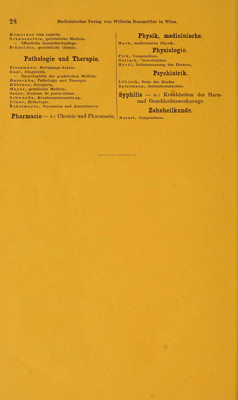 Komoraus visa reperta. Schauenstein, gerichtliche Medicin. — öffentliche Gesundheitspflege. Schneider, gerichtliche Chemie- Pathologie und Therapie. Eisenraann, Bewegungs-Ataxie. Gaal, Diagnostik, — Encyclopädie der praktischen Medicin. Hauschka, Pathologie und Therapie. Hübener, Scropheln. Mayer, praktische Medicin. Sauer, doctrina de percussione. Schwanda, Krankenuntersuchung. Ulmer, Helkologie. Zehetmayer, Percussion und Auscultatiou. Pharmacie— s.: Chemie und Pharmacie. Physik, medicinische. Mach, medicinische Physik. Physiologie. Pick, Compendium. G- e r 1 a c h, Geve ebelehre. Hyrtl, Selbststeuerung des Herzens. Psychiatrik. Löbisch, Seele des Kindes. Spielmann, Geisteskrankheiten. Syphilis — s.: Krankheiten der Harn- und Geschlechtswerkzeuge. Zahnheilkunde. Nessel, Compendium.