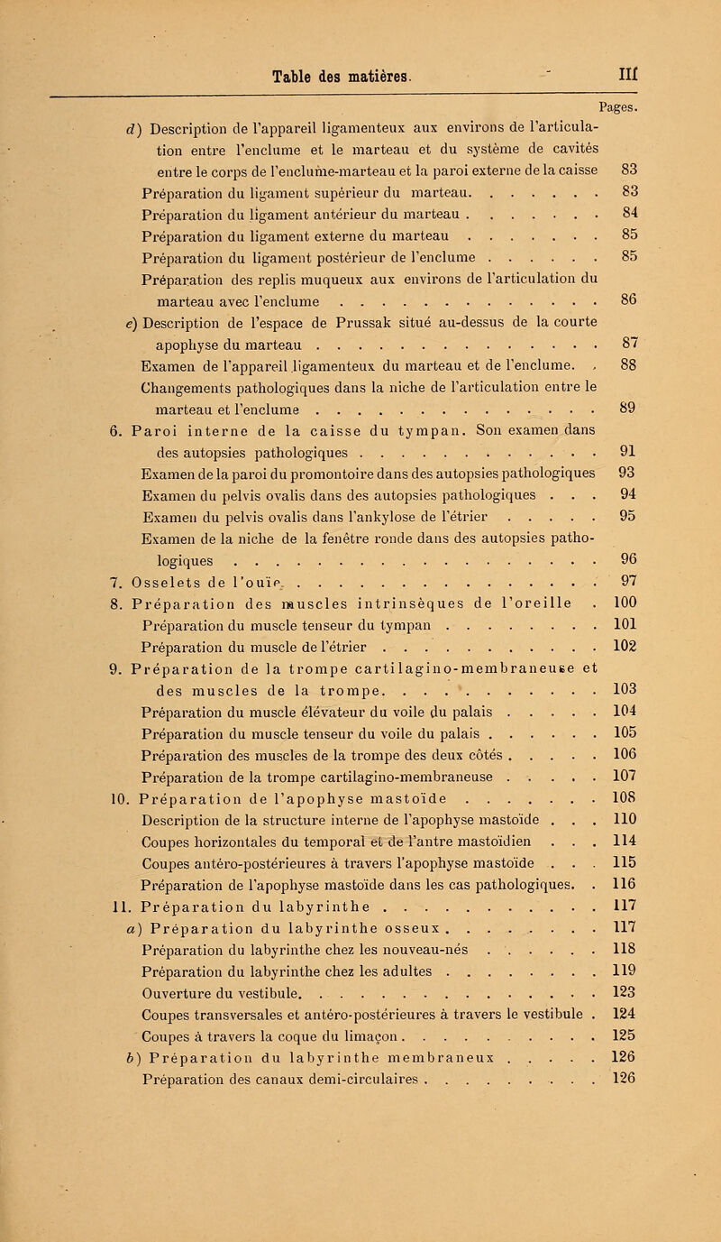 d) Description de l'appareil ligamenteux aux environs de l'articula- tion entre l'enclume et le marteau et du système de cavités entre le corps de l'enclume-marteau et la paroi externe de la caisse 83 Préparation du ligament supérieur du marteau 83 Préparation du ligament antérieur du marteau 84 Préparation du ligament externe du marteau 85 Préparation du ligament postérieur de l'enclume 85 Préparation des replis muqueux aux environs de l'articulation du marteau avec l'enclume 86 é) Description de l'espace de Prussak situé au-dessus de la courte apophyse du marteau 87 Examen de l'appareil ligamenteux du marteau et de l'enclume. , 88 Changements pathologiques dans la niche de l'articulation entre le marteau et l'enclume 89 6. Paroi interne de la caisse du tympan. Son examen dans des autopsies pathologiques 91 Examen de la paroi du promontoire dans des autopsies pathologiques 93 Examen du pelvis ovalis dans des autopsies pathologiques ... 94 Examen du pelvis ovalis dans l'ankylose de l'étrier 95 Examen de la niche de la fenêtre ronde dans des autopsies patho- logiques 96 7. Osselets de l'ouï p.. 97 8. Préparation des muscles intrinsèques de l'oreille . 100 Préparation du muscle tenseur du tympan 101 Préparation du muscle de l'étrier 102 9. Préparation de la trompe cartilagino-membraneuse et des muscles de la trompe 103 Préparation du muscle élévateur du voile du palais 104 Préparation du muscle tenseur du voile du palais 105 Préparation des muscles de la trompe des deux côtés 106 Préparation de la trompe cartilagino-membraneuse 107 10. Préparation de l'apophyse mastoïde 108 Description de la structure interne de l'apophyse mastoïde . . . 110 Coupes horizontales du temporal el de l'antre mastoïdien . . . 114 Coupes antéro-postérieures à travers l'apophyse mastoïde . . . 115 Préparation de l'apophyse mastoïde dans les cas pathologiques. . 116 11. Préparation du labyrinthe 117 a) Préparation du labyrinthe osseux. ....... 117 Préparation du labyrinthe chez les nouveau-nés 118 Préparation du labyrinthe chez les adultes 119 Ouverture du vestibule 123 Coupes transversales et antéro-postérieures à travers le vestibule . 124 Coupes à travers la coque du limaçon 125 b) Préparation du labyrinthe membraneux 126 Préparation des canaux demi-circulaires 126