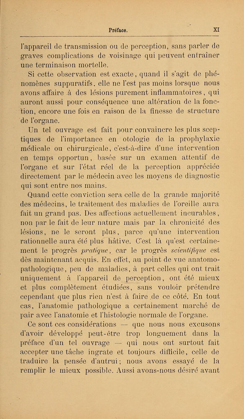 l'appareil de transmission ou de perception, sans parler de graves complications de voisinage qui peuvent entraîner une terminaison mortelle. Si cette observation est exacte, quand il s'agit de phé- nomènes suppuratifs, elle ne l'est pas moins lorsque nous avons affaire à des lésions purement inflammatoires, qui auront aussi pour conséquence une altération de la fonc- tion, encore une fois en raison de la finesse de structure de l'organe. Un tel ouvrage est fait pour convaincre les plus scep- tiques de l'importance en otologie de la prophylaxie médicale ou chirurgicale, c'est-à-dire d'une intervention en temps opportun, basée sur un examen attentif de l'organe et sur l'état réel de la perception appréciée directement par le médecin avec les moyens de diagnostic qui sont entre nos mains. Quand cette conviction sera celle de la grande majorité des médecins, le traitement des maladies de l'oreille aura fait un grand pas. Des affections actuellement incurables, non par le fait de leur nature mais par la chronicité des lésions, ne le seront plus, parce qu'une intervention rationnelle aura été plus hâtive. C'est là qu'est certaine- ment le progrès pratique, car le progrès scientifique est dès maintenant acquis. En effet, au point de vue anatomo- pathologique, peu de maladies, à part celles qui ont trait uniquement à l'appareil de perception, ont été mieux et plus complètement étudiées, sans vouloir prétendre cependant que plus rien n'est à faire de ce côté. En tout cas, l'anatomie pathologique a certainement marché de pair avec l'anatomie et l'histologie normale de l'organe. Ce sont ces considérations — que nous nous excusons d'avoir développé peut-être trop longuement dans la préface d'un tel ouvrage — qui nous ont surtout fait accepter une tâche ingrate et toujours difficile, celle de traduire la pensée d'autrui ; nous avons essayé de la remplir le mieux possible. Aussi avons-nous désiré avant