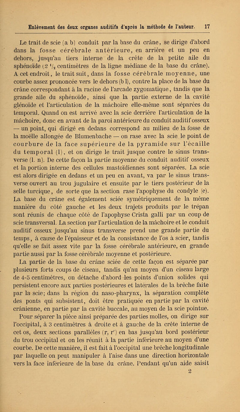 Le trait de scie (a b) conduit par la base du crâne, se dirige d'abord dans la fosse cérébrale antérieure, en arrière et un peu en dehors, jusqu'au tiers interne de la crête de la petite aile du sphénoïde (2 72 centimètres de la ligne médiane de la base du crâne). A cet endroit, le trait suit, dans la fosse cérébrale moyenne, une courbe assez prononcée vers le dehors (b 1), contre la place de la base du crâne correspondant à la racine de l'arcade zygomatique, tandis que la grande aile du sphénoïde, ainsi que la partie externe de la cavité glénoïde et l'articulation de la mâchoire elle-même sont séparées du temporal. Quand on est arrivé avec la scie derrière l'articulation de la mâchoire, donc en avant de la paroi antérieure du conduit auditif osseux — un point, qui dirigé en dedans correspond au milieu de la fosse de la moelle allongée de Blumenbache — on rase avec la scie le point de courbure de la face supérieure de la pyramide sur l'écaillé du temporal (1), et on dirige le trait jusque contre le sinus trans- verse (1. n). De cette façon la partie moyenne du conduit auditif osseux et la portion interne des cellules mastoïdiennes sont séparées. La scie est alors dirigée en dedans et un peu en avant, va par le sinus trans- verse ouvert au trou jugulaire et ensuite par le tiers postérieur de la selle turcique, de sorte que la section rase l'apophyse du condyle (e). La base du crâne est également sciée symétriquement de la même manière du côté gauche et les deux trajets produits par le trépan sont réunis de chaque côté de l'apophyse Crista galli par un coup de scie transversal. La section par l'articulation de la mâchoire et le conduit auditif osseux jusqu'au sinus transverse prend une grande partie du temps, à cause de l'épaisseur et de la consistance de l'os à scier, tandis qu'elle se fait assez vite par la fosse cérébrale antérieure, en grande partie aussi par la fosse cérébrale moyenne et postérieure. La partie de la base du crâne sciée de cette façon est séparée par plusieurs forts coups de ciseau, tandis qu'au moyen d'un ciseau large de 4-5 centimètres, on détache d'abord les points d'union solides qui persistent encore aux parties postérieures et latérales de la brèche faite par la-scie; dans la région du naso-pharynx, la séparation complète des ponts qui subsistent, doit être pratiquée en partie par la cavité crânienne, en partie par la cavité buccale, au moyen de la scie pointue. Pour séparer la pièce ainsi préparée des parties molles, on dirige sur l'occipital, à 3 centimètres à droite et à gauche de la crête interne de cet os, deux sections parallèles (r, r') en bas jusqu'au bord postérieur du trou occipital et on les réunit à la partie inférieure au moyen d'une courbe. De cette manière, il est fait à l'occipital une brèche longitudinale par laquelle on peut manipuler à l'aise dans une direction horizontale vers la face inférieure de la base du crâne. Pendant qu'un aide saisit 2