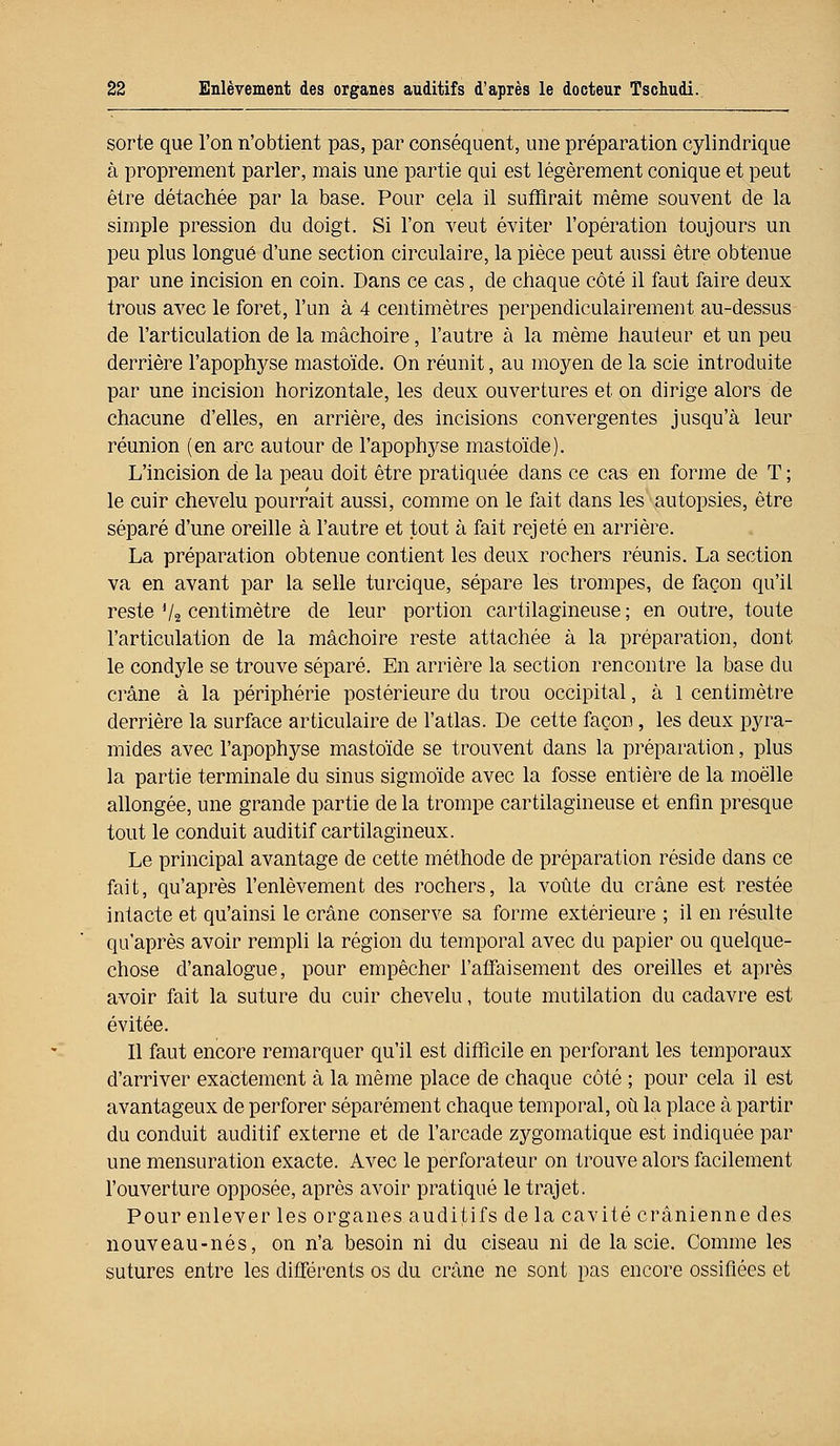 sorte que l'on n'obtient pas, par conséquent, une préparation cylindrique à proprement parler, mais une partie qui est légèrement conique et peut être détachée par la base. Pour cela il suffirait même souvent de la simple pression du doigt. Si l'on veut éviter l'opération toujours un peu plus longue d'une section circulaire, la pièce peut aussi être obtenue par une incision en coin. Dans ce cas, de chaque côté il faut faire deux trous avec le foret, l'un à 4 centimètres perpendiculairement au-dessus de l'articulation de la mâchoire, l'autre à la même hauteur et un peu derrière l'apophyse mastoïde. On réunit, au moyen de la scie introduite par une incision horizontale, les deux ouvertures et on dirige alors de chacune d'elles, en arrière, des incisions convergentes jusqu'à leur réunion (en arc autour de l'apophyse mastoïde). L'incision de la peau doit être pratiquée dans ce cas en forme de T ; le cuir chevelu pourrait aussi, comme on le fait dans les autopsies, être séparé d'une oreille à l'autre et tout à fait rejeté en arrière. La préparation obtenue contient les deux rochers réunis. La section va en avant par la selle turcique, sépare les trompes, de façon qu'il reste Va centimètre de leur portion cartilagineuse ; en outre, toute l'articulation de la mâchoire reste attachée à la préparation, dont le condyle se trouve séparé. En arrière la section rencontre la base du crâne à la périphérie postérieure du trou occipital, à 1 centimètre derrière la surface articulaire de l'atlas. De cette façon, les deux pyra- mides avec l'apophyse mastoïde se trouvent dans la préparation, plus la partie terminale du sinus sigmoïde avec la fosse entière de la moelle allongée, une grande partie de la trompe cartilagineuse et enfin presque tout le conduit auditif cartilagineux. Le principal avantage de cette méthode de préparation réside dans ce fait, qu'après l'enlèvement des rochers, la voûte du crâne est restée intacte et qu'ainsi le crâne conserve sa forme extérieure ; il en résulte qu'après avoir rempli la région du temporal avec du papier ou quelque- chose d'analogue, pour empêcher l'affaisement des oreilles et après avoir fait la suture du cuir chevelu, toute mutilation du cadavre est évitée. Il faut encore remarquer qu'il est difficile en perforant les temporaux d'arriver exactement à la même place de chaque côté ; pour cela il est avantageux de perforer séparément chaque temporal, où la place à partir du conduit auditif externe et de l'arcade zygomatique est indiquée par une mensuration exacte. Avec le perforateur on trouve alors facilement l'ouverture opposée, après avoir pratiqué le trajet. Pour enlever les organes auditifs de la cavité crânienne des nouveau-nés, on n'a besoin ni du ciseau ni de la scie. Comme les sutures entre les différents os du crâne ne sont pas encore ossifiées et