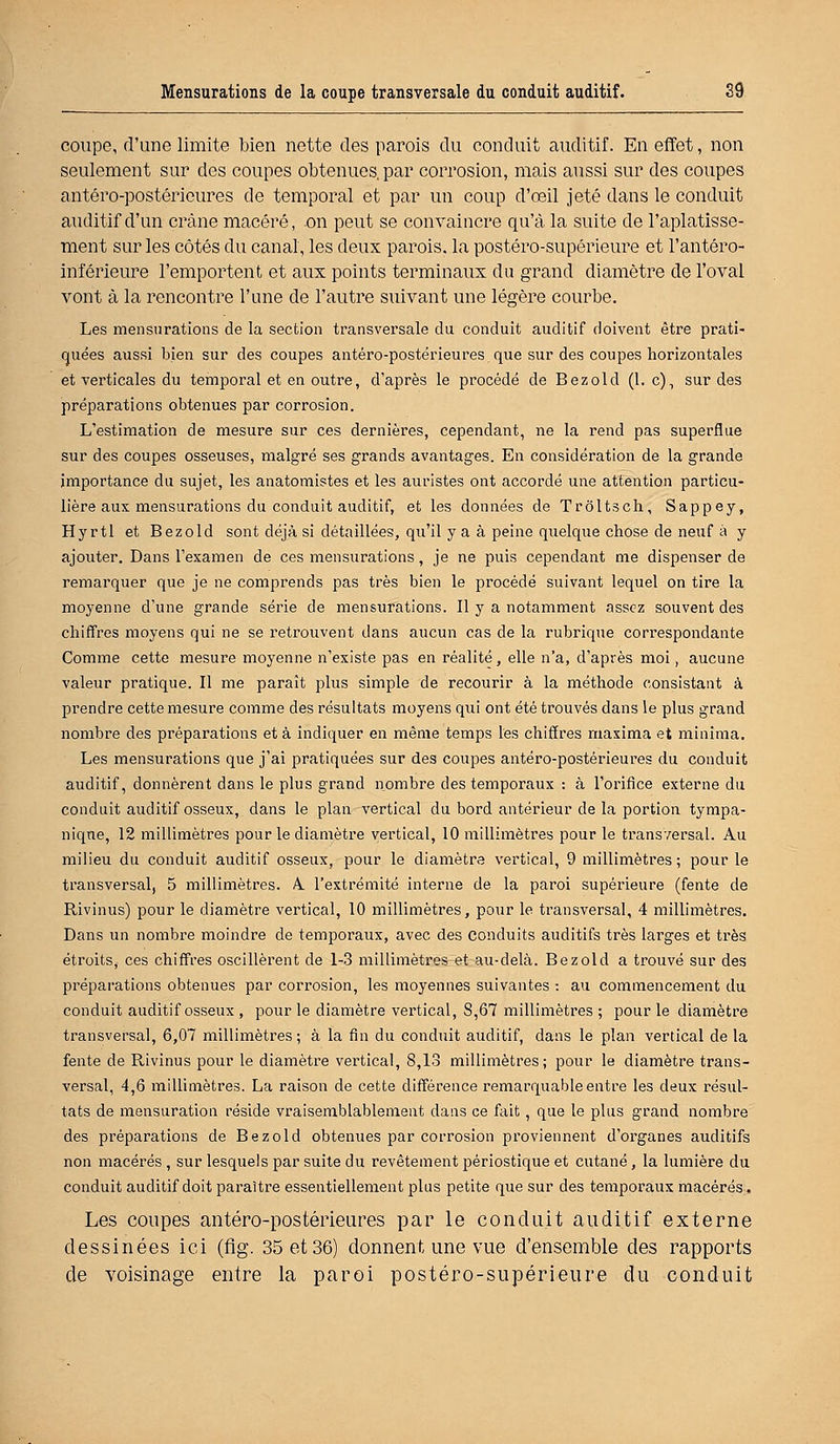 coupe, d'une limite bien nette des parois du conduit auditif. En effet, non seulement sur des coupes obtenues, par corrosion, mais aussi sur des coupes antéro-postérieures de temporal et par un coup d'œil jeté dans le conduit auditif d'un crâne macéré, on peut se convaincre qu'à la suite de l'aplatisse- ment sur les côtés du canal, les deux parois, la postéro-supérieure et l'antéro- inférieure l'emportent et aux points terminaux du grand diamètre de l'oval vont à la rencontre l'une de l'autre suivant une légère courbe. Les mensurations de la section transversale du conduit auditif doivent être prati- quées aussi bien sur des coupes antéro-postérieures que sur des coupes horizontales et verticales du temporal et en outre, d'après le procédé de Bezold (1. c), sur des préparations obtenues par corrosion. L'estimation de mesure sur ces dernières, cependant, ne la rend pas superflue sur des coupes osseuses, malgré ses grands avantages. En considération de la grande importance du sujet, les anatomistes et les auristes ont accordé une attention particu- lière aux mensurations du conduit auditif, et les données de Troltsch, Sappey, Hyrtl et Bezold sont déjà si détaillées, qu'il y a à peine quelque chose de neuf à y ajouter. Dans l'examen de ces mensurations, je ne puis cependant me dispenser de remarquer que je ne comprends pas très bien le procédé suivant lequel on tire la moyenne d'une grande série de mensurations. Il y a notamment assez souvent des chiffres moyens qui ne se retrouvent dans aucun cas de la rubrique correspondante Comme cette mesure moyenne n'existe pas en réalité, elle n'a, d'après moi, aucune valeur pratique. Il me paraît plus simple de recourir à la méthode consistant à prendre cette mesure comme des résultats moyens qui ont été trouvés dans le plus grand nombre des préparations et à indiquer en même temps les chiffres maxima et minima. Les mensurations que j'ai pratiquées sur des coupes antéro-postérieures du conduit auditif, donnèrent dans le plus grand nombre des temporaux : à l'orifice externe du conduit auditif osseux, dans le plan vertical du bord antérieur de la portion tympa- niqne, 12 millimètres pour le diamètre vertical, 10 millimètres pour le transversal. Au milieu du conduit auditif osseux, pour le diamètre vertical, 9 millimètres; pour le transversal, 5 millimètres. A. l'extrémité interne de la paroi supérieure (fente de Rivinus) pour le diamètre vertical, 10 millimètres, pour le transversal, 4 millimètres. Dans un nombre moindre de temporaux, avec des conduits auditifs très larges et très étroits, ces chiffres oscillèrent de 1-3 millimètres et au-delà. Bezold a trouvé sur des préparations obtenues par corrosion, les moyennes suivantes : au commencement du conduit auditif osseux , pour le diamètre vertical, S,67 millimètres ; pour le diamètre transversal, 6,07 millimètres; à la fin du conduit auditif, dans le plan vertical de la fente de Rivinus pour le diamètre vertical, 8,13 millimètres; pour le diamètre trans- versal, 4,6 millimètres. La raison de cette différence remarquable entre les deux résul- tats de mensuration réside vraisemblablement dans ce fait, que le plus grand nombre des préparations de Bezold obtenues par corrosion proviennent d'organes auditifs non macérés, sur lesquels par suite du revêtement périostique et cutané, la lumière du conduit auditif doit paraître essentiellement plus petite que sur des temporaux macérés. Les coupes antéro-postérieures par le conduit auditif externe dessinées ici (flg. 35 et 36) donnent une vue d'ensemble des rapports de voisinage entre la paroi postéro-supérieure du conduit