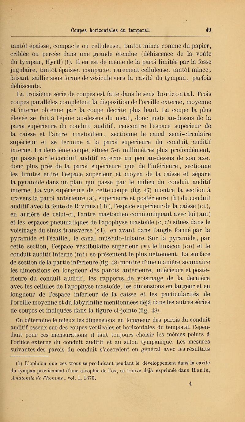 tantôt épaisse, compacte ou celluleuse, tantôt mince comme du papier, criblée ou percée dans une grande étendue (déhiscence de la voûte du tympan, Hyrtl) (1). Il en est de même de la paroi limitée par la fosse jugulaire, tantôt épaisse, compacte, rarement celluleuse, tantôt mince, faisant saillie sous forme de vésicule vers la cavité du tympan, parfois déhiscente. La troisième série de coupes est faite dans le sens horizontal. Trois coupes parallèles complètent la disposition de l'oreille externe, moyenne et interne obtenue par la coupe décrite plus haut. La coupe la plus élevée se fait à l'épine au-dessus du méat, donc juste au-dessus de la paroi supérieure du conduit auditif, rencontre l'espace supérieur de la caisse et l'antre mastoïdien , sectionne le canal semi-circulaire supérieur et se termine à la paroi supérieure du conduit auditif interne. La deuxième coupe, située 5-6 millimètres plus profondément, qui passe par le conduit auditif externe un peu au-dessus de son axe, donc plus près de la paroi supérieure que de l'inférieure, sectionne les limites entre l'espace supérieur et moyen de la caisse et sépare la pyramide dans un plan qui passe par le milieu du conduit auditif interne. La vue supérieure de cette coupe (flg. 47) montre la section à travers la paroi antérieure (a), supérieure et postérieure (h) du conduit auditif avec la fente de Rivinus ( 1R), l'espace supérieur de la caisse (et), en arrière de celui-ci, l'antre mastoïdien communiquant avec lui(am) et les espaces pneumatiques de l'apophyse mastoïde (c, c') situés dans le voisinage du sinus transverse (si), en avant dans l'angle formé par la pyramide et l'écaillé, le canal musculo-tubaire. Sur la pyramide, par cette section, l'espace vestibulaire supérieur (v), le limaçon (co) et le conduit auditif interne (mi) se présentent le plus nettement. La surface de section de la partie inférieure (flg. 48) montre d'une manière sommaire les dimensions en longueur des parois antérieure, inférieure et posté- rieure du conduit auditif, les rapports de voisinage de la dernière avec les cellules de l'apophyse mastoïde, les dimensions en largeur et en longueur de l'espace inférieur de la caisse et les particularités de l'oreille moyenne et du labyrinthe mentionnées déjà dans les autres séries de coupes et indiquées dans la figure ci-jointe (flg. 48). On détermine le mieux les dimensions en longueur des parois du conduit auditif osseux sur des coupes verticales et horizontales du temporal. Cepen- dant pour ces mensurations il faut toujours choisir les mêmes points à l'orifice externe du conduit auditif et au sillon tympanique. Les mesures suivantes des parois du conduit s'accordent en générai avec les résultats (1) L'opinion que ces trous se produisant pendant le développement dans la cavité du tympan proviennent d'une atrophie de l'os, se trouve déjà exprimée dans Henle, Anatomie de l'homme, vol. I, 18T0. 4