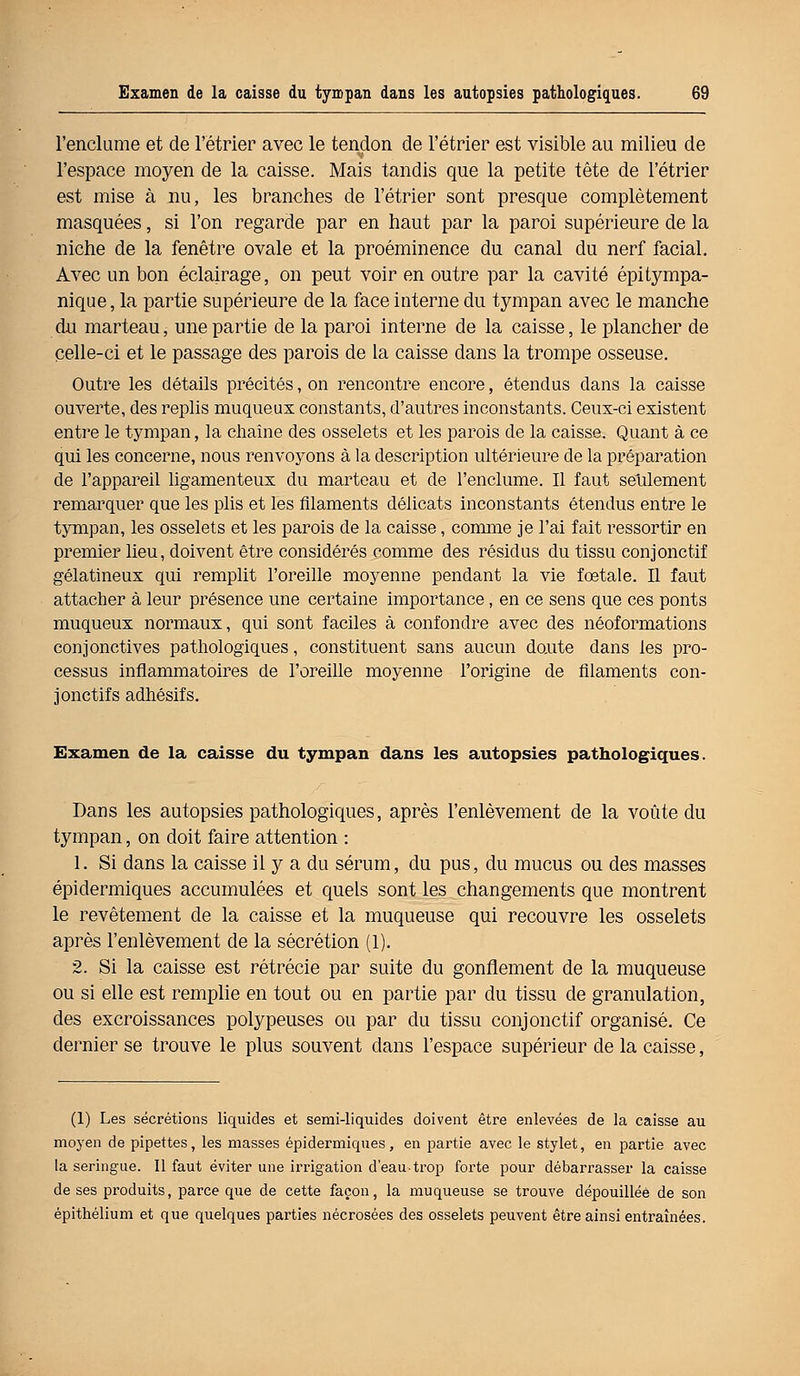 l'enclume et de l'étrier avec le tendon de l'étrier est visible au milieu de l'espace moyen de la caisse. Mais tandis que la petite tête de l'étrier est mise à nu, les branches de l'étrier sont presque complètement masquées, si l'on regarde par en haut par la paroi supérieure de la niche de la fenêtre ovale et la proéminence du canal du nerf facial. Avec un bon éclairage, on peut voir en outre par la cavité épitympa- nique, la partie supérieure de la face interne du tympan avec le manche du marteau, une partie de la paroi interne de la caisse, le plancher de celle-ci et le passage des parois de la caisse dans la trompe osseuse. Outre les détails précités, on rencontre encore, étendus dans la caisse ouverte, des replis mu queux constants, d'autres inconstants. Ceux-ci existent entre le tympan, la chaîne des osselets et les parois de la caisse. Quant à ce qui les concerne, nous renvoyons à la description ultérieure de la préparation de l'appareil ligamenteux du marteau et de l'enclume. Il faut seulement remarquer que les plis et les filaments délicats inconstants étendus entre le tympan, les osselets et les parois de la caisse, comme je l'ai fait ressortir en premier lieu, doivent être considérés comme des résidus du tissu conjonctif gélatineux qui remplit l'oreille moyenne pendant la vie foetale. Il faut attacher à leur présence une certaine importance, en ce sens que ces ponts muqueux normaux, qui sont faciles à confondre avec des néoformations conjonctives pathologiques, constituent sans aucun doute dans les pro- cessus inflammatoires de l'oreille moyenne l'origine de filaments con- jonctif s adhésifs. Examen de la caisse du tympan dans les autopsies pathologiques. Dans les autopsies pathologiques, après l'enlèvement de la voûte du tympan, on doit faire attention : 1. Si dans la caisse il y a du sérum, du pus, du mucus ou des masses épidermiques accumulées et quels sont les changements que montrent le revêtement de la caisse et la muqueuse qui recouvre les osselets après l'enlèvement de la sécrétion (1). 2. Si la caisse est rétrécie par suite du gonflement de la muqueuse ou si elle est remplie en tout ou en partie par du tissu de granulation, des excroissances polypeuses ou par du tissu conjonctif organisé. Ce dernier se trouve le plus souvent dans l'espace supérieur de la caisse, (1) Les sécrétions liquides et semi-liquides doivent être enlevées de la caisse au moyen de pipettes, les masses épidermiques, en partie avec le stylet, en partie avec la seringue. Il faut éviter une irrigation d'eau-trop forte pour débarrasser la caisse de ses produits, parce que de cette façon, la muqueuse se trouve dépouillée de son épithélium et que quelques parties nécrosées des osselets peuvent être ainsi entraînées.