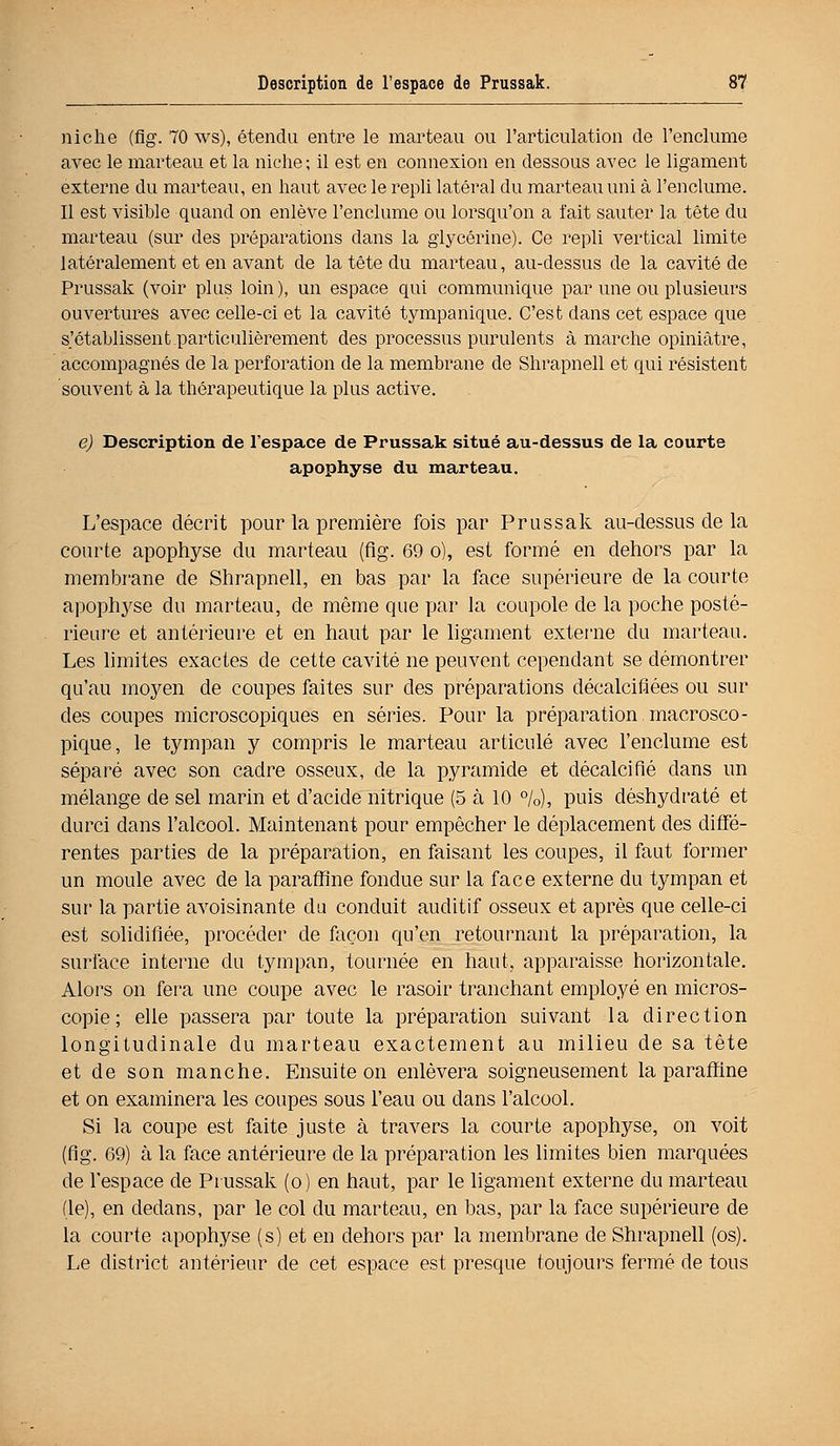 niche (flg. 70 ws), étendu entre le marteau ou l'articulation de l'enclume avec le marteau et la niche; il est en connexion en dessous avec le ligament externe du marteau, en haut avec le repli latéral du marteau uni à l'enclume. Il est visible quand on enlève l'enclume ou lorsqu'on a l'ait sauter la tête du marteau (sur des préparations dans la glycérine). Ce repli vertical limite latéralement et en avant de la tête du marteau, au-dessus de la cavité de Prussak (voir plus loin), un espace qui communique par une ou plusieurs ouvertures avec celle-ci et la cavité tympanique. C'est dans cet espace que s'établissent.particulièrement des processus purulents à marche opiniâtre, accompagnés de la perforation de la membrane de Shrapnell et qui résistent souvent à la thérapeutique la plus active. e) Description de l'espace de Prussak situé au-dessus de la courte apophyse du marteau. L'espace décrit pour la première fois par Prussak au-dessus de la courte apophyse du marteau (flg. 69 o), est formé en dehors par la membrane de Shrapnell, en bas par la face supérieure de la courte apophyse du marteau, de même que par la coupole de la poche posté- rieure et antérieure et en haut par le ligament externe du marteau. Les limites exactes de cette cavité ne peuvent cependant se démontrer qu'au moyen de coupes faites sur des préparations décalcifiées ou sur des coupes microscopiques en séries. Pour la préparation macrosco- pique, le tympan y compris le marteau articulé avec l'enclume est séparé avec son cadre osseux, de la pyramide et décalcifié dans un mélange de sel marin et d'acide nitrique (5 à 10 %), puis déshydraté et durci dans l'alcool. Maintenant pour empêcher le déplacement des diffé- rentes parties de la préparation, en faisant les coupes, il faut former un moule avec de la paraffine fondue sur la face externe du tympan et sur la partie avoisinante du conduit auditif osseux et après que celle-ci est solidifiée, procéder de façon qu'en retournant la préparation, la surface interne du tympan, tournée en haut, apparaisse horizontale. Alors on fera une coupe avec le rasoir tranchant employé en micros- copie; elle passera par toute la préparation suivant la direction longitudinale du marteau exactement au milieu de sa tête et de son manche. Ensuite on enlèvera soigneusement la paraffine et on examinera les coupes sous l'eau ou dans l'alcool. Si la coupe est faite juste à travers la courte apophyse, on voit (flg. 69) à la face antérieure de la préparation les limites bien marquées de l'espace de Prussak (o) en haut, par le ligament externe du marteau (le), en dedans, par le col du marteau, en bas, par la face supérieure de la courte apophyse (s) et en dehors par la membrane de Shrapnell (os). Le district antérieur de cet espace est presque toujours fermé de tous