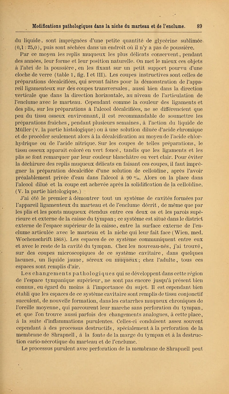 du liquide, sont imprégnées d'une petite quantité de glycérine sublimée (0,1: 25,0), puis sont séchées dans un endroit où il n'y a pas de poussière. Par ce moyen les replis muqueux les plus délicats conservent, pendant des années, leur forme et leur position naturelle. On met le mieux ces objets à l'abri de la poussière, en les fixant sur un petit support pourvu d'une cloche de verre (table 1, ûg. I et III). Les coupes instructives sont celles de préparations décalcifiées, qui seront faites pour la démonstration de l'appa- reil ligamenteux sur des coupes transversales, aussi bien dans la direction verticale que dans la direction horizontale, au niveau de l'articulation de l'enclume avec le marteau. Cependant comme la couleur des ligaments et des plis, sur les préparations à l'alcool décalcifiées, ne se différencient que peu du tissu osseux environnant, il est recommandable de soumettre les préparations fraîches, pendant plusieurs semaines, à l'action du liquide de Millier (v. la partie histologique) ou à une solution diluée d'acide chromique et de procéder seulement alors à la décalcification au moyen de l'acide chlor- hydrique ou de l'acide nitrique. Sur les coupes de telles préparations, le tissu osseux apparaît coloré en vert foncé, tandis que les ligaments et les plis se font remarquer par leur couleur blanchâtre ou vert clair. Pour éviter la déchirure des replis muqueux délicats en faisant ces coupes, il faut impré- gner la préparation décalcifiée d'une solution de celloïdine, après l'avoir préalablement privée d'eau dans l'alcool à 90 %. Alors on la place dans l'alcool dilué et la coupe est achevée après la solidification de la celloïdine. (V. la partie histologique.) J'ai été le premier à démontrer tout un système de cavités formées par l'appareil ligamenteux du marteau et de l'enclume décrit, de même que par les plis et les ponts muqueux étendus entre ces deux os et les parois supé- rieure et externe de la caisse du tympan ; ce système est situé clans le district externe de l'espace supérieur de la caisse, entre la surface externe de l'en- clume articulée avec le marteau et la niche qui leur fait face (Wien. med. Wochenschrift 186S). Les espaces de ce système communiquent entre eux et avec le reste de la cavité du tympan. Chez les nouveau-nés, j'ai trouvé, sur des coupes microscopiques de ce système cavitaire, dans quelques lacunes, un liquide jaune, séreux ou muqueux; chez l'adulte, tous ces espaces sont remplis d'air. Les changements pathologiques qui se développent dans cette région de l'espace tympanique supérieur, ne sont pas encore jusqu'à présent bien connus, eu égard du moins à l'importance du sujet. Il est cependant bien établi que les espaces de ce système cavitaire sont remplis de tissu conjonctif succulent, de nouvelle formation, dans les catarrhes muqueux chroniques de l'oreille moyenne, qui parcourent leur marche sans perforation du tympan, et que l'on trouve aussi parfois des changements analogues, à cette place, à la suite d'inflammations purulentes. Celles-ci conduisent assez souvent cependant à des processus destructifs, spécialement à la perforation de la membrane de Shrapnell, à la fonte de la marge du tympan et à la destruc- tion cario-nécrotique du marteau et de l'enclume. Le processus purulent avec perforation de la membrane de Shrapnell peut