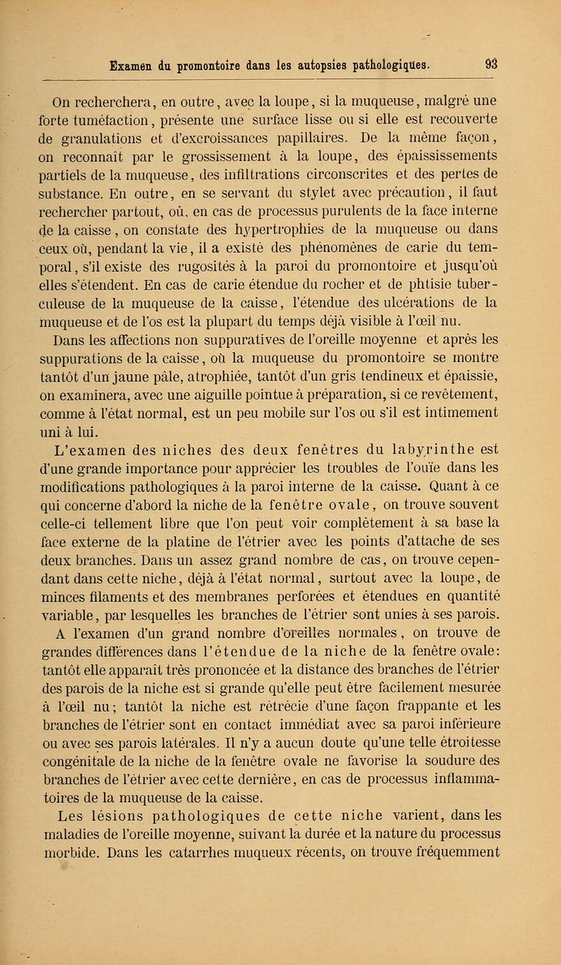 On recherchera, en outre, avec la loupe, si la muqueuse, malgré une forte tuméfaction, présente une surface lisse ou si elle est recouverte de granulations et d'excroissances papillaires. De la même façon, on reconnaît par le grossissement à la loupe, des épaississements partiels de la muqueuse, des infiltrations circonscrites et des pertes de substance. En outre, en se servant du stylet avec précaution, il faut rechercher partout, où, en cas de processus purulents de la face interne de la caisse, on constate des hypertrophies de la muqueuse ou dans ceux où, pendant la vie, il a existé des phénomènes de carie du tem- poral , s'il existe des rugosités à la paroi du promontoire et jusqu'où elles s'étendent. En cas de carie étendue du rocher et de phtisie tuber- culeuse de la muqueuse de la caisse, l'étendue des ulcérations de la muqueuse et de l'os est la plupart du temps déjà visible à l'œil nu. Dans les affections non suppuratives de l'oreille moyenne et après les suppurations de la caisse, où la muqueuse du promontoire se montre tantôt d'un jaune pâle, atrophiée, tantôt d'un gris tendineux et épaissie, on examinera, avec une aiguille pointue à préparation, si ce revêtement, comme à l'état normal, est un peu mobile sur l'os ou s'il est intimement uni à lui. L'examen des niches des deux fenêtres du labyrinthe est d'une grande importance pour apprécier les troubles de l'ouïe dans les modifications pathologiques à la paroi interne de la caisse. Quant à ce qui concerne d'abord la niche de la fenêtre ovale, on trouve souvent celle-ci tellement libre que l'on peut voir complètement à sa base la face externe de la platine de l'étrier avec les points d'attache de ses deux branches. Dans un assez grand nombre de cas, on trouve cepen- dant dans cette niche, déjà à l'état normal, surtout avec la loupe, de minces filaments et des membranes perforées et étendues en quantité variable, par lesquelles les branches de l'étrier sont unies à ses parois. A l'examen d'un grand nombre d'oreilles normales, on trouve de grandes différences dans l'étendue de la niche de la fenêtre ovale : tantôt elle apparaît très prononcée et la distance des branches de l'étrier des parois de la niche est si grande qu'elle peut être facilement mesurée à l'œil nu; tantôt la niche est rétrécie d'une façon frappante et les branches de l'étrier sont en contact immédiat avec sa paroi inférieure ou avec ses parois latérales. Il n'y a aucun doute qu'une telle étroitesse congénitale de la niche de la fenêtre ovale ne favorise la soudure des branches de l'étrier avec cette dernière, en cas de processus inflamma- toires de la muqueuse de la caisse. Les lésions pathologiques de cette niche varient, dans les maladies de l'oreille moyenne, suivant la durée et la nature du processus morbide. Dans les catarrhes muqueux récents, on trouve fréquemment