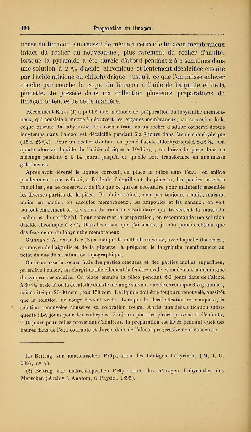 rieuse du limaçon. On réussit de même à retirer le limaçon membraneux intact du rocher du nouveau-né, plus rarement du rocher d'adulte, lorsque la pyramide a été durcie d'abord pendant 2 à 3 semaines dans une solution à 2 % d'acide chromique et lentement décalcifiée ensuite par l'acide nitrique ou chlorhydrique, jusqu'à ce que l'on puisse enlever couche par couche la coque du limaçon à l'aide de l'aiguille et de la pincette. Je possède dans ma collection plusieurs préparations du limaçon obtenues de cette manière. Récemment Katz (1) a publié une méthode de préparation du labyrinthe membra- neux, qui consiste à mettre à découvert les organes membraneux, par corrosion de la coque osseuse du labyrinthe. Un rocher frais ou un rocher d'adulte conservé depuis longtemps dans l'alcool est décalcifié pendant 6 à 8 jours dans l'acide chlorhydrique (15 à 25°/0). Pour un rocher d'enfant on prend l'acide chlorhydrique à 8-12 °/0. On ajoute alors au liquide de l'acide nitrique à 10-15 °/0 ; on laisse la pièce dans ce mélange pendant 8 à 14 jours, jusqu'à ce qu'elle soit transformée en une masse gélatineuse. Après avoir dévei'sé le liquide corrosif, on place la pièce dans l'eau, on enlève prudemment sous celle-ci, à l'aide de l'aiguille et du pinceau, les parties osseuses ramollies , en ne conservant de l'os que ce qui est nécessaire pour maintenir ensemble les diverses parties de la pièce. On obtient ainsi, non pas toujours réunis, mais au moins en partie, les saccules membraneux, les ampoules et les canaux ; on voit surtout clairement les divisions du rameau vestibulaire qui traversent la masse du rocher et le nerf facial. Pour conserver la préparation, on recommande une solution d'acide chromique à 2 %. Dans les essais que j'ai tentés, je n'ai jamais obtenu que des fragments du labyrinthe membraneux. Gustave Alexander(2)a indiqué la méthode suivante, avec laquelle il a réussi, au moyen de l'aiguille et de la pincette, à préparer le labyrinthe membraneux au point de vue de sa situation topographique. On débarasse le rocher frais des parties osseuses et des parties molles superflues, on enlève l'étrier, on élargit artificiellement la fenêtre ovale et on détruit la membrane du tympan secondaire. On place ensuite la pièce pendant 2-3 jours dans de l'alcool à 60 °/0 et de là on la décalcifie dans le mélange suivant : acide chromique 3-5 grammes, acide nitrique 20-30 ccm., eau 150 ccm. Le liquide doit être toujours renouvelé, aussitôt que la solution de rouge devient verte. Lorsque la décalcification est complète, la solution renouvelée conserve sa coloration rouge. Après une décalcification subsé- quente (1-2 jours pour les embryons, 2-5 jours pour les pièces provenant d'enfants, 7-10 jours pour celles provenant d'adultes), la préparation est lavée pendant quelques heures dans de l'eau courante et durcie dans de l'alcool progressivement concentré. (1) Beitrag zur anatomischen Pràparation des hautigen Labyrinths (M. f. O. 1887, n° 7). (2) Beitrag zur makroskopischen Pràparation des hautigen Labyrinthes des Menschen (Archiv f. Anatom. ù Physiol. 1895).