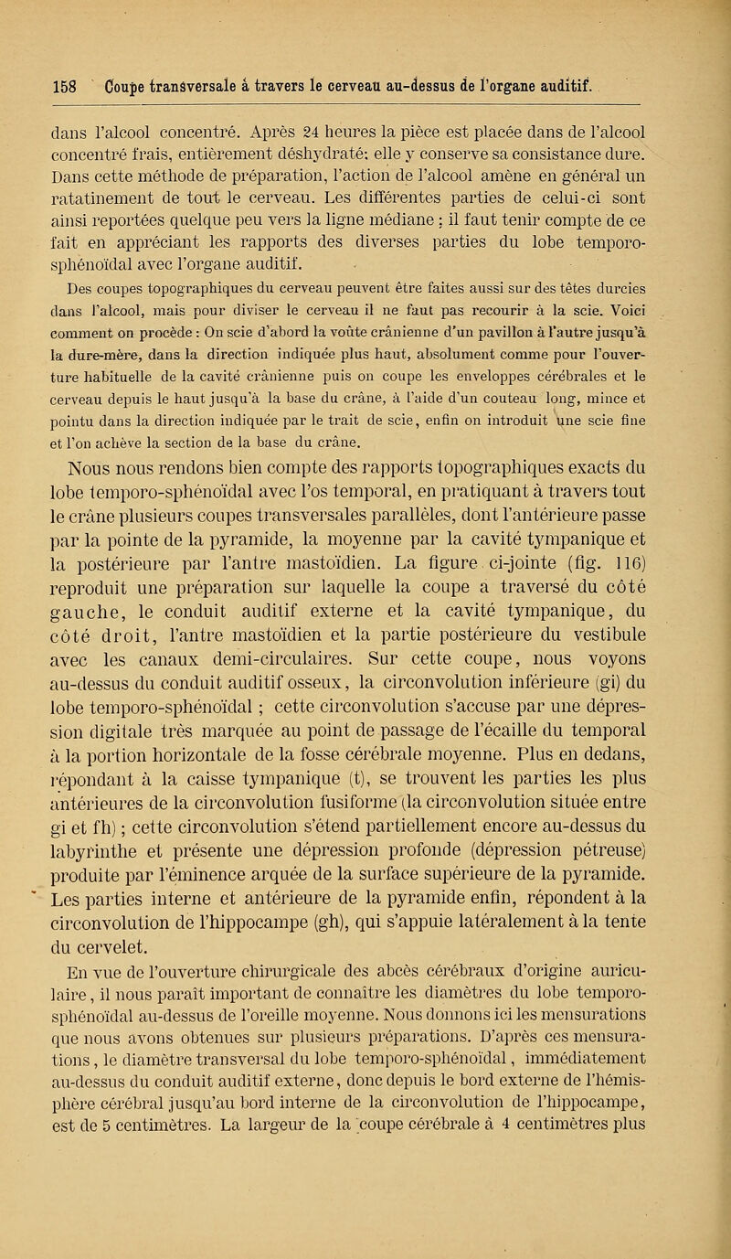 dans l'alcool concentré. Après 24 heures la pièce est placée dans de l'alcool concentré frais, entièrement déshydraté; elle y conserve sa consistance dure. Dans cette méthode de préparation, l'action de l'alcool amène en général un ratatinement de tout le cerveau. Les différentes parties de celui-ci sont ainsi reportées quelque peu vers la ligne médiane ; il faut tenir compte de ce fait en appréciant les rapports des diverses parties du lobe temporo- sphénoïdal avec l'organe auditif. Des coupes topographiques du cerveau peuvent être faites aussi sur des têtes durcies dans l'alcool, mais pour diviser le cerveau il ne faut pas recourir à la scie. Voici comment on procède : On scie d'abord la voûte crânienne d'un pavillon à l'autre jusqu'à la dure-mère, dans la direction indiquée plus haut, absolument comme pour l'ouver- ture habituelle de la cavité crânienne puis on coupe les enveloppes cérébrales et le cerveau depuis le haut jusqu'à la base du crâne, à l'aide d'un couteau long, mince et pointu dans la direction indiquée par le trait de scie, enfin on introduit une scie fine et l'on achève la section de la base du crâne. Nous nous rendons bien compte des rapports topographiques exacts du lobe temporo-sphénoïdal avec l'os temporal, en pratiquant à travers tout le crâne plusieurs coupes transversales parallèles, dont l'antérieure passe par la pointe de la pyramide, la moyenne par la cavité tympanique et la postérieure par l'antre mastoïdien. La figure ci-jointe (fig. 116) reproduit une préparation sur laquelle la coupe a traversé du côté gauche, le conduit auditif externe et la cavité tympanique, du côté droit, l'antre mastoïdien et la partie postérieure du vestibule avec les canaux demi-circulaires. Sur cette coupe, nous voyons au-dessus du conduit auditif osseux, la circonvolution inférieure (gi) du lobe temporo-sphénoïdal ; cette circonvolution s'accuse par une dépres- sion digitale très marquée au point de passage de l'écaillé du temporal à la portion horizontale de la fosse cérébrale moyenne. Plus en dedans, répondant à la caisse tympanique (t), se trouvent les parties les plus antérieures de la circonvolution fusiforme (la circonvolution située entre gi et fh) ; cette circonvolution s'étend partiellement encore au-dessus du labyrinthe et présente une dépression profonde (dépression pétreuse) produite par l'éminence arquée de la surface supérieure de la pyramide. Les parties interne et antérieure de la pyramide enfin, répondent à la circonvolution de l'hippocampe (gh), qui s'appuie latéralement à la tente du cervelet. En vue de l'ouverture chirurgicale des abcès cérébraux d'origine auricu- laire , il nous paraît important de connaître les diamètres du lobe temporo- sphénoïdal au-dessus de l'oreille moyenne. Nous donnons ici les mensurations que nous avons obtenues sur plusieurs préparations. D'après ces mensura- tions , le diamètre transversal du lobe temporo-sphénoïdal, immédiatement au-dessus du conduit auditif externe, donc depuis le bord externe de l'hémis- phère cérébral jusqu'au bord interne de la circonvolution de l'hippocampe, est de 5 centimètres. La largeur de la coupe cérébrale à 4 centimètres plus