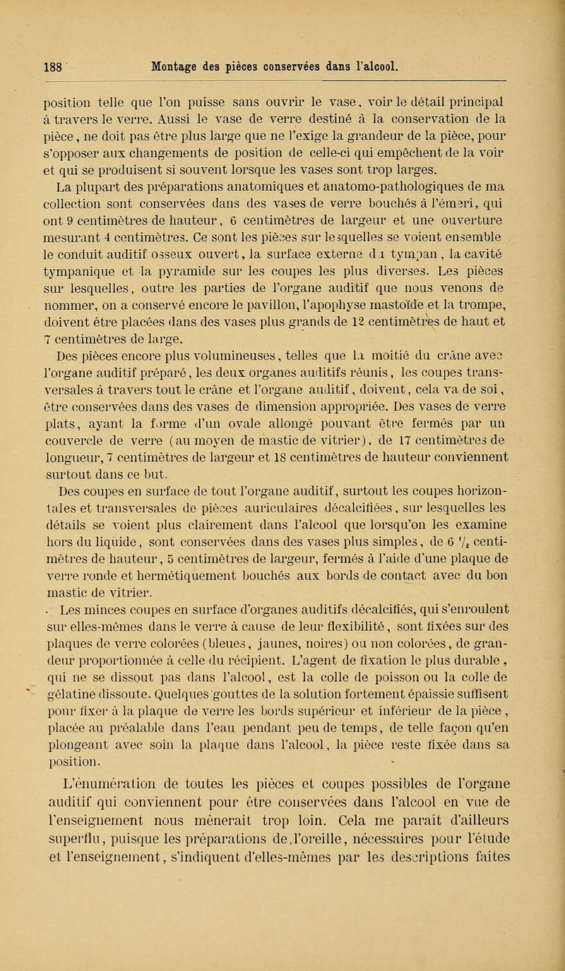 position telle que l'on puisse sans ouvrir le vase, voir le détail principal à travers le verre. Aussi le vase de verre destiné à la conservation de la pièce, ne doit pas être plus large que ne l'exige la grandeur de la pièce, pour s'opposer aux changements de position de celle-ci qui empêchent de la voir et qui se produisent si souvent lorsque les vases sont trop larges. La plupart des préparations anatomiques et anatomo-pathologiques de ma collection sont conservées dans des vases de verre bouchés à l'émeri, qui ont 9 centimètres de hauteur, 6 centimètres de largeur et une ouverture mesurant 4 centimètres. Ce sont les pièces sur lesquelles se voient ensemble le conduit auditif osseux ouvert, la surface externe du tympan , la cavité tympanique et la pyramide sur les coupes les plus diverses. Les pièces sur lesquelles, outre les parties de l'organe auditif que nous venons de nommer, on a conservé encore le pavillon, l'apophyse mastoïde et la trompe, doivent être placées dans des vases plus grands de 12 centimètres de haut et 7 centimètres de large. Des pièces encore plus volumineuses, telles que la moitié du crâne avec l'organe auditif préparé, les deux organes auditifs réunis, les coupes trans- versales à travers tout le crâne et l'organe auditif, doivent, cela va de soi, être conservées dans des vases de dimension appropriée. Des vases de verre plats, ayant la forme d'un ovale allongé pouvant être fermés par un couvercle de verre (au moyen de mastic de vitrier), de 17 centimètres de longueur, 7 centimètres de largeur et 18 centimètres de hauteur conviennent surtout dans ce but. Des coupes en surface de tout l'organe auditif, surtout les coupes horizon- tales et transversales de pièces auriculaires décalcifiées, sur lesquelles les détails se voient plus clairement dans l'alcool que lorsqu'on les examine hors du liquide, sont conservées dans des vases plus simples, de 6 '/* centi- mètres de hauteur, 5 centimètres de largeur, fermés à l'aide d'une plaque de verre ronde et hermétiquement bouchés aux bords de contact avec du bon mastic de vitrier. • Les minces coupes en surface d'organes auditifs décalcifiés, qui s'enroulent sur elles-mêmes dans le verre à cause de leur flexibilité, sont fixées sur des plaques de verre colorées (bleues, jaunes, noires) ou non colorées, de gran- deur proportionnée à celle du récipient. L'agent de fixation le plus durable, qui ne se dissout pas dans l'alcool, est la colle de poisson ou la colle de gélatine dissoute. Quelques gouttes de la solution fortement épaissie suffisent pour fixer à la plaque de verre les bords supérieur et inférieur de la pièce , placée au préalable dans l'eau pendant peu de temps, de telle façon qu'en plongeant avec soin la plaque dans l'alcool, la pièce reste fixée dans sa position. L'énumé l'a lion de toutes les pièces et coupes possibles de l'organe auditif qui conviennent pour être conservées dans l'alcool en vue de l'enseignement nous mènerait trop loin. Cela me paraît d'ailleurs superflu, puisque les préparations de.l'oreille, nécessaires pour l'étude et l'enseignement, s'indiquent d'elles-mêmes par les descriptions faites