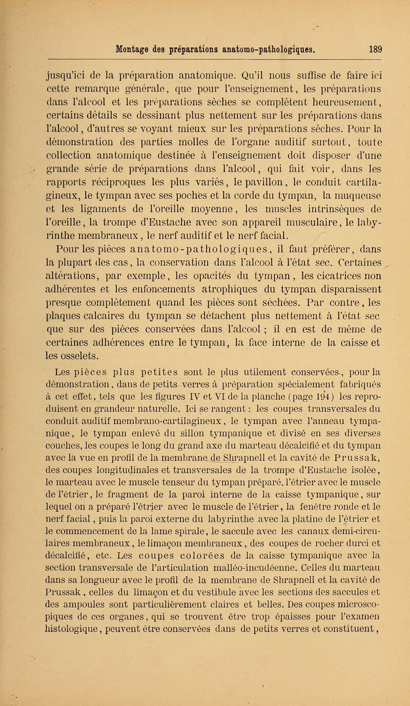 jusqu'ici de la préparation anatomique. Qu'il nous suffise de faire ici cette remarque générale, que pour l'enseignement, les préparations dans l'alcool et les préparations sèches se complètent heureusement, certains détails se dessinant plus nettement sur les préparations dans l'alcool, d'autres se voyant mieux sur les préparations sèches. Pour la démonstration des parties molles de l'organe auditif surtout, toute collection anatomique destinée à l'enseignement doit disposer d'une grande série de préparations dans l'alcool, qui fait voir, dans les rapports réciproques les plus variés, le pavillon, le conduit cartila- gineux, le tympan avec ses pochés et la corde du tympan, la muqueuse et les ligaments de l'oreille moyenne, les muscles intrinsèques de l'oreille, la trompe d'Eustache avec son appareil musculaire, le laby- rinthe membraneux, le nerf auditif et le nerf facial. Pour les pièces anatomo-pathologiques, il faut préférer, dans la plupart des cas, la conservation dans l'alcool à l'état sec. Certaines altérations, par exemple, les opacités du tympan, les cicatrices non adhérentes et les enfoncements atrophiques du tympan disparaissent presque complètement quand les pièces sont séchées. Par contre, les plaques calcaires du tympan se détachent plus nettement à l'état sec que sur des pièces conservées dans l'alcool ; il en est de même de certaines adhérences entre le tympan, la face interne de la caisse et les osselets. Les pièces plus petites sont le plus utilement conservées-, pour la démonstration, dans de petits verres à préparation spécialement fabriqués à cet effet, tels que les figures IV et VI de la planche (page 194) les repro- duisent en grandeur naturelle. Ici se rangent : les coupes transversales du conduit auditif membrano-cartilagineux, le tympan avec l'anneau tympa- nique, le tympan enlevé du sillon tympanique et divisé en ses diverses couches, les coupes le long du grand axe du marteau décalcifié et du tympan avec la vue en profil de la membrane de Shrapnell et la cavité de Prussak, des coupes longitudinales et transversales de la trompe d'Eustache isolée, le marteau avec le muscle tenseur du tympan préparé, l'étrier avec le muscle de l'étrier, le fragment de la paroi interne de la caisse tympanique, sur lequel on a préparé l'étrier avec le muscle de l'étrier, la fenêtre ronde et le nerf facial, puis la paroi externe du labyrinthe avec la platine de l'étrier et le commencement de la lame spirale, le saccule avec les canaux demi-circu- laires membraneux, le limaçon membraneux, des coupes de rocher durci et décalcifié, etc. Les coupes colorées de la caisse tympanique avec la section transversale de l'articulation malléo-incudéenne. Celles du marteau dans sa longueur avec le profil de la membrane de Shrapnell et la cavité de Prussak, celles du limaçon et du vestibule avec les sections des saccules et des ampoules sont particulièrement claires et belles. Des coupes microsco- piques de ces organes, qui se trouvent être trop épaisses pour l'examen histologique, peuvent être conservées dans de petits verres et constituent,