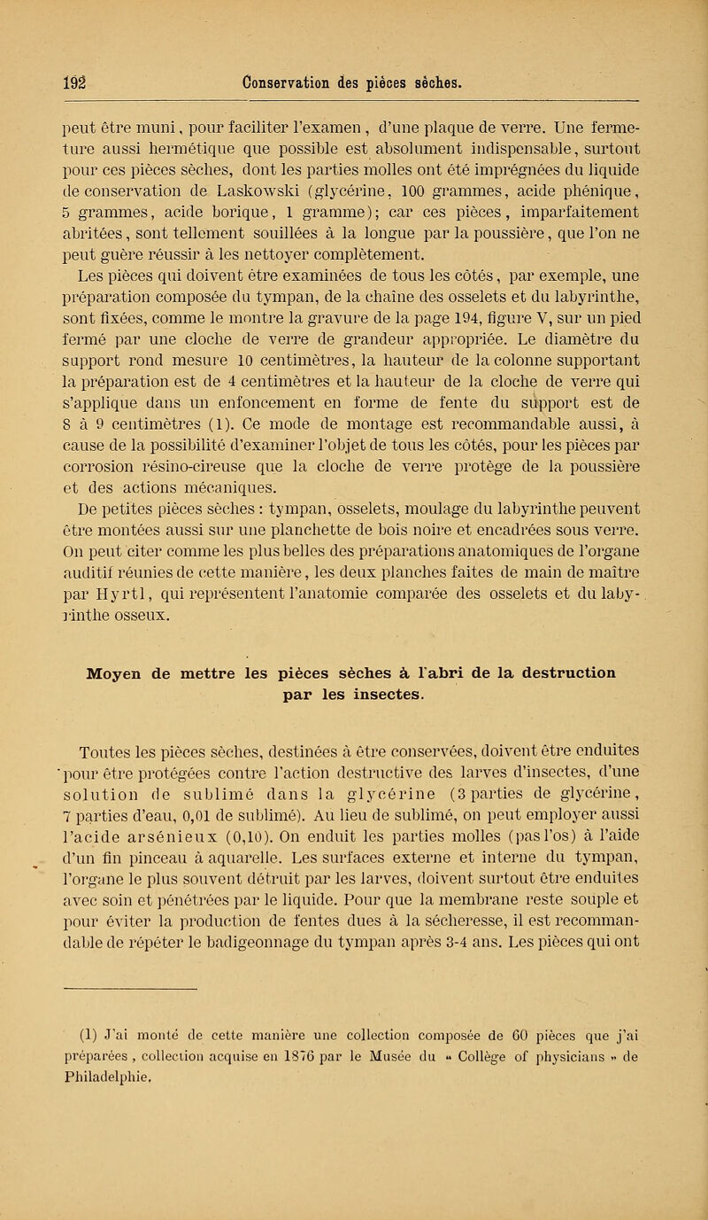 I9â Conservation des pièces sèches. peut être muni, pour faciliter l'examen, d'une plaque de verre. Une ferme- ture aussi hermétique que possible est absolument indispensable, surtout pour ces pièces sèches, dont les parties molles ont été imprégnées du liquide de conservation de Laskowski (glycérine, 100 grammes, acide phénique, 5 grammes, acide borique, 1 gramme); car ces pièces, imparfaitement- abritées , sont tellement souillées à la longue par la poussière, que l'on ne peut guère réussir à les nettoyer complètement. Les pièces qui doivent être examinées de tous les côtés, par exemple, une préparation composée du tympan, de la chaîne des osselets et du labyrinthe, sont fixées, comme le montre la gravure de la page 194, figure V, sur un pied fermé par une cloche de verre de grandeur appropriée. Le diamètre du support rond mesure 10 centimètres, la hauteur de la colonne supportant la préparation est de 4 centimètres et la hauteur de la cloche de verre qui s'applique dans un enfoncement en forme de fente du support est de 8 à 9 centimètres (1). Ce mode de montage est reeommandable aussi, à cause de la possibilité d'examiner l'objet de tous les côtés, pour les pièces par corrosion résino-cireuse que la cloche de verre protège de la poussière et des actions mécaniques. De petites pièces sèches : tympan, osselets, moulage du labyrinthe peuvent être montées aussi sur une planchette de bois noire et encadrées sous verre. On peut citer comme les plus belles des préparations anatomiques de l'organe auditif réunies de cette manière, les deux planches faites de main de maître par Hyrtl, qui représentent l'anatomie comparée des osselets et dulaby-. rinthe osseux. Moyen de mettre les pièces sèches à l'abri de la destruction par les insectes. Toutes les pièces sèches, destinées à être conservées, doivent être enduites ' pour être protégées contre l'action destructive des larves d'insectes, d'une solution de sublimé dans la glycérine (3 parties de glycérine, 7 parties d'eau, 0,01 de sublimé). Au lieu de sublimé, on peut employer aussi l'acide arsénieux (0,10). On enduit les parties molles (pasl'os) à l'aide d'un fin pinceau à aquarelle. Les surfaces externe et interne du tympan, l'organe le plus souvent détruit par les larves, doivent surtout être enduites avec soin et pénétrées par le liquide. Pour que la membrane reste souple et pour éviter la production de l'entes dues à la sécheresse, il est reeomman- dable de répéter le badigeonnage du tympan après 3-4 ans. Les pièces qui ont (1) J'ai monté de cette manière une collection composée de 60 pièces que j'ai préparées , collection acquise en 1876 par le Musée du « Collège of physicians » de Philadelphie,