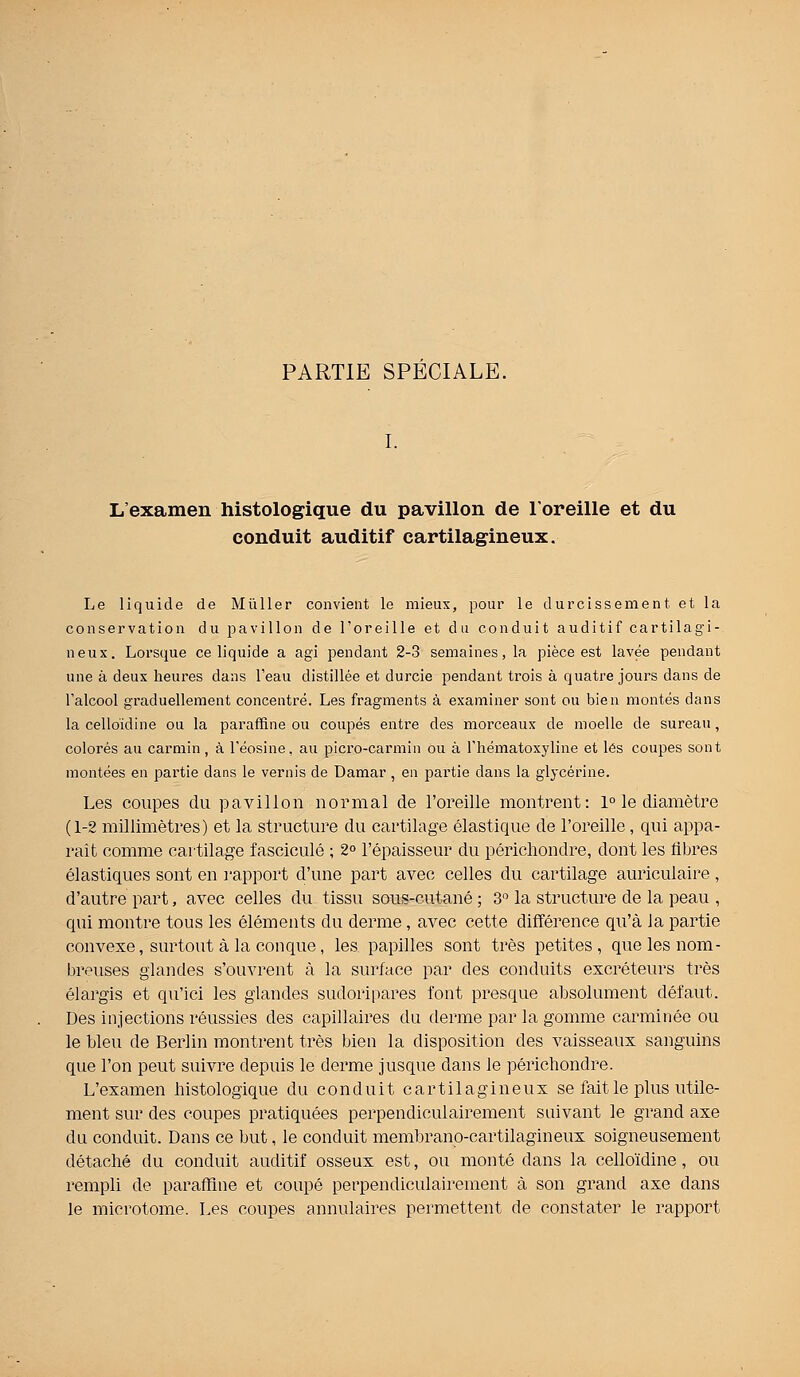 PARTIE SPECIALE. L'examen histologique du pavillon de l'oreille et du conduit auditif cartilagineux. Le liquide de Mùller convient le mieux, pour le durcissement et la conservation du pavillon de l'oreille et du conduit auditif cartilagi- neux. Lorsque ce liquide a agi pendant 2-3 semaines, la pièce est lavée pendant une à deux heures dans l'eau distillée et durcie pendant trois à quatre jours dans de l'alcool graduellement concentré. Les fragments à examiner sont ou bien montés dans la celloidine ou la paraffine ou coupés entre des morceaux de moelle de sureau, colorés au carmin, à l'éosine, au picro-carmin ou à l'hématoxyline et lés coupes sont montées en partie dans le vernis de Damar , en partie dans la glycérine. Les coupes du pavillon normal de l'oreille montrent: 1° le diamètre (1-2 millimètres) et la structure du cartilage élastique de l'oreille, qui appa- raît comme cartilage fascicule ; 2° l'épaisseur du périchondre, dont les fibres élastiques sont en rapport d'une part avec celles du cartilage auriculaire , d'autre part, avec celles du tissu sous-cutané ; 3° la structure de la peau , qui montre tous les éléments du derme, avec cette différence qu'à Ja partie convexe, surtout à la conque, les papilles sont très petites, que les nom- breuses glandes s'ouvrent à la surface par des conduits excréteurs très élargis et qu'ici les glandes sudoripares font presque absolument défaut. Des injections réussies des capillaires du derme par la gomme carminée ou le bleu de Berlin montrent très bien la disposition des vaisseaux sanguins que l'on peut suivre depuis le derme jusque dans le périchondre. L'examen histologique du conduit cartilagineux se fait le plus utile- ment sur des coupes pratiquées perpendiculairement suivant le grand axe du conduit. Dans ce but, le conduit membrano-cartilagineux soigneusement détaché du conduit auditif osseux est, ou monté dans la cello'idine, ou rempli de paraffine et coupé perpendiculairement à son grand axe dans le microtome. Les coupes annulaires permettent de constater le rapport