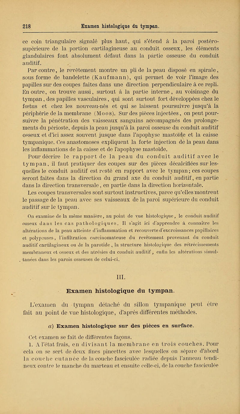 ce coin triangulaire signalé plus haut, qui s'étend à la paroi postéro- supérieure de la portion cartilagineuse au conduit osseux, les éléments glandulaires font absolument défaut dans la partie osseuse du conduit auditif. Par contre, le revêtement montre un pli de la peau disposé en spirale, sous forme de bandelette (Kaufmann), qui permet de voir l'image des papilles sur des coupes faites dans une direction perpendiculaire à ce repli. En outre, on trouve aussi, surtout à la partie interne, au voisinage du tympan, des papilles vasculaires, qui sont surtout fort développées chez le fœtus et chez les nouveau-nés et qui se laissent poursuivre jusqu'à la périphérie de la membrane (Moos). Sur des pièces injectées, on peut pour- suivre la pénétration des vaisseaux sanguins accompagnés des prolonge- ments du périoste, depuis la peau jusqu'à la paroi osseuse du conduit auditif osseux et d'ici assez souvent jusque dans l'apophyse mastoïde et la caisse tympanique. Ces anastomoses expliquent la forte injection de la peau dans les inflammations de la caisse et de l'apophyse mastoïde. Pour décrire le rapport de la peau du conduit auditif avec le tympan, il faut pratiquer des coupes sur des pièces décalcifiées sur les- quelles le conduit auditif est resté en rapport avec le tympan ; ces coupes seront faites dans la direction du grand axe du conduit auditif, en partie clans la direction transversale, en partie dans la direction horizontale. Les coupes transversales sont surtout instructives, parce qu'elles montrent le passage de la peau avec ses vaisseaux de la paroi supérieure du conduit auditif sur le tympan. On examine de la même manière, au point de vue histologique, le conduit auditif osseux dans les cas pathologiques. Il s'agit ici d'apprendre à connaître les altérations de la peau atteinte d'inflammation et recouverte d'excroissances papillaires et polypeuses, l'infiltration carcinomateuse du revêtement provenant du conduit auditif cartilagineux ou de la parotide , la structure histologique des rétrécissements membraneux et osseux et des atrésies du conduit auditif, enfin les altérations simul- tanées dans les parois osseuses de celui-ci. III. Examen histologique du tympan. L'examen du tympan détaché du sillon tympanique peut être fait au point de vue histologique, d'après différentes méthodes. a) Examen histologique sur des pièces en surface. Cet examen se fait de différentes façons. 1. A l'état frais, en divisant la membrane en trois couches. Pour cela on se sert de deux dues pincettes avec lesquelles on sépare d'abord la couche cutanée de la couche fasciculée radiée depuis l'anneau tendi- neux contre le manche du marteau et ensuite celle-ci, de la couche fasciculée