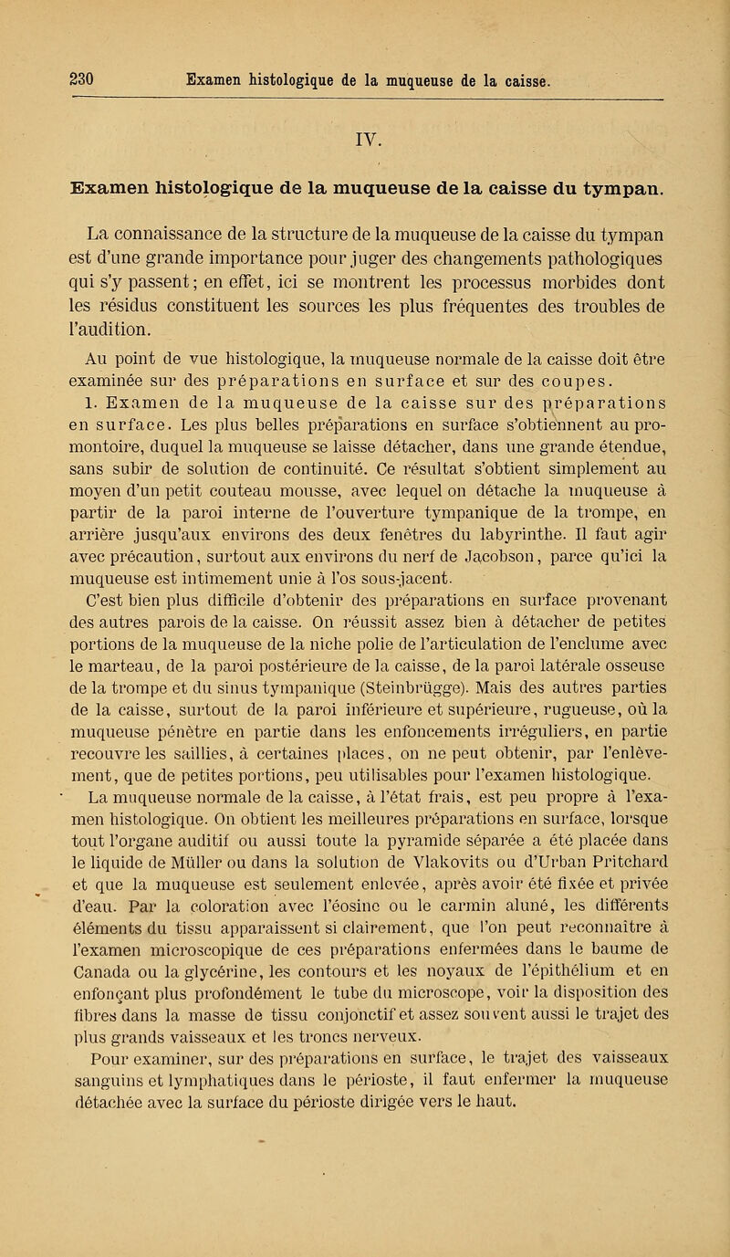 IV. Examen histologique de la muqueuse de la caisse du tympan. La connaissance de la structure de la muqueuse de la caisse du tympan est d'une grande importance pour juger des changements pathologiques qui s'y passent ; en effet, ici se montrent les processus morbides dont les résidus constituent les sources les plus fréquentes des troubles de l'audition. Au point de vue histologique, la muqueuse normale de la caisse doit être examinée sur des préparations en surface et sur des coupes. 1. Examen de la muqueuse de la caisse sur des préparations en surface. Les plus belles préparations en surface s'obtiennent au pro- montoire, duquel la muqueuse se laisse détacher, dans une grande étendue, sans subir de solution de continuité. Ce résultat s'obtient simplement au moyen d'un petit couteau mousse, avec lequel on détache la muqueuse à partir de la paroi interne de l'ouverture tympanique de la trompe, en arrière jusqu'aux environs des deux fenêtres du labyrinthe. Il faut agir avec précaution, surtout aux environs du nerf de Jacobson, parce qu'ici la muqueuse est intimement unie à l'os sous-jacent. C'est bien plus difficile d'obtenir des préparations en surface provenant des autres parois de la caisse. On réussit assez bien à détacher de petites portions de la muqueuse de la niche polie de l'articulation de l'enclume avec le marteau, de la paroi postérieure de la caisse, de la paroi latérale osseuse de la trompe et du sinus tympanique (Steinbriigge). Mais des autres parties de la caisse, surtout de la paroi inférieure et supérieure, rugueuse, où la muqueuse pénètre en partie dans les enfoncements irréguliers, en partie recouvre les saillies, à certaines places, on ne peut obtenir, par l'enlève- ment, que de petites portions, peu utilisables pour l'examen histologique. La muqueuse normale de la caisse, à l'état frais, est peu propre à l'exa- men histologique. On obtient les meilleures préparations en surface, lorsque tout l'organe auditif ou aussi toute la pyramide séparée a été placée dans le liquide de Mùller ou dans la solution de Vlakovits ou d'Urban Pritchard et que la muqueuse est seulement enlevée, après avoir été fixée et privée d'eau. Par la coloration avec l'éosinc ou le carmin aluné, les différents éléments du tissu apparaissent si clairement, que l'on peut reconnaître à l'examen microscopique de ces préparations enfermées dans le baume de Canada ou la glycérine, les contours et les noyaux de l'épithélium et en enfonçant plus profondément le tube du microscope, voir la disposition des fibres dans la masse de tissu conjonctif et assez souvent aussi le trajet des plus grands vaisseaux et les troncs nerveux. Pour examiner, sur des préparations en surface, le trajet des vaisseaux sanguins et lymphatiques dans le périoste, il faut enfermer la muqueuse détachée avec la surface du périoste dirigée vers le haut.