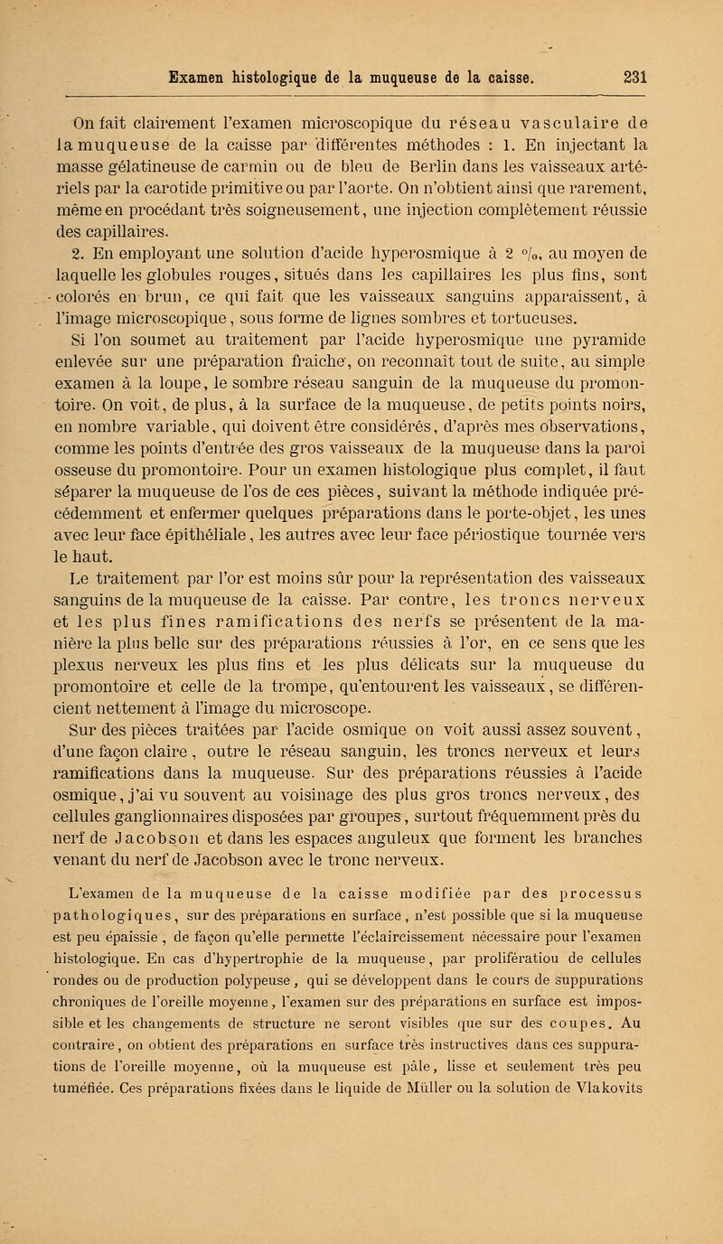 On fait clairement l'examen microscopique du réseau vasculaire de la muqueuse de la caisse par différentes méthodes : 1. En injectant la masse gélatineuse de carmin ou de bleu de Berlin dans les vaisseaux arté- riels par la carotide primitive ou par l'aorte. On n'obtient ainsi que rarement, même en procédant très soigneusement, une injection complètement réussie des capillaires. 2. En employant une solution d'acide hyperosmique à 2 °/0, au moyen de laquelle les globules rouges, situés dans les capillaires les plus fins, sont -colorés en brun, ce qui fait que les vaisseaux sanguins apparaissent, à l'image microscopique, sous forme de lignes sombres et tortueuses. Si l'on soumet au traitement par l'acide hyperosmique une pyramide enlevée sur une préparation fraîche, on reconnaît tout de suite, au simple examen à la loupe, le sombre réseau sanguin de la muqueuse du promon- toire. On voit, de plus, à la surface de la muqueuse, de petits points noirs, en nombre variable, qui doivent être considérés, d'après mes observations, comme les points d'entrée des gros vaisseaux de la muqueuse dans la paroi osseuse du promontoire. Pour un examen histologique plus complet, il faut séparer la muqueuse de l'os de ces pièces, suivant la méthode indiquée pré- cédemment et enfermer quelques préparations dans le porte-objet, les unes avec leur face épithéliale, les autres avec leur face périostique tournée vers le haut. Le traitement par l'or est moins sûr pour la représentation des vaisseaux sanguins de la muqueuse de la caisse. Par contre, les troncs nerveux et les plus fines ramifications des nerfs se présentent de la ma- nière la plus belle sur des préparations réussies à l'or, en ce sens que les plexus nerveux les plus fins et les plus délicats sur la muqueuse du promontoire et celle de la trompe, qu'entourent les vaisseaux, se différen- cient nettement à l'image du microscope. Sur des pièces traitées par l'acide osmique on voit aussi assez souvent, d'une façon claire, outre le réseau sanguin, les troncs nerveux et leurs ramifications dans la muqueuse. Sur des préparations réussies à l'acide osmique, j'ai vu souvent au voisinage des plus gros troncs nerveux, des cellules ganglionnaires disposées par groupes, surtout fréquemment près du nerf de Jacob son et dans les espaces anguleux que forment les branches venant du nerf de Jacobson avec le tronc nerveux. L'examen de la muqueuse de la caisse modifiée par des processus pathologiques, sur des préparations en surface , n'est possible que si la muqueuse est peu épaissie , de façon qu'elle permette l'éclaircissement nécessaire pour l'examen histologique. En cas d'hypertrophie de la muqueuse, par prolifératiou de cellules rondes ou de production polypeuse, qui se développent dans le cours de suppurations chroniques de l'oreille moyenne, l'examen sur des préparations en surface est impos- sible et les changements de structure ne seront visibles que sur des coupes. Au contraire , on obtient des préparations en surface très instructives dans ces suppura- tions de l'oreille moyenne, où la muqueuse est pâle, lisse et seulement très peu tuméfiée. Ces préparations fixées dans le liquide de Millier ou la solution de Vlakovits