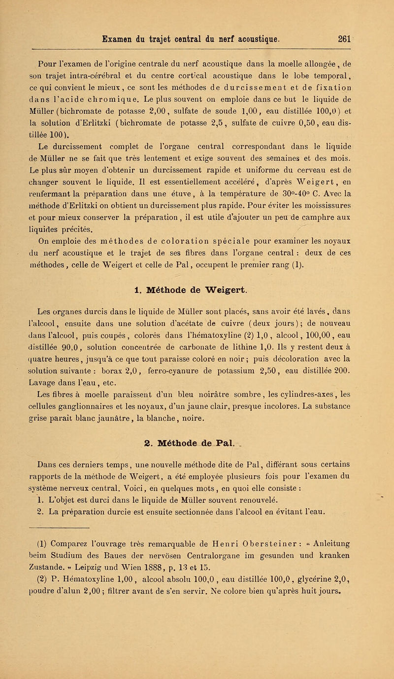 Pour l'examen de l'origine centrale du nerf acoustique dans la moelle allongée , de son trajet intra-cérébral et du centre cortical acoustique dans le lobe temporal, ce qui convient le mieux, ce sont les méthodes de durcissement et de fixation dans l'acide chromique. Le plus souvent on emploie dans ce but le liquide de Millier (bichromate de potasse 2,00, sulfate de soude 1,00, eau distillée 100,0) et la solution d'Erlitzki ( bichromate de potasse 2,5, sulfate de cuivre 0,50, eau dis- tillée 100). Le durcissement complet de l'organe central correspondant dans le liquide de Mùller ne se fait que très lentement et exige souvent des semaines et des mois. Le plus sûr moyen d'obtenir un durcissement rapide et uniforme du cerveau est de changer souvent le liquide. Il est essentiellement accéléré, d'après Weigert, en renfermant la préparation dans une étuve, à la température de 30°-40° C. Avec la méthode d'Erlitzki on obtient un durcissement plus rapide. Pour éviter les moississures et pour mieux conserver la préparation , il est utile d'ajouter un peu de camphre aux liquides précités. On emploie des méthodes de coloration spéciale pour examiner les noyaux du nerf acoustique et le trajet de ses fibres dans l'organe central : deux de ces méthodes, celle de Weigert et celle de Pal, occupent le premier rang (1). 1. Méthode de Weigert. Les organes durcis dans le liquide de Mùller sont placés, sans avoir été lavés, dans l'alcool, ensuite dans une solution d'acétate de cuivre (deux jours); de nouveau dans l'alcool, puis coupés , colorés dans l'hématoxyline (2) 1,0 , alcool, 100,00, eau distillée 90,0, solution concentrée de carbonate de lithine 1,0. Ils y restent deux à quatre heures, jusqu'à ce que tout paraisse coloré en noir ; puis décoloration avec la solution suivante : borax 2,0, ferro-cyanure de potassium 2,50, eau distillée 200. Lavage dans l'eau, etc. Les fibres à moelle paraissent d'un bleu noirâtre sombre , les cylindres-axes, les cellules ganglionnaires et les noyaux, d'un jaune clair, presque incolores. La substance grise parait blanc jaunâtre, la blanche, noire. 2. Méthode de Pal. . Dans ces derniers temps, une nouvelle méthode dite de Pal, différant sous certains rapports de la méthode de Weigert, a été employée plusieurs fois pour l'examen du système nerveux central. Voici, en quelques mots, en quoi elle consiste : 1. L'objet est durci dans le liquide de Mùller souvent renouvelé. 2. La préparation durcie est ensuite sectionnée dans l'alcool en évitant l'eau. (1) Comparez l'ouvrage très remarquable de Henri Obersteiner:  Anleitung beim Studium des Baues der nervôsen Centralorgane im gesunden und kranken Zustande. » Leipzig und Wien 1888, p. 13 et 15. (2) P. Hématoxyline 1,00, alcool absolu 100,0, eau distillée 100,0, glycérine 2,0, poudre d'alun 2,00 ; filtrer avant de s'en servir. Ne colore bien qu'après huit jours.