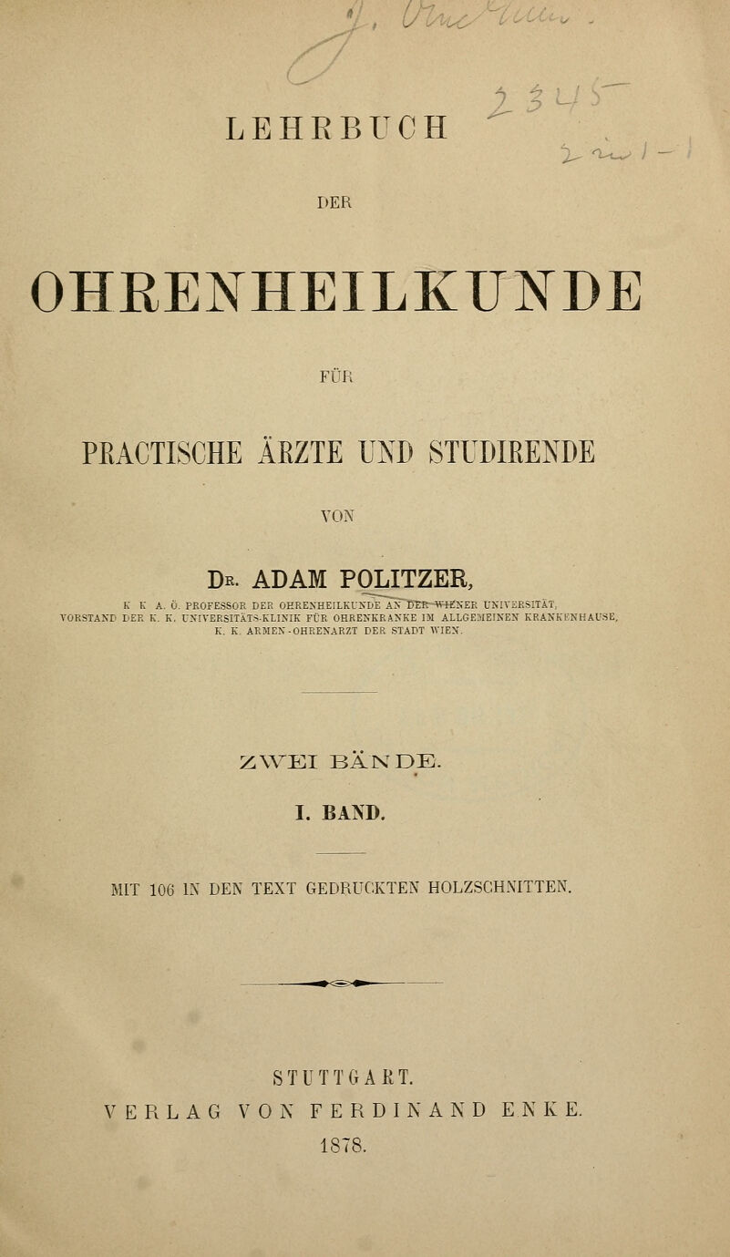 LEHRBUCH ^ Ow i DER OHRENHEILKUNDE FÜR PRACTISCHE ÄRZTE UND STUDIEENDE VON Dr. ADAM POLITZER, k K A. Ö. PROFESSOR DER OHRENHEILKUNDE AN KER-WHlNER UNIVERSITÄT, VORSTAND DER k. K, UNIVERSITÄTS-KLINIK FÜR OHRENKRANKE IM ALLGEMEINEN KRANKENHAUSE, K. K. ARMEN-OHRENARZT DER STADT WIEN. ZWEI BANDE. I. BAND. MIT 106 IN DEN TEXT GEDRUCKTEN HOLZSCHNITTEN. STUTTGART. VERLAG VON FERDINAND E.NKE. 1878.