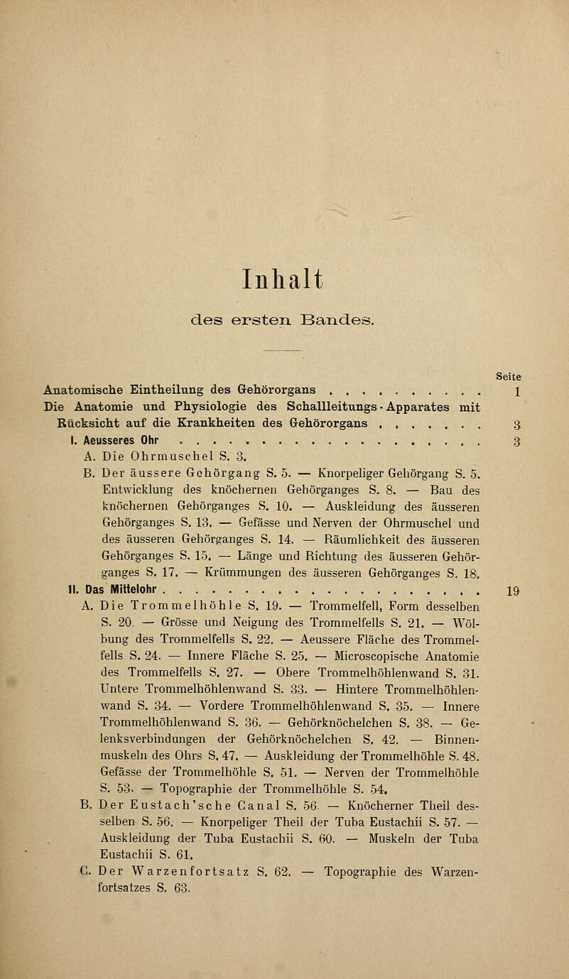 Inhalt des ersten Bandes. Seite Anatomische Eintheilung des Gehörorgans 1 Die Anatomie und Physiologie des Schallleitungs ■ Apparates mit Rücksicht auf die Krankheiten des Gehörorgans 3 I. Aeusseres Ohr 3 A. Die Ohrmuschel S. 3. B. Der äussere Gehörgang S. 5. — Knorpeliger Gehörgang S. 5. Entwicklung des knöchernen Gehörganges S. 8. — Bau des knöchernen Gehörganges S. 10. — Auskleidung des äusseren Gehörganges S. 13. — Gefässe und Nerven der Ohrmuschel und des äusseren Gehörganges S. 14. — Bäumlichkeit des äusseren Gehörganges S. 15. — Länge und Bichtung des äusseren Gehör- ganges S. 17. — Krümmungen des äusseren Gehörganges S. 18. II. Das Mittelohr 19 A. Die Trommelhöhle S. 19. — Trommelfell, Form desselben S. 20. — Grösse und Neigung des Trommelfells S. 21. — Wöl- bung des Trommelfells S. 22. — Aeussere Fläche des Trommel- fells S. 24. — Innere Fläche S. 25. — Microscopische Anatomie des Trommelfells S. 27. — Obere Trommelhöhlenwand S. 31. Untere Trommelhöhlenwand S. 33. — Hintere Trommelhöhlen- wand S. 34. — Vordere Trommelhöhlenwand S. 35. — Innere Trommelhöhlenwand S. 36. — Gehörknöchelchen S. 38. — Ge- lenksverbindungen der Gehörknöchelchen S. 42. — Binnen- muskeln des Ohrs S. 47. — Auskleidung der Trommelhöhle S. 48. Gefässe der Trommelhöhle S. 51. — Nerven der Trommelhöhle S. 53. — Topographie der Trommelhöhle S. 54, B. Der Eustach'sche Canal S. 56. — Knöcherner Theil des- selben S. 56. — Knorpeliger Theil der Tuba Eustachii S. 57. — Auskleidung der Tuba Eustachii S. 60. — Muskeln der Tuba Eustachii S. 61. C. Der Warzenfortsatz S. 62. — Topographie des Warzen- fortsatzes S. 63.