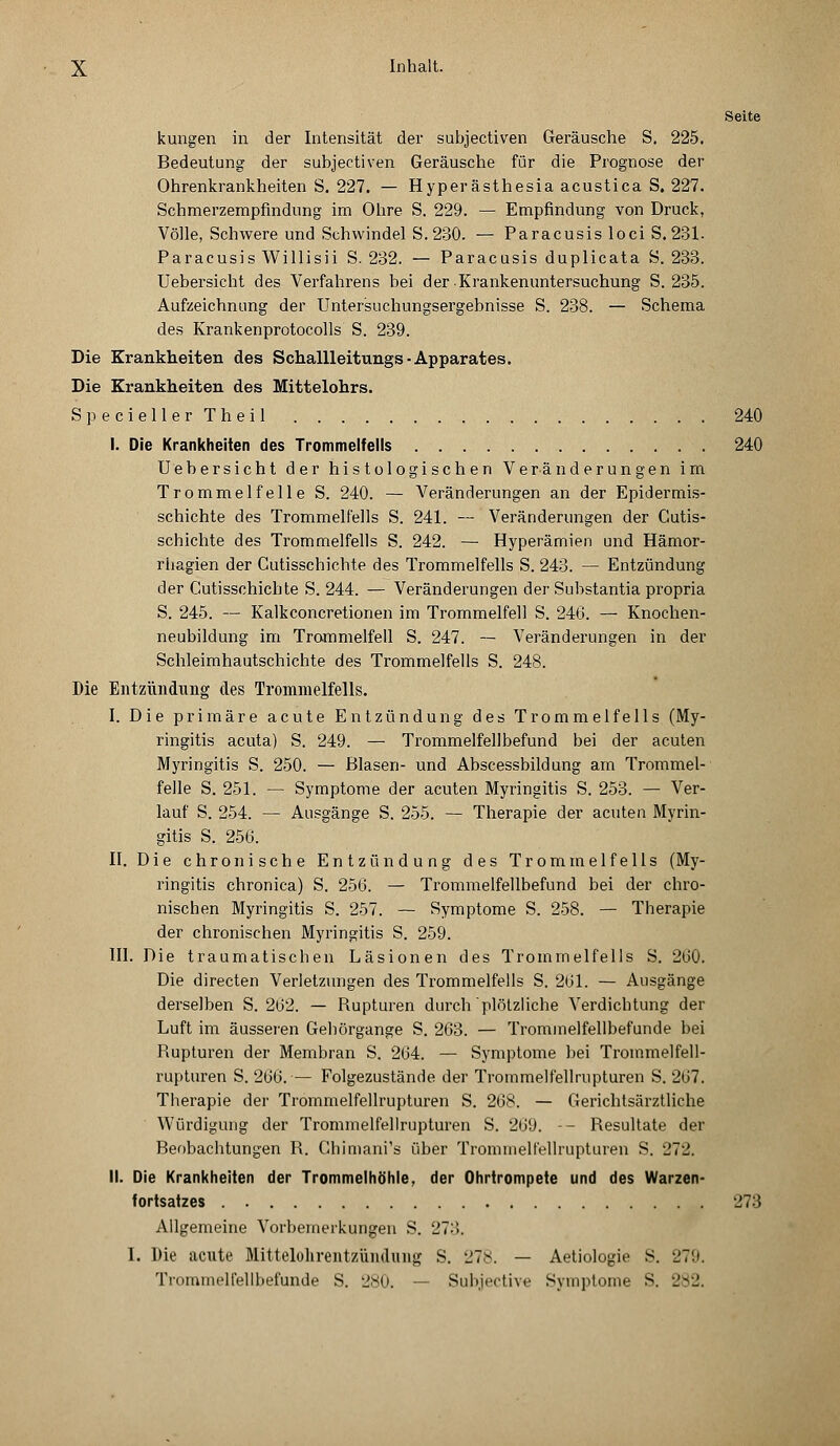 Seite kungen in der Intensität der subjectiven Geräusche S. 225. Bedeutung der subjectiven Geräusche für die Prognose der Ohrenkrankheiten S. 227. — Hyperästhesia acustica S. 227. Schmerzempfindung im Ohre S. 229. — Empfindung von Druck, Völle, Schwere und Schwindel S.230. — Paracusis loci S.231. Paracusis Willisii S. 232. — Paracusis duplicata S. 233. Uebersicht des Verfahrens bei der .Krankenuntersuchung S. 235. Aufzeichnung der Untersuchungsergebnisse S. 238. — Schema des Krankenprotocolls S. 239. Die Krankheiten des Schallleitungs • Apparates. Die Krankheiten des Mittelohrs. Specieller Theil 240 I. Die Krankheiten des Trommelfells 240 Uebersicht der histologischen Veränderungen im Trommelfelle S. 240. — Veränderungen an der Epidermis- schichte des Trommelfells S. 241. — Veränderungen der Cutis- schichte des Trommelfells S. 242. — Hyperämien und Hämor- riiagien der Gutisschichte des Trommelfells S. 243. — Entzündung der Gutisschichte S. 244. — Veränderungen der Substantia propria S. 245. — Kalkconcretionen im Trommelfell S. 246. — Knochen- neubildung im Trommelfell S. 247. — Veränderungen in der Schleimhautschichte des Trommelfells S. 248. Die Entzündung des Trommelfells. I. Die primäre acute Entzündung des Trommelfells (My- ringitis acuta) S. 249. — Trommelfellbefund bei der acuten Myringitis S. 250. — Blasen- und Abscessbildung am Trommel- felle S. 251. — Symptome der acuten Myringitis S. 253. — Ver- lauf S. 254. — Ausgänge S. 255. — Therapie der acuten Myrin- gitis S. 256. II. Die chronische Entzündung des Trommelfells (My- ringitis chronica) S. 256. — Trommelfellbefund bei der chro- nischen Myringitis S. 257. — Symptome S. 258. — Therapie der chronischen Myringitis S. 259. III. Die traumatischen Läsionen des Trommelfells S. 260. Die directen Verletzungen des Trommelfells S. 261. — Ausgänge derselben S. 262. — Rupturen durch plötzliche Verdichtung der Luft im äusseren Gehörgange S. 263. — Trommelfellbefunde bei Rupturen der Membran S. 264. — Symptome bei Trommelfell- rupturen S. 266. — Folgezustände der Trommelfellrupturen S. 267. Therapie der Trommelfellrupturen S. 268. — Gerichtsärztliche Würdigung der Trommelfellrupturen S. 269. -- Resultate der Beobachtungen R. Chimani's über Trommelfellrupturen S. 272. II. Die Krankheiten der Trommelhöhle, der Ohrtrompete und des Warzen- fortsatzes 273 Allgemeine Vorbemerkungen S. 273. I. Die acute Mittelohrentzündung S. 278. — Aetiologie S. 279. Trommelfellbefunde S. 280. — Subjective Symptome S. 282.