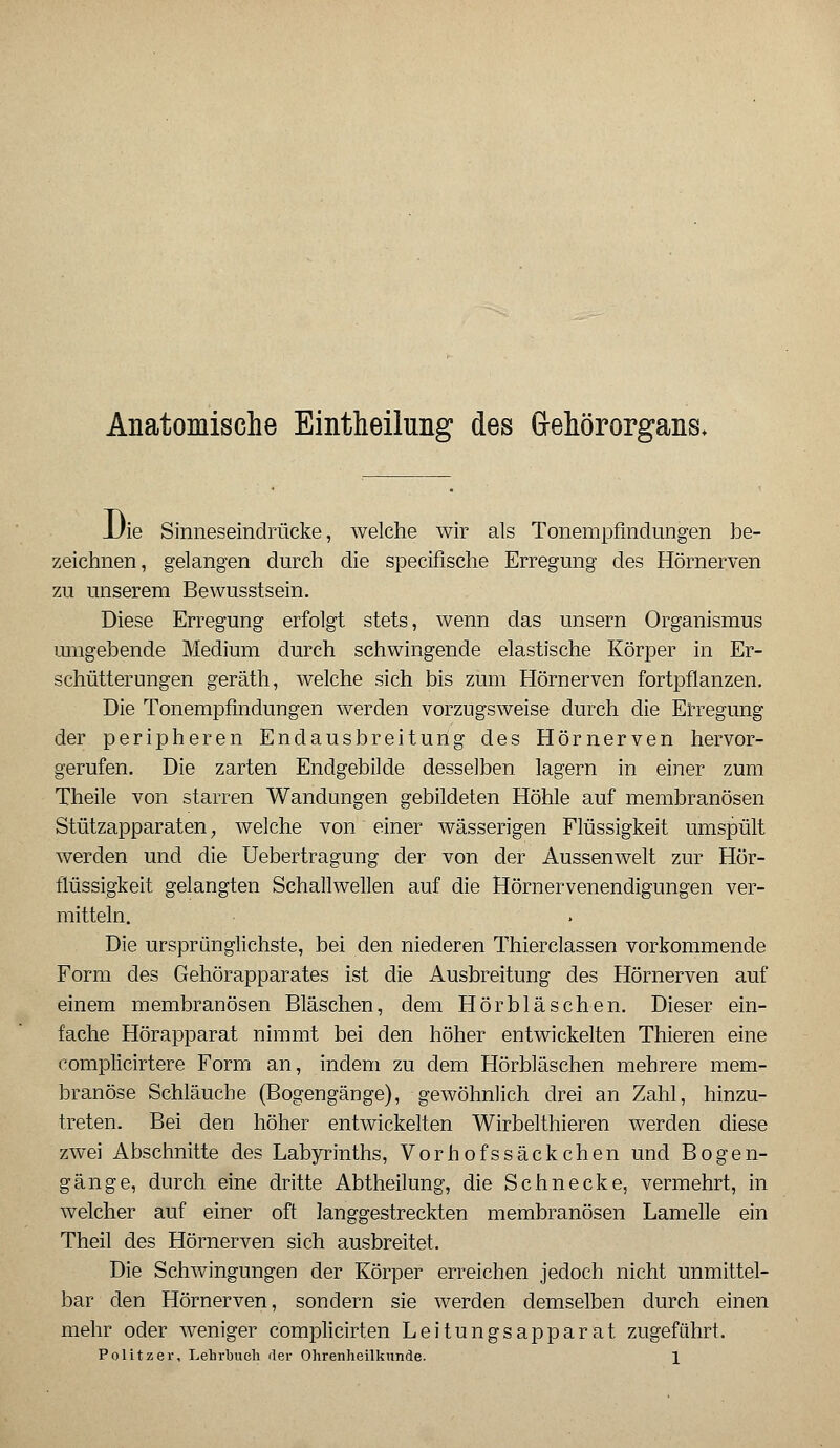 Anatomische Eintheilung des Gehörorgans* JJie Sinneseinclrücke, welche wir als Tonempfindungen be- zeichnen, gelangen durch die specifische Erregung des Hörnerven zu unserem Bewusstsein. Diese Erregung erfolgt stets, wenn das unsern Organismus umgebende Medium durch schwingende elastische Körper in Er- schütterungen geräth, welche sich bis zum Hörnerven fortpflanzen. Die Tonempfindungen werden vorzugsweise durch die Erregung der peripheren Endausbreitung des Hörnerven hervor- gerufen. Die zarten Endgebilde desselben lagern in einer zum Theile von starren Wandungen gebildeten Höhle auf membranösen Stützapparaten, welche von einer wässerigen Flüssigkeit umspült werden und die Uebertragung der von der Aussenwelt zur Hör- flüssigkeit gelangten Schallwellen auf die Hörnervenendigungen ver- mitteln. Die ursprünglichste, bei den niederen Thierclassen vorkommende Form des Gehörapparates ist die Ausbreitung des Hörnerven auf einem membranösen Bläschen, dem Hörbläschen. Dieser ein- fache Hörapparat nimmt bei den höher entwickelten Thieren eine complicirtere Form an, indem zu dem Hörbläschen mehrere mem- branöse Schläuche (Bogengänge), gewöhnlich drei an Zahl, hinzu- treten. Bei den höher entwickelten Wirbelthieren werden diese zwei Abschnitte des Labyrinths, Vorhofs säckchen und Bogen- gänge, durch eine dritte Abtheilung, die Schnecke, vermehrt, in welcher auf einer oft langgestreckten membranösen Lamelle ein Theil des Hörnerven sich ausbreitet. Die Schwingungen der Körper erreichen jedoch nicht unmittel- bar den Hörnerven, sondern sie werden demselben durch einen mehr oder weniger complicirten Leitungsapparat zugeführt.