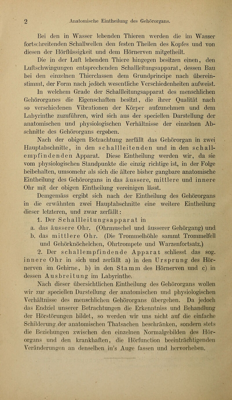 Bei den in Wasser lebenden Thieren werden die im Wasser fortschreitenden Schallwellen den festen Theilen des Kopfes und von diesen der Hörflüssigkeit und dem Hörnerven mitgetheilt. Die in der Luft lebenden Thiere hingegen besitzen einen, den Luftschwingungen entsprechenden Schallleitungsapparat, dessen Bau bei den einzelnen Thierclassen dem Grundprincipe nach überein- stimmt, der Form nach jedoch wesentliche Verschiedenheiten aufweist. In welchem Grade der Schallleitungsapparat des menschlichen Gehörorganes die Eigenschaften besitzt, die ihrer Qualität nach so verschiedenen Vibrationen der Körper aufzunehmen und dem Labyrinthe zuzuführen, wird sich aus der speciellen Darstellung der anatomischen und physiologischen Verhältnisse der einzelnen Ab- schnitte des Gehörorgans ergeben. Nach der obigen Betrachtung zerfällt das Gehörorgan in zwei Hauptabschnitte, in den schallleitenden und in den schall- empfindenden Apparat. Diese Eintheilung werden wir, da sie vom physiologischen Standpunkte die einzig richtige ist, in der Folge beibehalten, umsomehr als sich die ältere bisher gangbare anatomische Eintheilung des Gehörorgans in das äussere, mittlere und innere Ohr mit der obigen Eintheilung vereinigen lässt. Demgemäss ergibt sich nach der Eintheilung des Gehörorgans in die erwähnten zwei Hauptabschnitte eine weitere Eintheilung dieser letzteren, und zwar zerfällt: 1. Der Schallleitungsapparat in a. das äussere Ohr. (Ohrmuschel und äusserer Gehörgang) und b. das mittlere Ohr. (Die Trommelhöhle sammt Trommelfell und Gehörknöchelchen, Ohrtrompete und Warzenfortsatz.) 2. Der schallempfindende Apparat schliesst das sog. innere Ohr in sich und zerfällt a) in den Ursprung des Hör- nerven im Gehirne, b) in den Stamm des Hörnerven und c) in dessen Ausbreitung im Labyrinthe; Nach dieser übersichtlichen Eintheilung des Gehörorgans wollen wir zur speciellen Darstellung der anatomischen und physiologischen Verhältnisse des menschlichen Gehörorgans übergehen. Da jedoch das Endziel unserer Betrachtungen die Erkenntniss und Behandlung der Hörstörungen bildet, so werden wir uns nicht auf die einfache Schilderung.der anatomischen Thatsachen beschränken, sondern stets die Beziehungen zwischen den einzelnen Normalgebilden des 1 lör- organs und den krankhaften, die Hörfunction beeinträchtigenden Veränderungen an denselben in's Auge fassen und hervorheben.