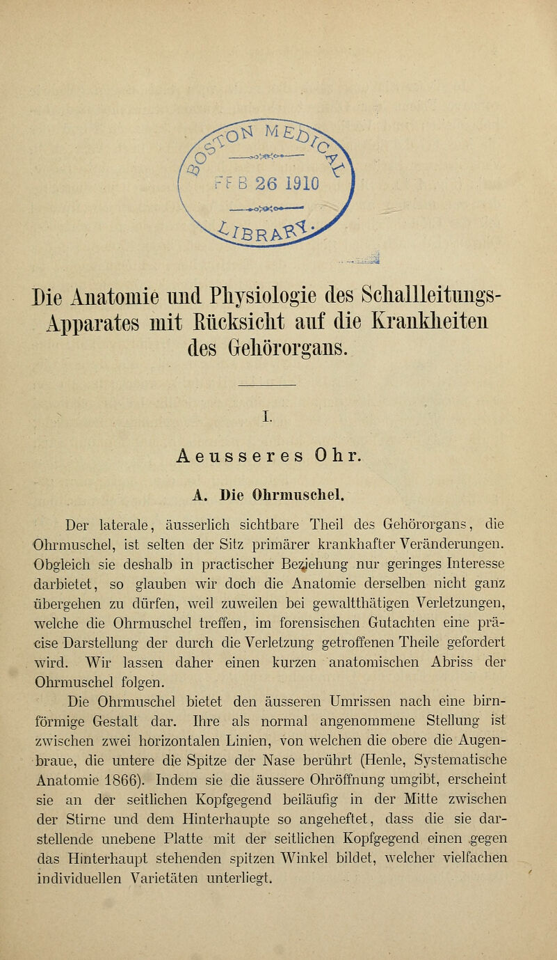 ■:':-= Die Anatomie und Physiologie des Sckallleitungs- Apparates mit Kücksicht auf die Krankheiten des Gehörorgans. i. Aeusseres Ohr. A. Die Ohrmuschel. Der laterale, äusserlich sichtbare Theil des Gehörorgans, die Ohrmuschel, ist selten der Sitz primärer krankhafter Veränderungen. Obgleich sie deshalb in practischer Begehung nur geringes Interesse darbietet, so glauben wir doch die Anatomie derselben nicht ganz übergehen zu dürfen, weil zuweilen bei gewaltthätigen Verletzungen, welche die Ohrmuschel treffen, im forensischen Gutachten eine prä- cise Darstellung der durch die Verletzung getroffenen Theile gefordert wird. Wir lassen daher einen kurzen anatomischen Abriss der Ohrmuschel folgen. Die Ohrmuschel bietet den äusseren Umrissen nach eine birn- förmige Gestalt dar. Ihre als normal angenommene Stellung ist zwischen zwei horizontalen Linien, von welchen die obere die Augen- braue, die untere die Spitze der Nase berührt (Henle, Systematische Anatomie 1866). Indem sie die äussere Ohröffnung umgibt, erscheint sie an der seitlichen Kopfgegend beiläufig in der Mitte zwischen der Stirne und dem Hinterhaupte so angeheftet, dass die sie dar- stellende unebene Platte mit der seitlichen Kopfgegend einen .gegen das Hinterhaupt stehenden spitzen Winkel bildet, welcher vielfachen individuellen Varietäten unterliegt.