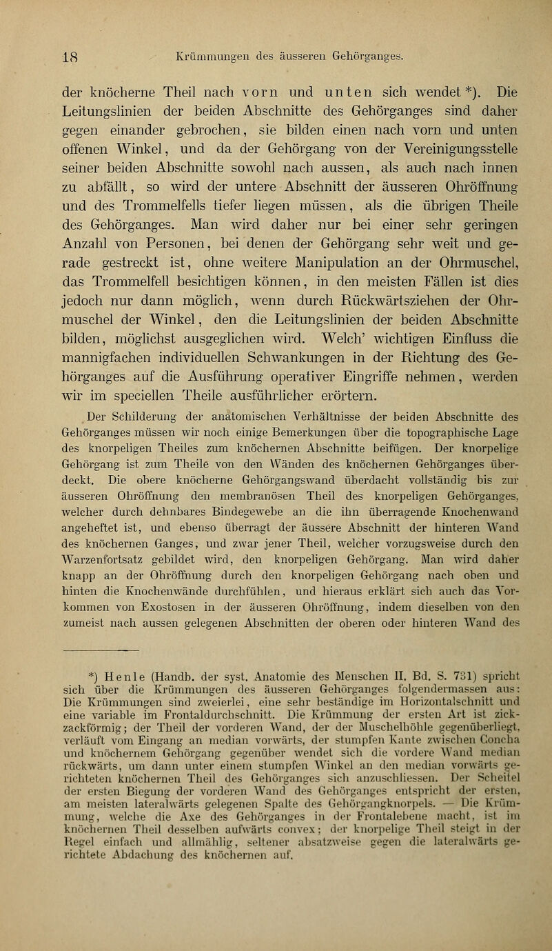 der knöcherne Theil nach vorn und unten sich wendet*). Die Leitungslinien der beiden Abschnitte des Gehörganges sind daher gegen einander gebrochen, sie bilden einen nach vorn und unten offenen Winkel, und da der Gehörgang von der Vereinigungsstelle seiner beiden Abschnitte sowohl nach aussen, als auch nach innen zu abfällt, so wird der untere Abschnitt der äusseren Ohröffnung und des Trommelfells tiefer liegen müssen, als die übrigen Theile des Gehörganges. Man wird daher nur bei einer sehr geringen Anzahl von Personen, bei denen der Gehörgang sehr weit und ge- rade gestreckt ist, ohne weitere Manipulation an der Ohrmuschel, das Trommelfell besichtigen können, in den meisten Fällen ist dies jedoch nur dann möglich, wenn durch Rückwärtsziehen der Ohr- muschel der Winkel, den die Leitungslinien der beiden Abschnitte bilden, möglichst ausgeglichen wird. Welch' wichtigen Einfluss die mannigfachen individuellen Schwankungen in der Richtung des Ge- hörganges auf die Ausführung operativer Eingriffe nehmen, werden wir im speciellen Theile ausführlicher erörtern. Der Schilderung der anatomischen Verhältnisse der beiden Abschnitte des Gehörganges müssen wir noch einige Bemerkungen über die topographische Lage des knorpeligen Theiles zum knöchernen Abschnitte beifügen. Der knorpelige Gehörgang ist zum Theile von den Wänden des knöchernen Gehörganges über- deckt. Die obere knöcherne Gehör gangs wand überdacht vollständig bis zur äusseren Ohröffnung den membranösen Theil des knorpeligen Gehörganges, welcher durch dehnbares Bindegewebe an die ihn überragende Knochenwand angeheftet ist, und ebenso überragt der äussere Abschnitt der hinteren Wand des knöchernen Ganges, und zwar jener Theil, welcher vorzugsweise durch den Warzenfortsatz gebildet wird, den knorpeligen Gehörgang. Man wird daher knapp an der Ohröffnung durch den knorpeligen Gehörgang nach oben und hinten die Knochenwände durchfühlen, und hieraus erklärt sich auch das Vor- kommen von Exostosen in der äusseren Ohröffnung, indem dieselben von den zumeist nach aussen gelegenen Abschnitten der oberen oder hinteren Wand des *) He nie (Handb. der syst. Anatomie des Menschen II. Bd. S. 731) spricht sich über die Krümmungen des äusseren Gehörganges folgendermassen aus: Die Krümmungen sind zweierlei, eine sehr beständige im Horizontalschnitt und eine variable im Frontaldurchschnitt. Die Krümmung der ersten Art ist zick- zackförmig; der Theil der vorderen Wand, der der Muschelhöhle gegenüberliegt, verläuft vom Eingang an median vorwärts, der stumpfen Kante zwischen Concha und knöchernem Gehörgang gegenüber wendet sich die vordere Wand median rückwärts, um dann unter einem stumpfen Winkel an den median vorwärts ge- richteten knöchernen Theil des Gehörganges sich anzuschliessen. Der Scheitel der ersten Biegung der vorderen Wand des (ichörganges entspricht der ersten, am meisten lateralwärts gelegenen Spalte des Gehörgangknorpels. — Die Krüm- mung, welche die Axe des Gehörganges in der Frontalebene macht, ist im knöchernen Theil desselben aufwärts convex; der knorpelige Theil steigt in der Hegel einfach und allmählig, seltener absatzweise gegen die lateralwärts ge- richtete Abdachung des knöchernen auf.