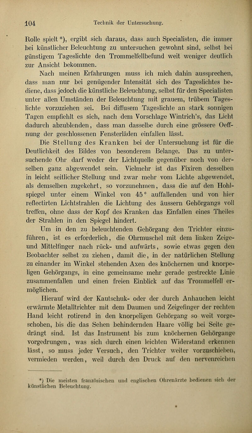 Rolle spielt *), ergibt sich daraus, dass auch Specialisten, die immer bei künstlicher Beleuchtung zu untersuchen gewohnt sind, selbst bei günstigem Tageslichte den Trommelfellbefund weit weniger deutlich zur Ansicht bekommen. Nach meinen Erfahrungen muss ich mich dahin aussprechen, dass man nur bei genügender Intensität sich des Tageslichtes be- diene, dass jedoch die künstliche Beleuchtung, selbst für den Specialisten unter allen Umständen der Beleuchtung mit grauem, trübem Tages- lichte vorzuziehen sei. Bei diffusem Tageslichte an stärk sonnigen Tagen empfiehlt es sich, nach dem Vorschlage Wintrich's, das Licht dadurch abzublenden, dass man dasselbe durch eine grössere Oeff- nung der geschlossenen Fensterläden einfallen lässt. Die Stellung des Kranken bei der Untersuchung ist für die Deutlichkeit des Bildes von besonderem Belange. Das zu unter- suchende Ohr darf weder der Lichtquelle gegenüber noch von der- selben ganz abgewendet sein. Vielmehr ist das Fixiren desselben in leicht seitlicher Stellung und zwar mehr vom Lichte abgewendet, als demselben zugekehrt, so vorzunehmen, dass die auf den Hohl- spiegel unter einem Winkel von 45 ° auffallenden und von hier reflectirten Lichtstrahlen die Lichtung des äussern Gehörgangs voll treffen, ohne dass der Kopf des Kranken das Einfallen eines Theiles der Strahlen in den Spiegel hindert. Um in den zu beleuchtenden Gehörgang den Trichter einzu- führen, ist es erforderlich, die Ohrmuschel mit dem linken Zeige- und Mittelfinger nach rück- und aufwärts, sowie etwas gegen den Beobachter selbst zu ziehen, damit die, in der natürlichen Stellung zu einander im Winkel stehenden Axen des knöchernen und knorpe- ligen Gehörgangs, in eine gemeinsame mehr gerade gestreckte Linie zusammenfallen und einen freien Einblick auf das Trommelfell er- möglichen. Hierauf wird der Kautschuk- oder der durch Anhauchen leicht erwärmte Metalltrichter mit dem Daumen und Zeigefinger der rechten Hand leicht rotirencl in den knorpeligen Gehörgang so weit vorge- schoben, bis die das Sehen behindernden Haare völlig bei Seite ge- drängt sind. Ist das Instrument bis zum knöchernen Gehörgangc vorgedrungen, was sich durch einen leichten Widerstand erkennen lässt, so muss jeder Versuch, den Trichter weiter vorzuschieben, vermieden werden, weil durch den Druck auf den nervenreichen *) Die meisten französischen und englischen Ohrenärzte bedienen sich der künstlichen Beleuchtung.