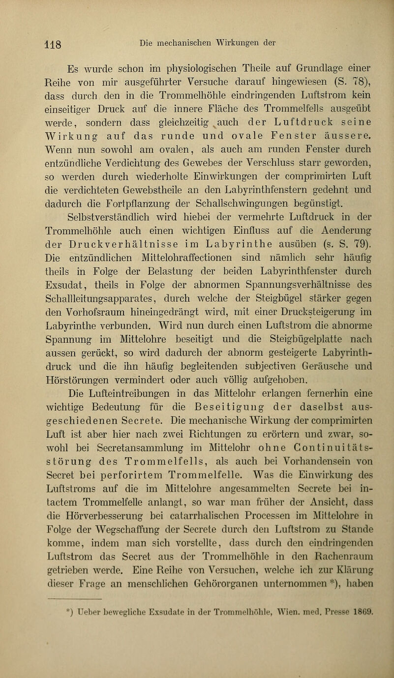 Es wurde schon im physiologischen Theile auf Grundlage einer Reihe von mir ausgeführter Versuche darauf hingewiesen (S. 78), dass durch den in die Trommelhöhle eindringenden Luftstrom kein einseitiger Druck auf die innere Fläche des Trommelfells ausgeübt werde, sondern dass gleichzeitig vauch der Luftdruck seine Wirkung auf das runde und ovale Fenster äussere. Wenn nun sowohl am ovalen, als auch am runden Fenster durch entzündliche Verdichtung des Gewebes der Verschluss starr geworden, so werden durch wiederholte Einwirkungen der comprimirten Luft die verdichteten Gewebstheile an den Labyrinthfenstern gedehnt und dadurch die Fortpflanzung der Schallschwingungen begünstigt. Selbstverständlich wird hiebei der vermehrte Luftdruck in der Trommelhöhle auch einen wichtigen Einfluss auf die Aenderung der Druckverhältnisse im Labyrinthe ausüben (s. S. 79). Die entzündlichen Mittelohraffectionen sind nämlich sehr häufig theils in Folge der Belastung der beiden Labyrinthfenster durch Exsudat, theils in Folge der abnormen Spannungsverhältnisse des Schallleitungsapparates, durch welche der Steigbügel stärker gegen den Vorhofsraum hineingedrängt wird, mit einer Drucksteigerung im Labyrinthe verbunden. Wird nun durch einen Luftstrom die abnorme Spannung im Mittelohre beseitigt und die Steigbügelplatte nach aussen gerückt, so wird dadurch der abnorm gesteigerte Labyrinth- druck und die ihn häufig begleitenden subjectiven Geräusche und Hörstörungen vermindert oder auch völlig aufgehoben. Die Lufteintreibungen in das Mittelohr erlangen fernerhin eine wichtige Bedeutung für die Beseitigung der daselbst aus- geschiedenen Secrete. Die mechanische Wirkung der comprimirten Luft ist aber hier nach zwei Richtungen zu erörtern und zwar, so- wohl bei Secretansammlung im Mittelohr ohne Gontinuitäts- störung des Trommelfells, als auch bei Vorhandensein von Secret bei perforirtem Trommelfelle. Was die Einwirkung des Luftstroms auf die im Mittelohre angesammelten Secrete bei in- tactem Trommelfelle anlangt, so war man früher der Ansicht, dass die Hörverbesserung bei catarrhalischen Processen im Mittelohre in Folge der Wegschaffung der Secrete durch den Luftstrom zu Stande komme, indem man sich vorstellte, dass durch den eindringenden Luftstrom das Secret aus der Trommelhöhle in den Rachenraum getrieben werde. Eine Reihe von Versuchen, welche ich zur Klärung dieser Frage an menschlichen Gehörorganen unternommen *), haben ) Ueber bewegliche Exsudate in der Trommelhnhlc, Wien. med. Presse 1869.